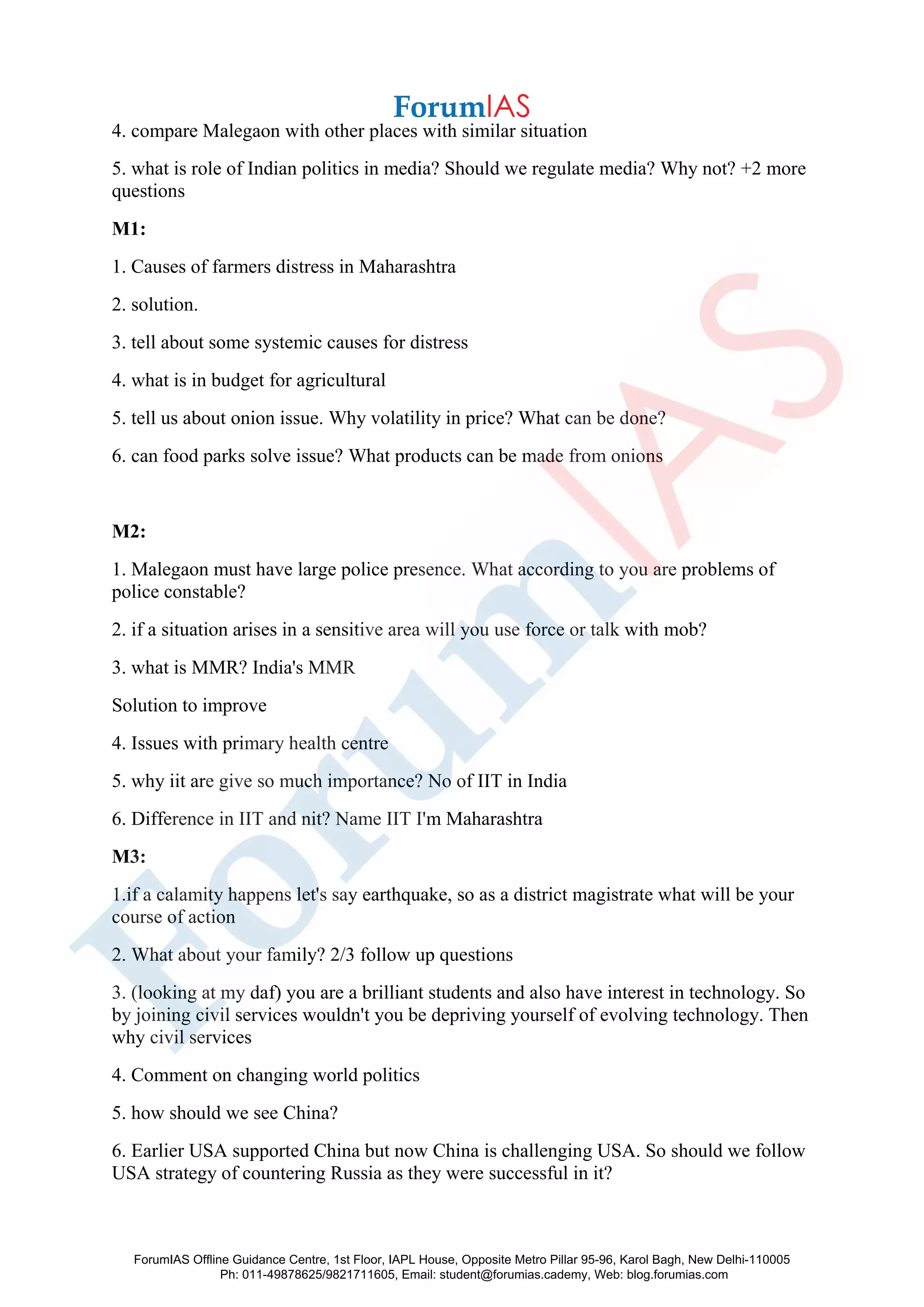 4. compare Malegaon with other places with similar situation
5. what is role of Indian politics in media? Should we regulate media? Why not? +2 more
questions
M1:
1. Causes of farmers distress in Maharashtra
2. solution.
3. tell about some systemic causes for distress
4. what is in budget for agricultural
5. tell us about onion issue. Why volatility in price? What can be done?
6. can food parks solve issue? What products can be made from onions
M2:
1. Malegaon must have large police presence. What according to you are problems of
police constable?
2. if a situation arises in a sensitive area will you use force or talk with mob?
3. what is MMR? India's MMR
Solution to improve
4. Issues with primary health centre
5. why iit are give so much importance? No of IIT in India
6. Difference in IIT and nit? Name IIT I'm Maharashtra
M3:
1.if a calamity happens let's say earthquake, so as a district magistrate what will be your
course of action
2. What about your family? 2/3 follow up questions
3. (looking at my daf) you are a brilliant students and also have interest in technology. So
by joining civil services wouldn't you be depriving yourself of evolving technology. Then
why civil services
4. Comment on changing world politics
5. how should we see China?
6. Earlier USA supported China but now China is challenging USA. So should we follow
USA strategy of countering Russia as they were successful in it?
ForumIAS Offline Guidance Centre, 1st Floor, IAPL House, Opposite Metro Pillar 95-96, Karol Bagh, New Delhi-110005
Ph: 011-49878625/9821711605, Email: student@forumias.cademy, Web: blog.forumias.com
 