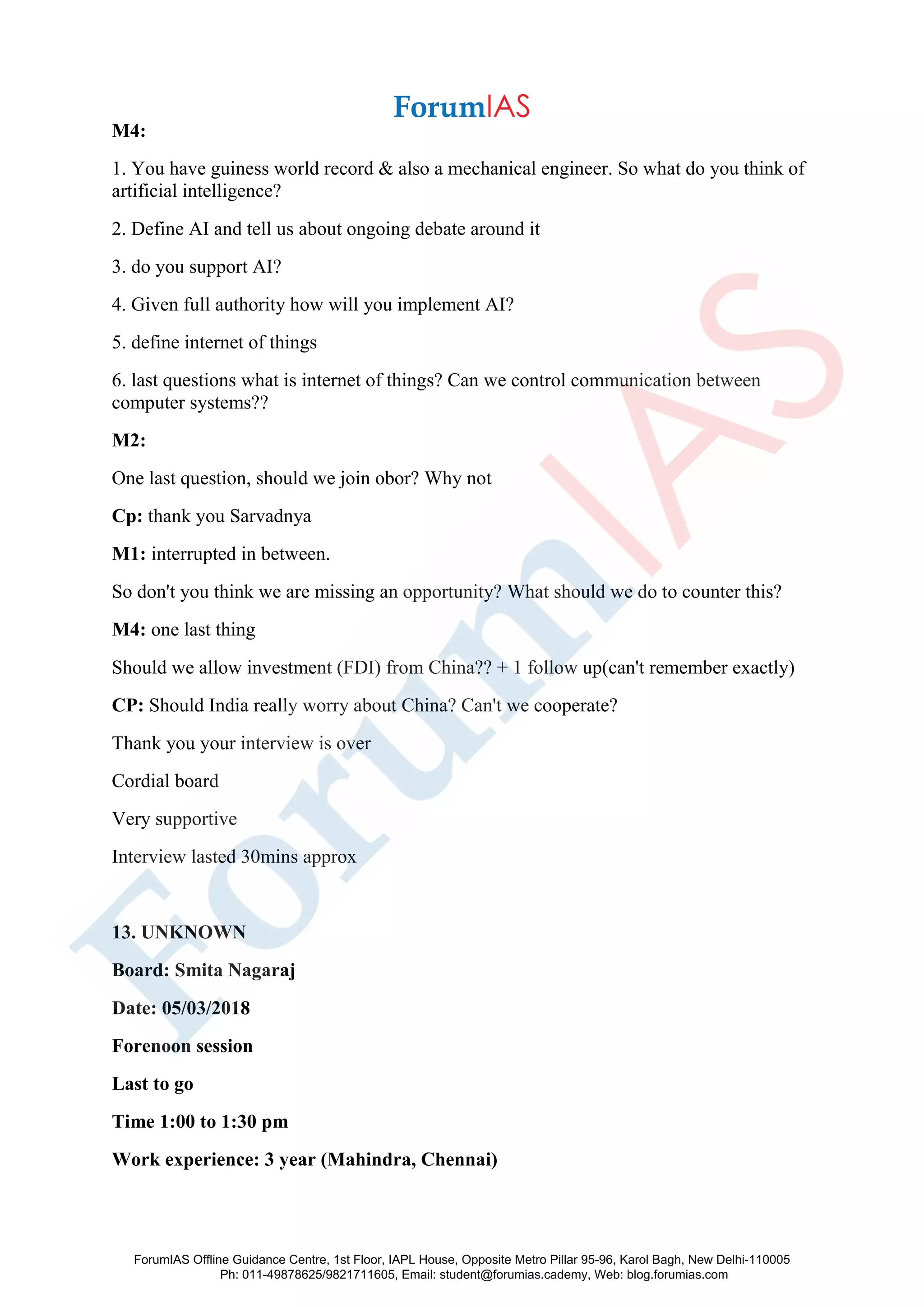 M4:
1. You have guiness world record & also a mechanical engineer. So what do you think of
artificial intelligence?
2. Define AI and tell us about ongoing debate around it
3. do you support AI?
4. Given full authority how will you implement AI?
5. define internet of things
6. last questions what is internet of things? Can we control communication between
computer systems??
M2:
One last question, should we join obor? Why not
Cp: thank you Sarvadnya
M1: interrupted in between.
So don't you think we are missing an opportunity? What should we do to counter this?
M4: one last thing
Should we allow investment (FDI) from China?? + 1 follow up(can't remember exactly)
CP: Should India really worry about China? Can't we cooperate?
Thank you your interview is over
Cordial board
Very supportive
Interview lasted 30mins approx
13. UNKNOWN
Board: Smita Nagaraj
Date: 05/03/2018
Forenoon session
Last to go
Time 1:00 to 1:30 pm
Work experience: 3 year (Mahindra, Chennai)
ForumIAS Offline Guidance Centre, 1st Floor, IAPL House, Opposite Metro Pillar 95-96, Karol Bagh, New Delhi-110005
Ph: 011-49878625/9821711605, Email: student@forumias.cademy, Web: blog.forumias.com
 