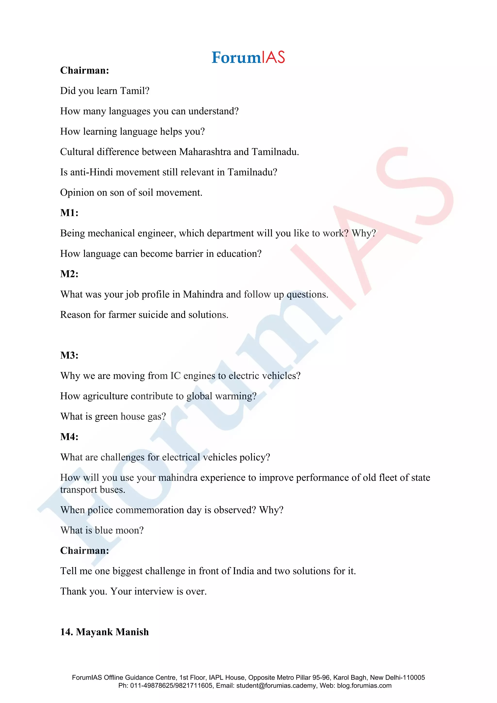 Chairman:
Did you learn Tamil?
How many languages you can understand?
How learning language helps you?
Cultural difference between Maharashtra and Tamilnadu.
Is anti-Hindi movement still relevant in Tamilnadu?
Opinion on son of soil movement.
M1:
Being mechanical engineer, which department will you like to work? Why?
How language can become barrier in education?
M2:
What was your job profile in Mahindra and follow up questions.
Reason for farmer suicide and solutions.
M3:
Why we are moving from IC engines to electric vehicles?
How agriculture contribute to global warming?
What is green house gas?
M4:
What are challenges for electrical vehicles policy?
How will you use your mahindra experience to improve performance of old fleet of state
transport buses.
When police commemoration day is observed? Why?
What is blue moon?
Chairman:
Tell me one biggest challenge in front of India and two solutions for it.
Thank you. Your interview is over.
14. Mayank Manish
ForumIAS Offline Guidance Centre, 1st Floor, IAPL House, Opposite Metro Pillar 95-96, Karol Bagh, New Delhi-110005
Ph: 011-49878625/9821711605, Email: student@forumias.cademy, Web: blog.forumias.com
 