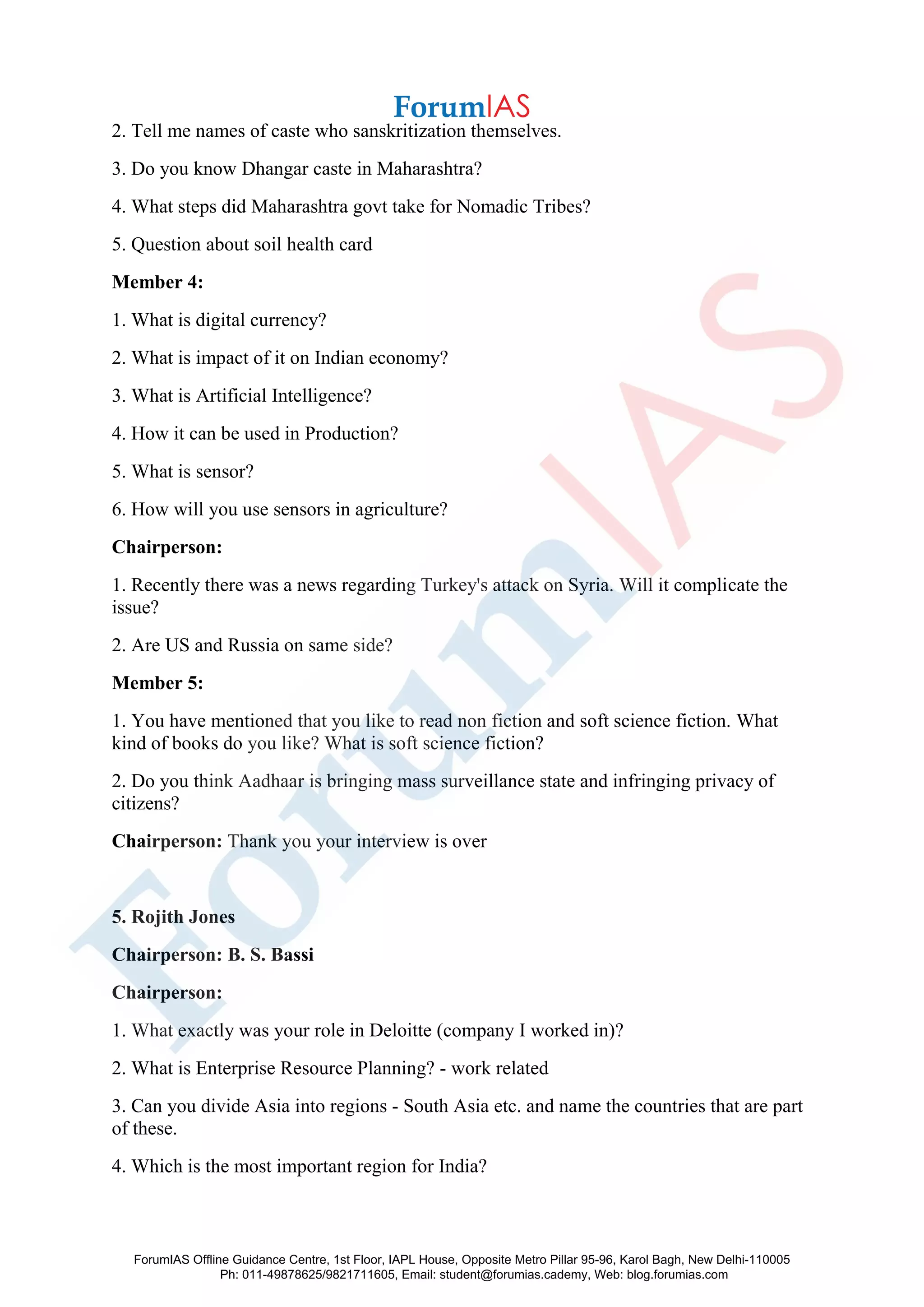 2. Tell me names of caste who sanskritization themselves.
3. Do you know Dhangar caste in Maharashtra?
4. What steps did Maharashtra govt take for Nomadic Tribes?
5. Question about soil health card
Member 4:
1. What is digital currency?
2. What is impact of it on Indian economy?
3. What is Artificial Intelligence?
4. How it can be used in Production?
5. What is sensor?
6. How will you use sensors in agriculture?
Chairperson:
1. Recently there was a news regarding Turkey's attack on Syria. Will it complicate the
issue?
2. Are US and Russia on same side?
Member 5:
1. You have mentioned that you like to read non fiction and soft science fiction. What
kind of books do you like? What is soft science fiction?
2. Do you think Aadhaar is bringing mass surveillance state and infringing privacy of
citizens?
Chairperson: Thank you your interview is over
5. Rojith Jones
Chairperson: B. S. Bassi
Chairperson:
1. What exactly was your role in Deloitte (company I worked in)?
2. What is Enterprise Resource Planning? - work related
3. Can you divide Asia into regions - South Asia etc. and name the countries that are part
of these.
4. Which is the most important region for India?
ForumIAS Offline Guidance Centre, 1st Floor, IAPL House, Opposite Metro Pillar 95-96, Karol Bagh, New Delhi-110005
Ph: 011-49878625/9821711605, Email: student@forumias.cademy, Web: blog.forumias.com
 