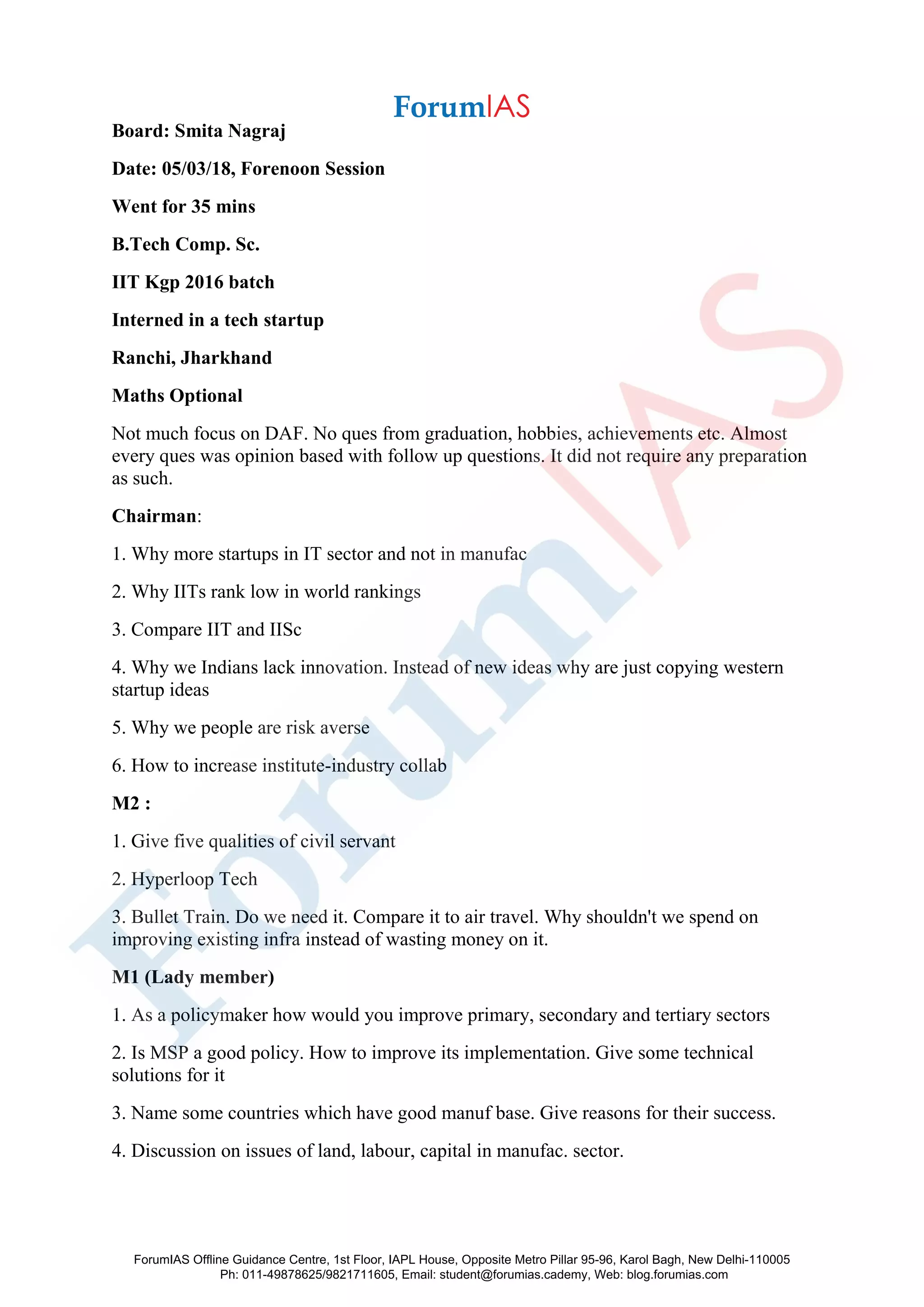 Board: Smita Nagraj
Date: 05/03/18, Forenoon Session
Went for 35 mins
B.Tech Comp. Sc.
IIT Kgp 2016 batch
Interned in a tech startup
Ranchi, Jharkhand
Maths Optional
Not much focus on DAF. No ques from graduation, hobbies, achievements etc. Almost
every ques was opinion based with follow up questions. It did not require any preparation
as such.
Chairman:
1. Why more startups in IT sector and not in manufac
2. Why IITs rank low in world rankings
3. Compare IIT and IISc
4. Why we Indians lack innovation. Instead of new ideas why are just copying western
startup ideas
5. Why we people are risk averse
6. How to increase institute-industry collab
M2 :
1. Give five qualities of civil servant
2. Hyperloop Tech
3. Bullet Train. Do we need it. Compare it to air travel. Why shouldn't we spend on
improving existing infra instead of wasting money on it.
M1 (Lady member)
1. As a policymaker how would you improve primary, secondary and tertiary sectors
2. Is MSP a good policy. How to improve its implementation. Give some technical
solutions for it
3. Name some countries which have good manuf base. Give reasons for their success.
4. Discussion on issues of land, labour, capital in manufac. sector.
ForumIAS Offline Guidance Centre, 1st Floor, IAPL House, Opposite Metro Pillar 95-96, Karol Bagh, New Delhi-110005
Ph: 011-49878625/9821711605, Email: student@forumias.cademy, Web: blog.forumias.com
 