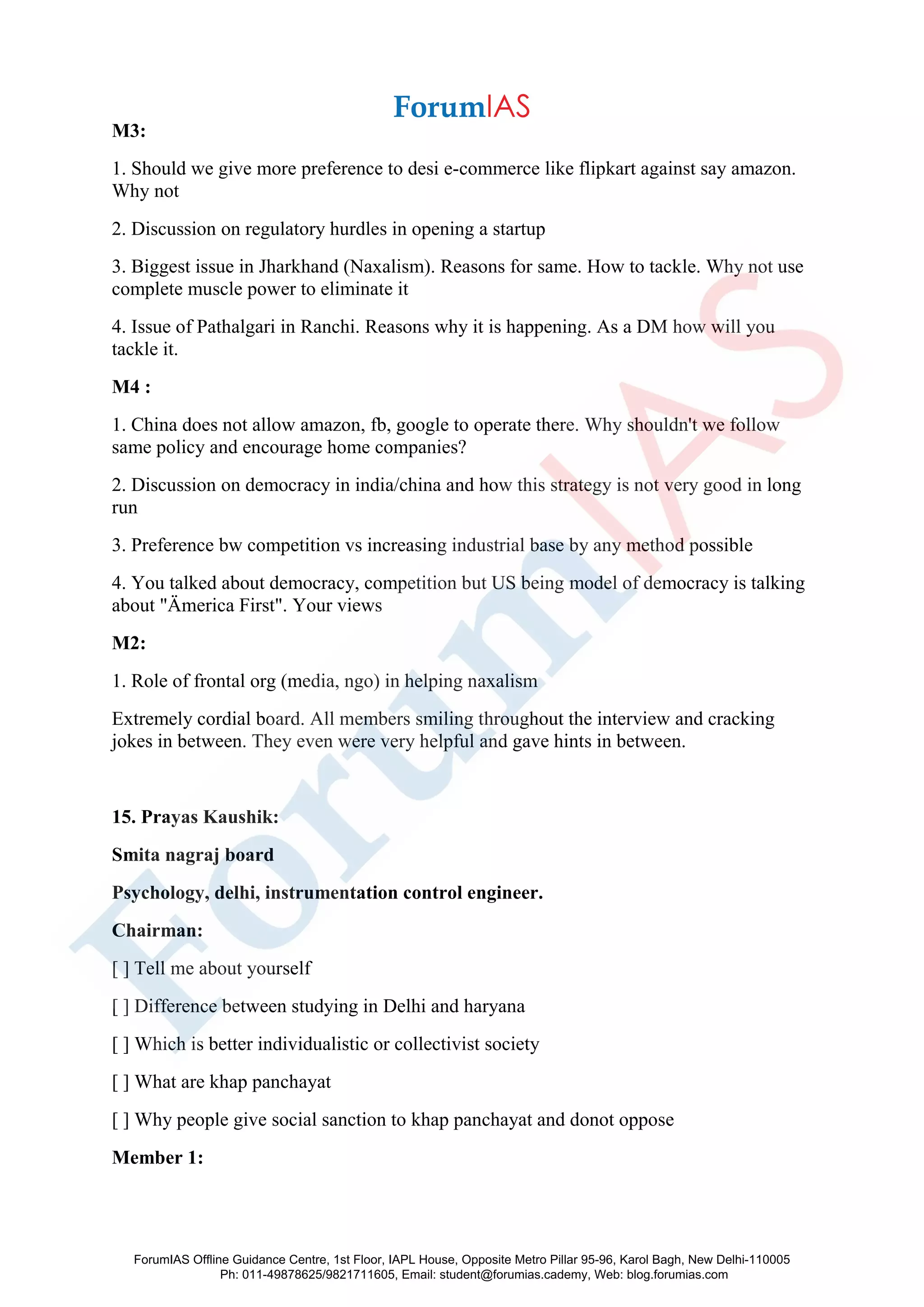 M3:
1. Should we give more preference to desi e-commerce like flipkart against say amazon.
Why not
2. Discussion on regulatory hurdles in opening a startup
3. Biggest issue in Jharkhand (Naxalism). Reasons for same. How to tackle. Why not use
complete muscle power to eliminate it
4. Issue of Pathalgari in Ranchi. Reasons why it is happening. As a DM how will you
tackle it.
M4 :
1. China does not allow amazon, fb, google to operate there. Why shouldn't we follow
same policy and encourage home companies?
2. Discussion on democracy in india/china and how this strategy is not very good in long
run
3. Preference bw competition vs increasing industrial base by any method possible
4. You talked about democracy, competition but US being model of democracy is talking
about "Ämerica First". Your views
M2:
1. Role of frontal org (media, ngo) in helping naxalism
Extremely cordial board. All members smiling throughout the interview and cracking
jokes in between. They even were very helpful and gave hints in between.
15. Prayas Kaushik:
Smita nagraj board
Psychology, delhi, instrumentation control engineer.
Chairman:
[ ] Tell me about yourself
[ ] Difference between studying in Delhi and haryana
[ ] Which is better individualistic or collectivist society
[ ] What are khap panchayat
[ ] Why people give social sanction to khap panchayat and donot oppose
Member 1:
ForumIAS Offline Guidance Centre, 1st Floor, IAPL House, Opposite Metro Pillar 95-96, Karol Bagh, New Delhi-110005
Ph: 011-49878625/9821711605, Email: student@forumias.cademy, Web: blog.forumias.com
 
