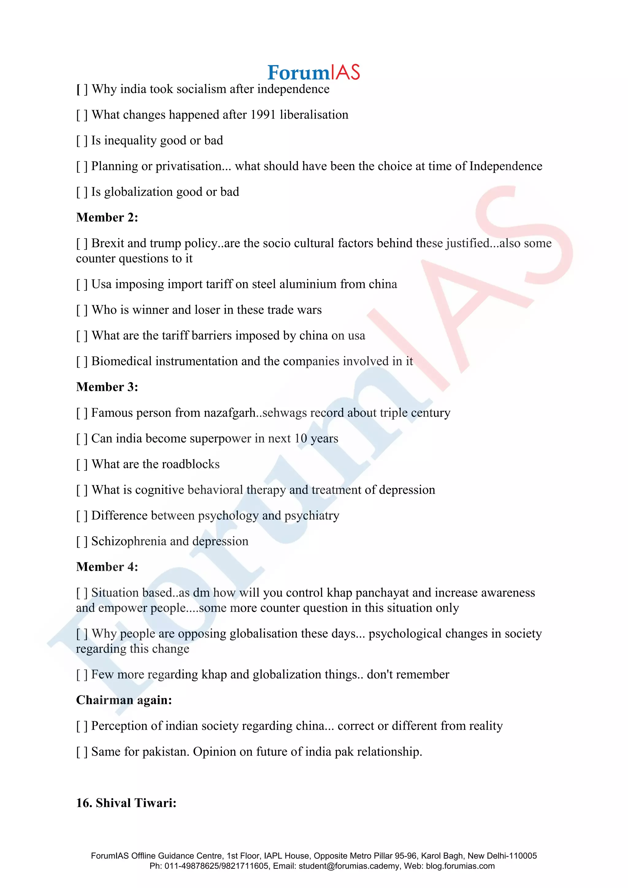 [ ] Why india took socialism after independence
[ ] What changes happened after 1991 liberalisation
[ ] Is inequality good or bad
[ ] Planning or privatisation... what should have been the choice at time of Independence
[ ] Is globalization good or bad
Member 2:
[ ] Brexit and trump policy..are the socio cultural factors behind these justified...also some
counter questions to it
[ ] Usa imposing import tariff on steel aluminium from china
[ ] Who is winner and loser in these trade wars
[ ] What are the tariff barriers imposed by china on usa
[ ] Biomedical instrumentation and the companies involved in it
Member 3:
[ ] Famous person from nazafgarh..sehwags record about triple century
[ ] Can india become superpower in next 10 years
[ ] What are the roadblocks
[ ] What is cognitive behavioral therapy and treatment of depression
[ ] Difference between psychology and psychiatry
[ ] Schizophrenia and depression
Member 4:
[ ] Situation based..as dm how will you control khap panchayat and increase awareness
and empower people....some more counter question in this situation only
[ ] Why people are opposing globalisation these days... psychological changes in society
regarding this change
[ ] Few more regarding khap and globalization things.. don't remember
Chairman again:
[ ] Perception of indian society regarding china... correct or different from reality
[ ] Same for pakistan. Opinion on future of india pak relationship.
16. Shival Tiwari:
ForumIAS Offline Guidance Centre, 1st Floor, IAPL House, Opposite Metro Pillar 95-96, Karol Bagh, New Delhi-110005
Ph: 011-49878625/9821711605, Email: student@forumias.cademy, Web: blog.forumias.com
 