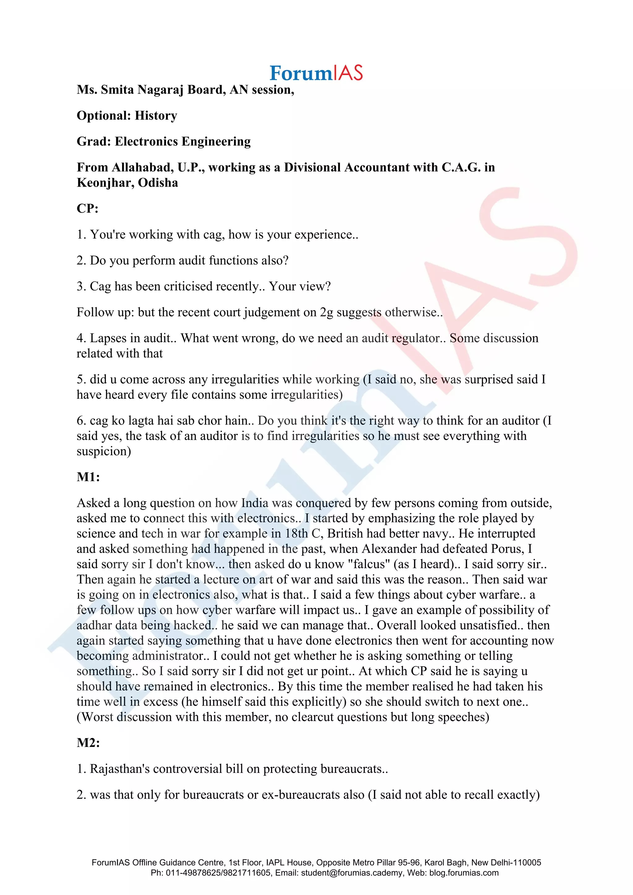 Ms. Smita Nagaraj Board, AN session,
Optional: History
Grad: Electronics Engineering
From Allahabad, U.P., working as a Divisional Accountant with C.A.G. in
Keonjhar, Odisha
CP:
1. You're working with cag, how is your experience..
2. Do you perform audit functions also?
3. Cag has been criticised recently.. Your view?
Follow up: but the recent court judgement on 2g suggests otherwise..
4. Lapses in audit.. What went wrong, do we need an audit regulator.. Some discussion
related with that
5. did u come across any irregularities while working (I said no, she was surprised said I
have heard every file contains some irregularities)
6. cag ko lagta hai sab chor hain.. Do you think it's the right way to think for an auditor (I
said yes, the task of an auditor is to find irregularities so he must see everything with
suspicion)
M1:
Asked a long question on how India was conquered by few persons coming from outside,
asked me to connect this with electronics.. I started by emphasizing the role played by
science and tech in war for example in 18th C, British had better navy.. He interrupted
and asked something had happened in the past, when Alexander had defeated Porus, I
said sorry sir I don't know... then asked do u know "falcus" (as I heard).. I said sorry sir..
Then again he started a lecture on art of war and said this was the reason.. Then said war
is going on in electronics also, what is that.. I said a few things about cyber warfare.. a
few follow ups on how cyber warfare will impact us.. I gave an example of possibility of
aadhar data being hacked.. he said we can manage that.. Overall looked unsatisfied.. then
again started saying something that u have done electronics then went for accounting now
becoming administrator.. I could not get whether he is asking something or telling
something.. So I said sorry sir I did not get ur point.. At which CP said he is saying u
should have remained in electronics.. By this time the member realised he had taken his
time well in excess (he himself said this explicitly) so she should switch to next one..
(Worst discussion with this member, no clearcut questions but long speeches)
M2:
1. Rajasthan's controversial bill on protecting bureaucrats..
2. was that only for bureaucrats or ex-bureaucrats also (I said not able to recall exactly)
ForumIAS Offline Guidance Centre, 1st Floor, IAPL House, Opposite Metro Pillar 95-96, Karol Bagh, New Delhi-110005
Ph: 011-49878625/9821711605, Email: student@forumias.cademy, Web: blog.forumias.com
 