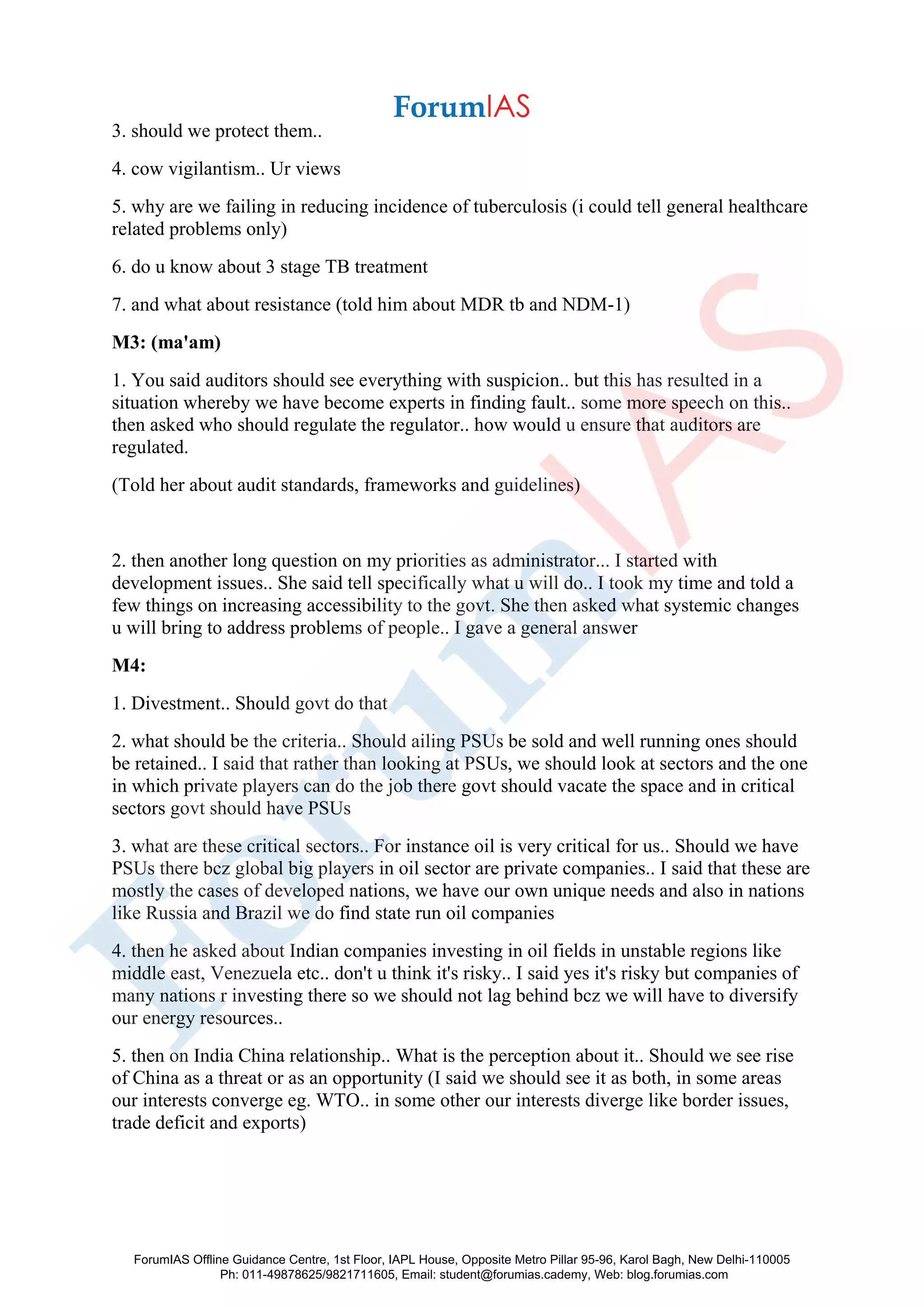 3. should we protect them..
4. cow vigilantism.. Ur views
5. why are we failing in reducing incidence of tuberculosis (i could tell general healthcare
related problems only)
6. do u know about 3 stage TB treatment
7. and what about resistance (told him about MDR tb and NDM-1)
M3: (ma'am)
1. You said auditors should see everything with suspicion.. but this has resulted in a
situation whereby we have become experts in finding fault.. some more speech on this..
then asked who should regulate the regulator.. how would u ensure that auditors are
regulated.
(Told her about audit standards, frameworks and guidelines)
2. then another long question on my priorities as administrator... I started with
development issues.. She said tell specifically what u will do.. I took my time and told a
few things on increasing accessibility to the govt. She then asked what systemic changes
u will bring to address problems of people.. I gave a general answer
M4:
1. Divestment.. Should govt do that
2. what should be the criteria.. Should ailing PSUs be sold and well running ones should
be retained.. I said that rather than looking at PSUs, we should look at sectors and the one
in which private players can do the job there govt should vacate the space and in critical
sectors govt should have PSUs
3. what are these critical sectors.. For instance oil is very critical for us.. Should we have
PSUs there bcz global big players in oil sector are private companies.. I said that these are
mostly the cases of developed nations, we have our own unique needs and also in nations
like Russia and Brazil we do find state run oil companies
4. then he asked about Indian companies investing in oil fields in unstable regions like
middle east, Venezuela etc.. don't u think it's risky.. I said yes it's risky but companies of
many nations r investing there so we should not lag behind bcz we will have to diversify
our energy resources..
5. then on India China relationship.. What is the perception about it.. Should we see rise
of China as a threat or as an opportunity (I said we should see it as both, in some areas
our interests converge eg. WTO.. in some other our interests diverge like border issues,
trade deficit and exports)
ForumIAS Offline Guidance Centre, 1st Floor, IAPL House, Opposite Metro Pillar 95-96, Karol Bagh, New Delhi-110005
Ph: 011-49878625/9821711605, Email: student@forumias.cademy, Web: blog.forumias.com
 