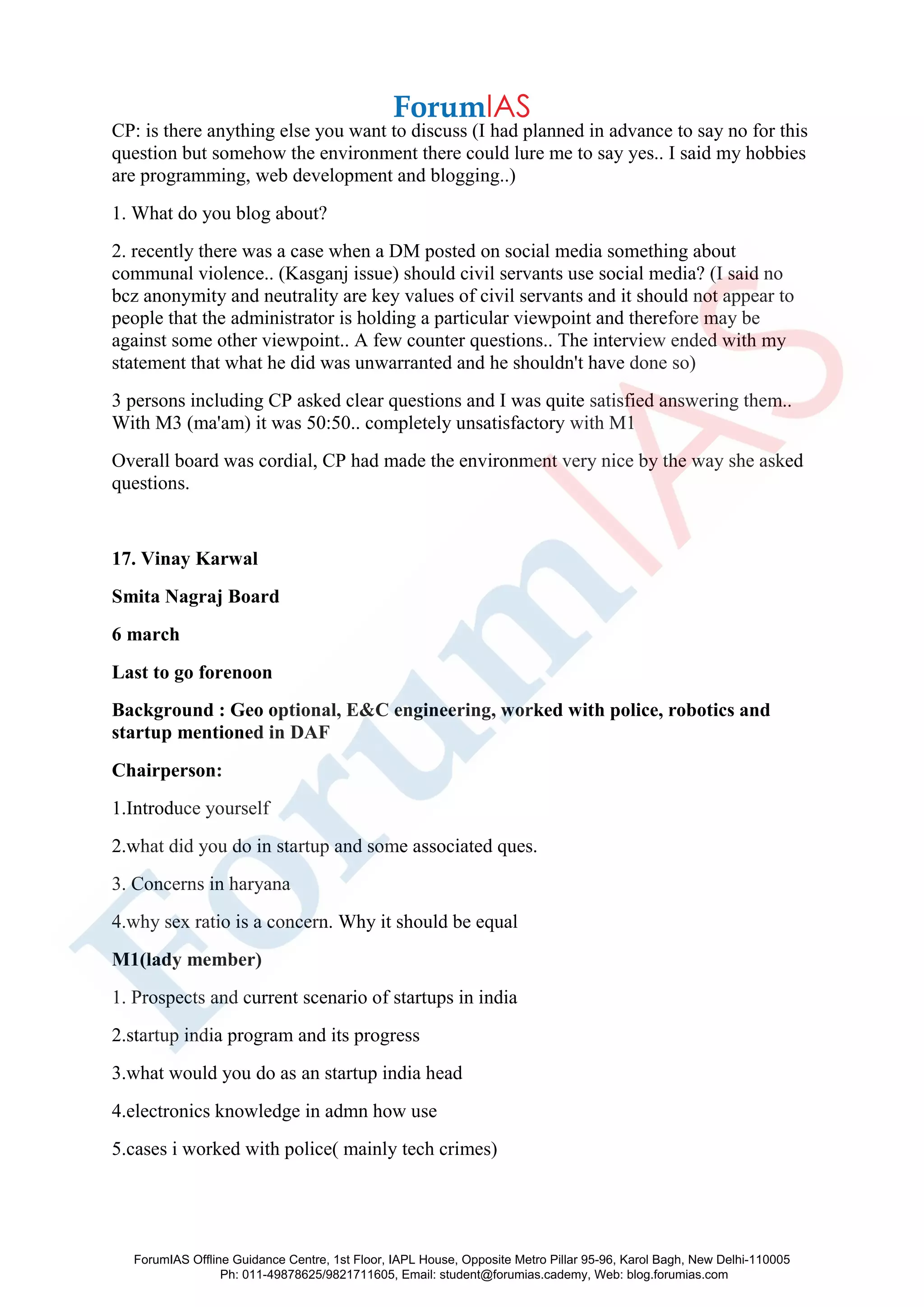CP: is there anything else you want to discuss (I had planned in advance to say no for this
question but somehow the environment there could lure me to say yes.. I said my hobbies
are programming, web development and blogging..)
1. What do you blog about?
2. recently there was a case when a DM posted on social media something about
communal violence.. (Kasganj issue) should civil servants use social media? (I said no
bcz anonymity and neutrality are key values of civil servants and it should not appear to
people that the administrator is holding a particular viewpoint and therefore may be
against some other viewpoint.. A few counter questions.. The interview ended with my
statement that what he did was unwarranted and he shouldn't have done so)
3 persons including CP asked clear questions and I was quite satisfied answering them..
With M3 (ma'am) it was 50:50.. completely unsatisfactory with M1
Overall board was cordial, CP had made the environment very nice by the way she asked
questions.
17. Vinay Karwal
Smita Nagraj Board
6 march
Last to go forenoon
Background : Geo optional, E&C engineering, worked with police, robotics and
startup mentioned in DAF
Chairperson:
1.Introduce yourself
2.what did you do in startup and some associated ques.
3. Concerns in haryana
4.why sex ratio is a concern. Why it should be equal
M1(lady member)
1. Prospects and current scenario of startups in india
2.startup india program and its progress
3.what would you do as an startup india head
4.electronics knowledge in admn how use
5.cases i worked with police( mainly tech crimes)
ForumIAS Offline Guidance Centre, 1st Floor, IAPL House, Opposite Metro Pillar 95-96, Karol Bagh, New Delhi-110005
Ph: 011-49878625/9821711605, Email: student@forumias.cademy, Web: blog.forumias.com
 