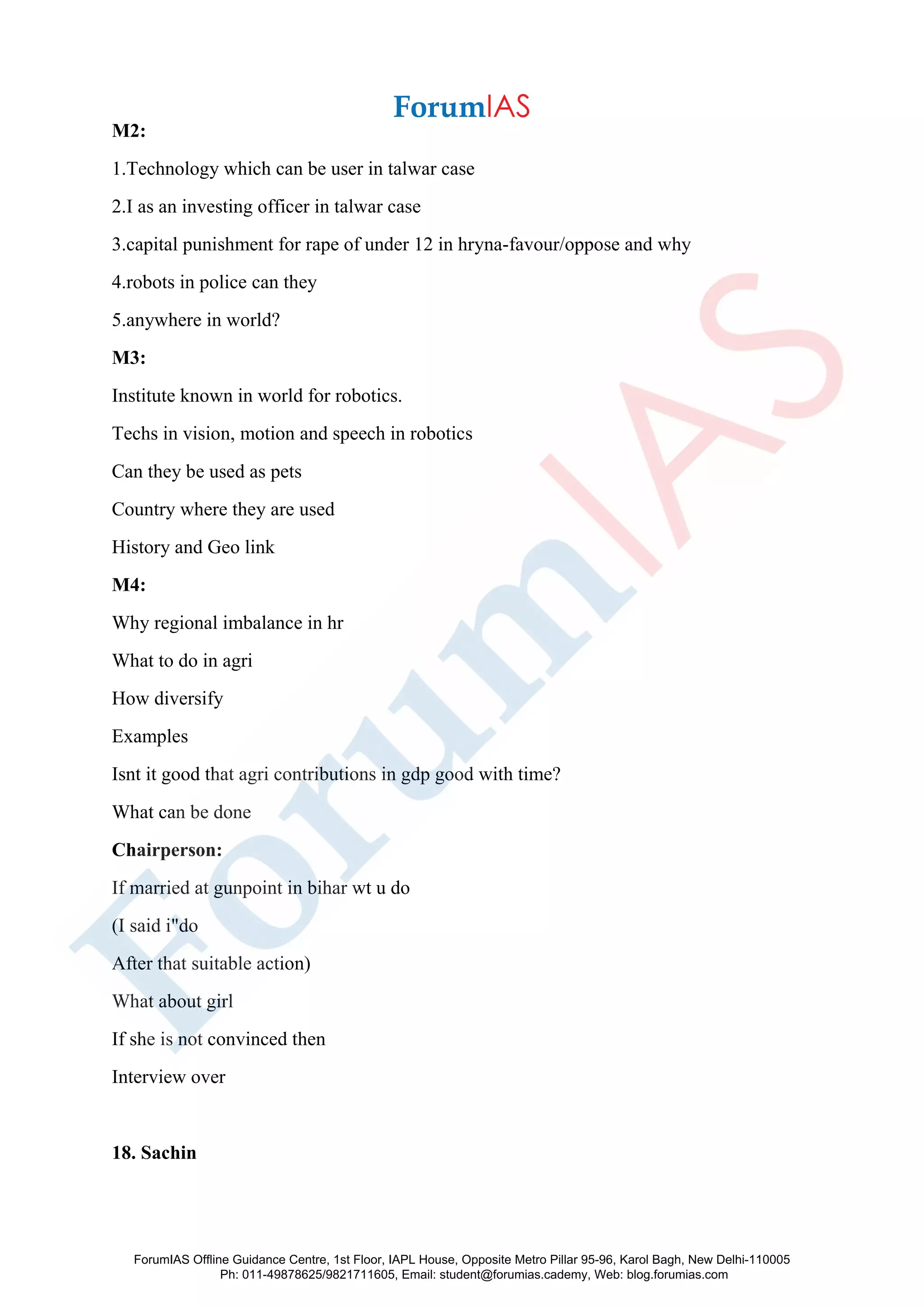 M2:
1.Technology which can be user in talwar case
2.I as an investing officer in talwar case
3.capital punishment for rape of under 12 in hryna-favour/oppose and why
4.robots in police can they
5.anywhere in world?
M3:
Institute known in world for robotics.
Techs in vision, motion and speech in robotics
Can they be used as pets
Country where they are used
History and Geo link
M4:
Why regional imbalance in hr
What to do in agri
How diversify
Examples
Isnt it good that agri contributions in gdp good with time?
What can be done
Chairperson:
If married at gunpoint in bihar wt u do
(I said i"do
After that suitable action)
What about girl
If she is not convinced then
Interview over
18. Sachin
ForumIAS Offline Guidance Centre, 1st Floor, IAPL House, Opposite Metro Pillar 95-96, Karol Bagh, New Delhi-110005
Ph: 011-49878625/9821711605, Email: student@forumias.cademy, Web: blog.forumias.com
 