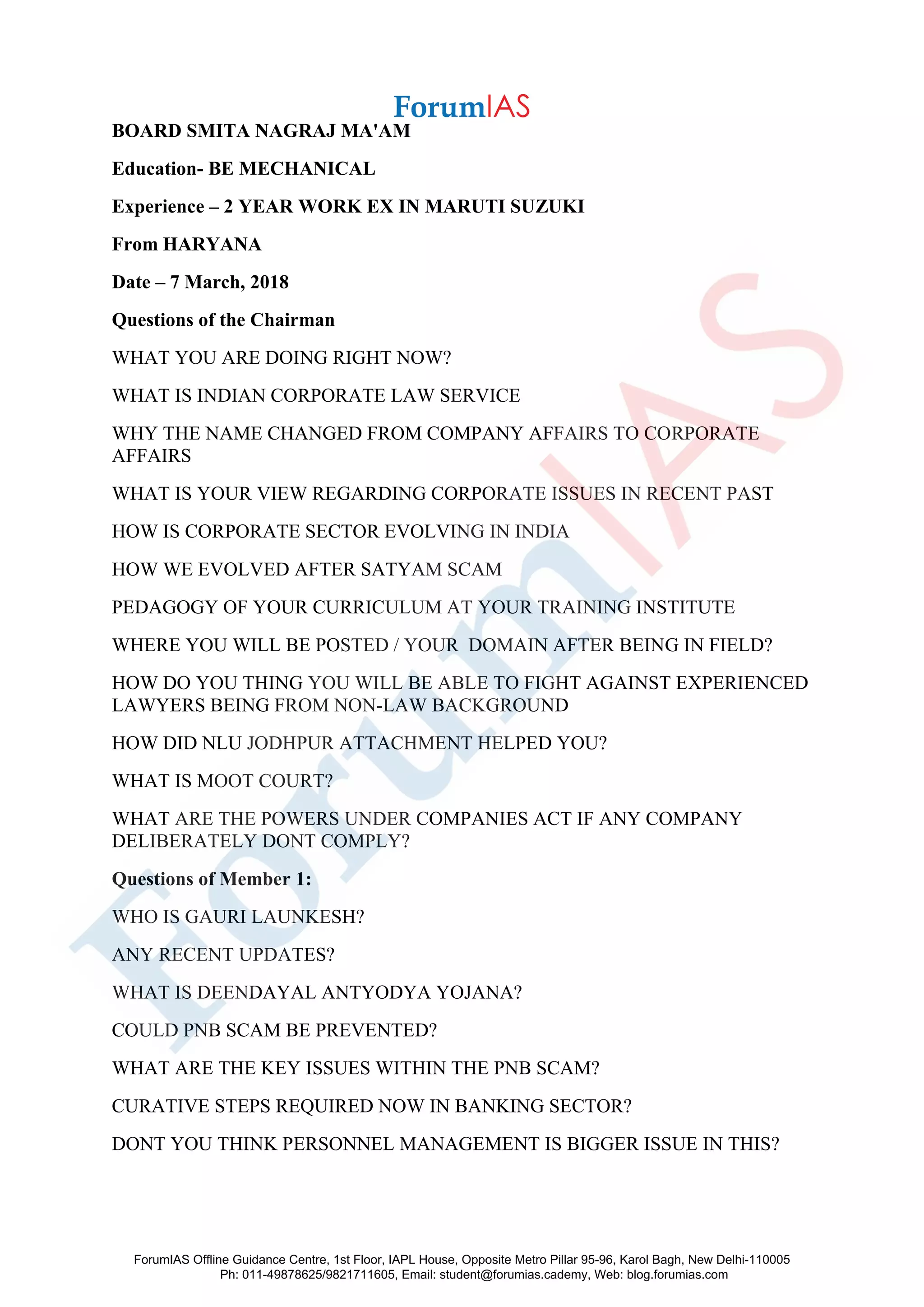 BOARD SMITA NAGRAJ MA'AM
Education- BE MECHANICAL
Experience – 2 YEAR WORK EX IN MARUTI SUZUKI
From HARYANA
Date – 7 March, 2018
Questions of the Chairman
WHAT YOU ARE DOING RIGHT NOW?
WHAT IS INDIAN CORPORATE LAW SERVICE
WHY THE NAME CHANGED FROM COMPANY AFFAIRS TO CORPORATE
AFFAIRS
WHAT IS YOUR VIEW REGARDING CORPORATE ISSUES IN RECENT PAST
HOW IS CORPORATE SECTOR EVOLVING IN INDIA
HOW WE EVOLVED AFTER SATYAM SCAM
PEDAGOGY OF YOUR CURRICULUM AT YOUR TRAINING INSTITUTE
WHERE YOU WILL BE POSTED / YOUR DOMAIN AFTER BEING IN FIELD?
HOW DO YOU THING YOU WILL BE ABLE TO FIGHT AGAINST EXPERIENCED
LAWYERS BEING FROM NON-LAW BACKGROUND
HOW DID NLU JODHPUR ATTACHMENT HELPED YOU?
WHAT IS MOOT COURT?
WHAT ARE THE POWERS UNDER COMPANIES ACT IF ANY COMPANY
DELIBERATELY DONT COMPLY?
Questions of Member 1:
WHO IS GAURI LAUNKESH?
ANY RECENT UPDATES?
WHAT IS DEENDAYAL ANTYODYA YOJANA?
COULD PNB SCAM BE PREVENTED?
WHAT ARE THE KEY ISSUES WITHIN THE PNB SCAM?
CURATIVE STEPS REQUIRED NOW IN BANKING SECTOR?
DONT YOU THINK PERSONNEL MANAGEMENT IS BIGGER ISSUE IN THIS?
ForumIAS Offline Guidance Centre, 1st Floor, IAPL House, Opposite Metro Pillar 95-96, Karol Bagh, New Delhi-110005
Ph: 011-49878625/9821711605, Email: student@forumias.cademy, Web: blog.forumias.com
 
