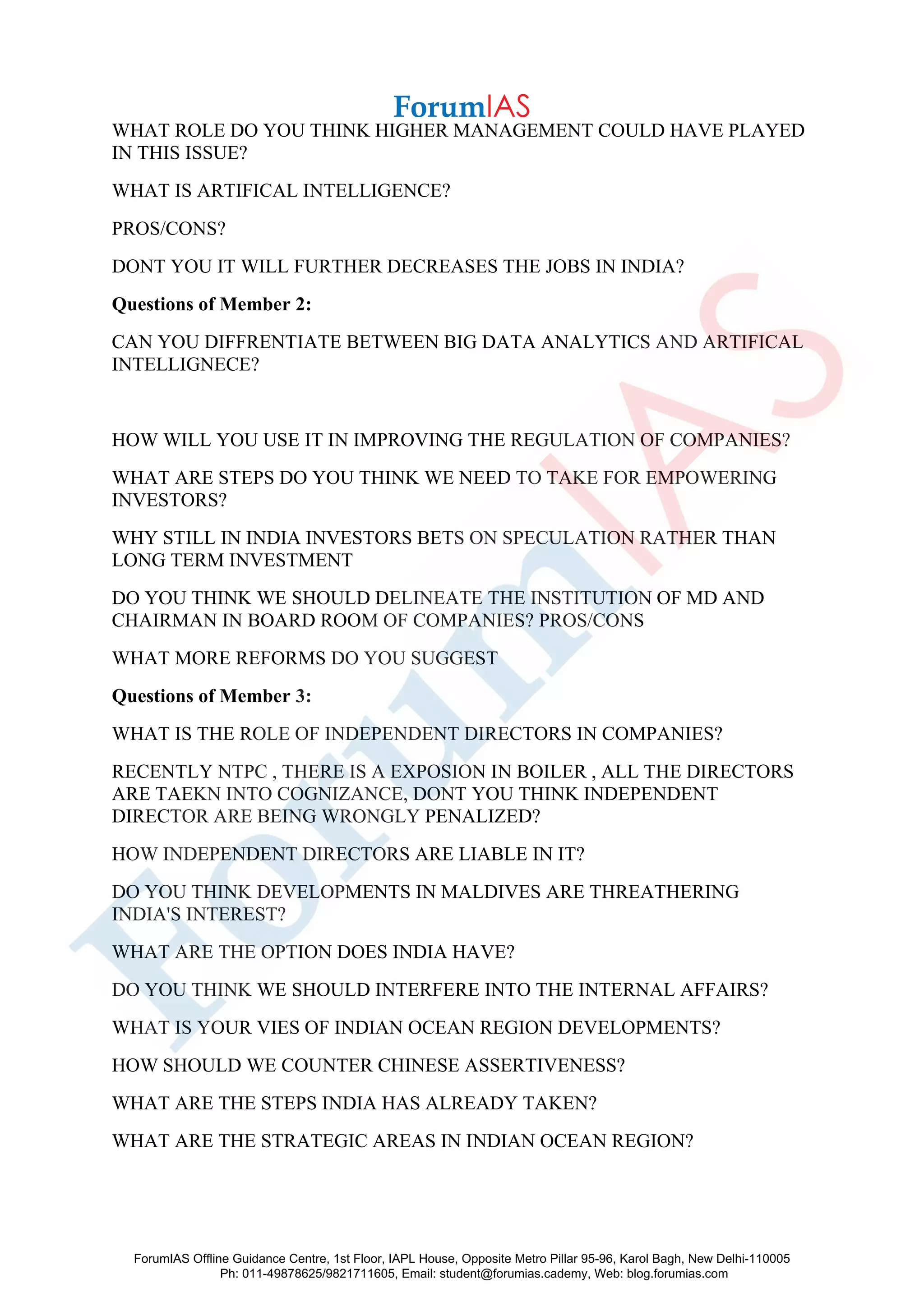 WHAT ROLE DO YOU THINK HIGHER MANAGEMENT COULD HAVE PLAYED
IN THIS ISSUE?
WHAT IS ARTIFICAL INTELLIGENCE?
PROS/CONS?
DONT YOU IT WILL FURTHER DECREASES THE JOBS IN INDIA?
Questions of Member 2:
CAN YOU DIFFRENTIATE BETWEEN BIG DATA ANALYTICS AND ARTIFICAL
INTELLIGNECE?
HOW WILL YOU USE IT IN IMPROVING THE REGULATION OF COMPANIES?
WHAT ARE STEPS DO YOU THINK WE NEED TO TAKE FOR EMPOWERING
INVESTORS?
WHY STILL IN INDIA INVESTORS BETS ON SPECULATION RATHER THAN
LONG TERM INVESTMENT
DO YOU THINK WE SHOULD DELINEATE THE INSTITUTION OF MD AND
CHAIRMAN IN BOARD ROOM OF COMPANIES? PROS/CONS
WHAT MORE REFORMS DO YOU SUGGEST
Questions of Member 3:
WHAT IS THE ROLE OF INDEPENDENT DIRECTORS IN COMPANIES?
RECENTLY NTPC , THERE IS A EXPOSION IN BOILER , ALL THE DIRECTORS
ARE TAEKN INTO COGNIZANCE, DONT YOU THINK INDEPENDENT
DIRECTOR ARE BEING WRONGLY PENALIZED?
HOW INDEPENDENT DIRECTORS ARE LIABLE IN IT?
DO YOU THINK DEVELOPMENTS IN MALDIVES ARE THREATHERING
INDIA'S INTEREST?
WHAT ARE THE OPTION DOES INDIA HAVE?
DO YOU THINK WE SHOULD INTERFERE INTO THE INTERNAL AFFAIRS?
WHAT IS YOUR VIES OF INDIAN OCEAN REGION DEVELOPMENTS?
HOW SHOULD WE COUNTER CHINESE ASSERTIVENESS?
WHAT ARE THE STEPS INDIA HAS ALREADY TAKEN?
WHAT ARE THE STRATEGIC AREAS IN INDIAN OCEAN REGION?
ForumIAS Offline Guidance Centre, 1st Floor, IAPL House, Opposite Metro Pillar 95-96, Karol Bagh, New Delhi-110005
Ph: 011-49878625/9821711605, Email: student@forumias.cademy, Web: blog.forumias.com
 