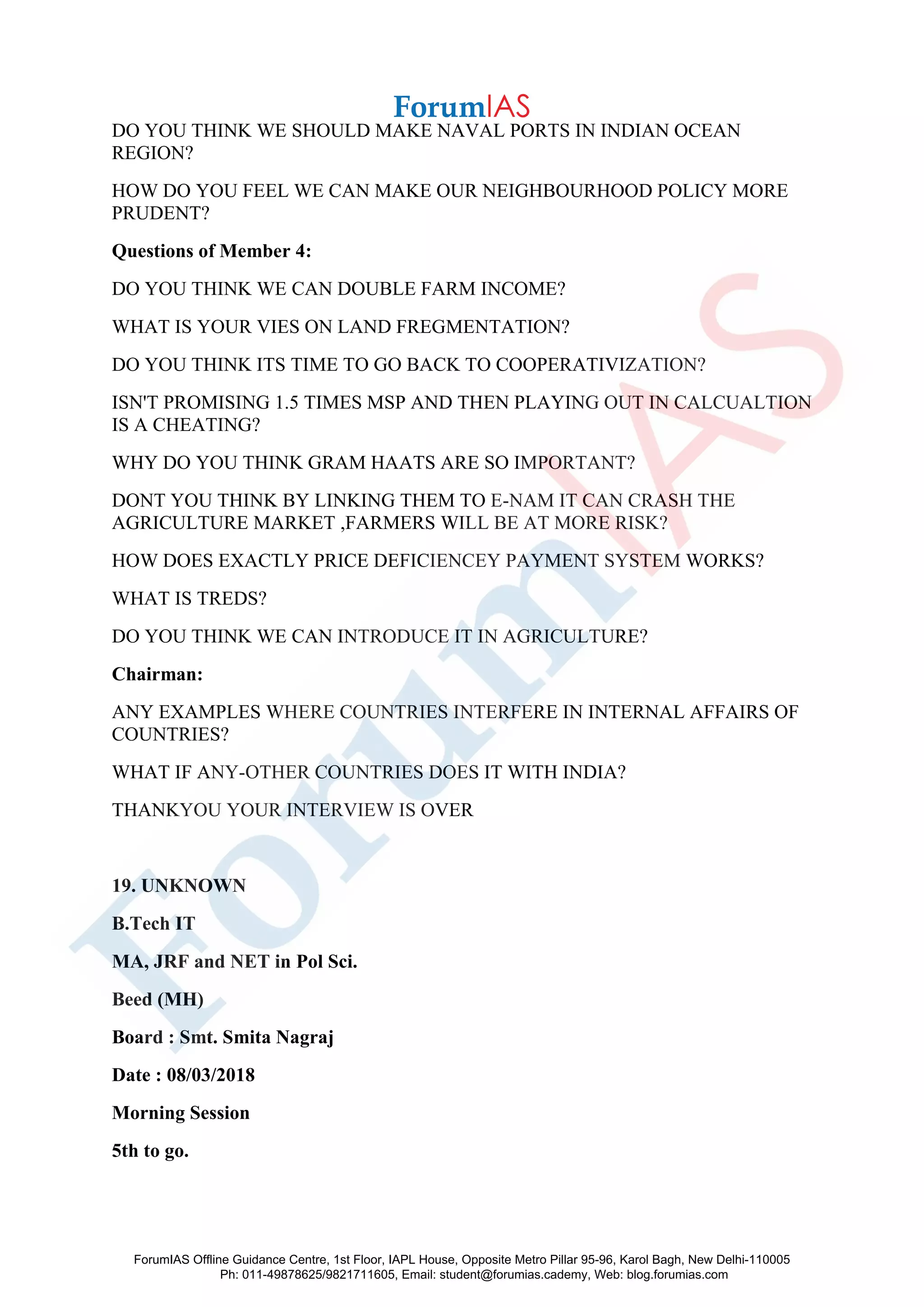 DO YOU THINK WE SHOULD MAKE NAVAL PORTS IN INDIAN OCEAN
REGION?
HOW DO YOU FEEL WE CAN MAKE OUR NEIGHBOURHOOD POLICY MORE
PRUDENT?
Questions of Member 4:
DO YOU THINK WE CAN DOUBLE FARM INCOME?
WHAT IS YOUR VIES ON LAND FREGMENTATION?
DO YOU THINK ITS TIME TO GO BACK TO COOPERATIVIZATION?
ISN'T PROMISING 1.5 TIMES MSP AND THEN PLAYING OUT IN CALCUALTION
IS A CHEATING?
WHY DO YOU THINK GRAM HAATS ARE SO IMPORTANT?
DONT YOU THINK BY LINKING THEM TO E-NAM IT CAN CRASH THE
AGRICULTURE MARKET ,FARMERS WILL BE AT MORE RISK?
HOW DOES EXACTLY PRICE DEFICIENCEY PAYMENT SYSTEM WORKS?
WHAT IS TREDS?
DO YOU THINK WE CAN INTRODUCE IT IN AGRICULTURE?
Chairman:
ANY EXAMPLES WHERE COUNTRIES INTERFERE IN INTERNAL AFFAIRS OF
COUNTRIES?
WHAT IF ANY-OTHER COUNTRIES DOES IT WITH INDIA?
THANKYOU YOUR INTERVIEW IS OVER
19. UNKNOWN
B.Tech IT
MA, JRF and NET in Pol Sci.
Beed (MH)
Board : Smt. Smita Nagraj
Date : 08/03/2018
Morning Session
5th to go.
ForumIAS Offline Guidance Centre, 1st Floor, IAPL House, Opposite Metro Pillar 95-96, Karol Bagh, New Delhi-110005
Ph: 011-49878625/9821711605, Email: student@forumias.cademy, Web: blog.forumias.com
 