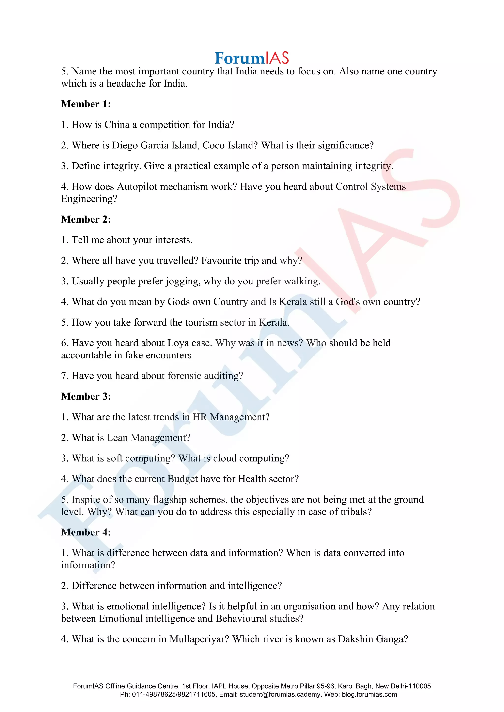 5. Name the most important country that India needs to focus on. Also name one country
which is a headache for India.
Member 1:
1. How is China a competition for India?
2. Where is Diego Garcia Island, Coco Island? What is their significance?
3. Define integrity. Give a practical example of a person maintaining integrity.
4. How does Autopilot mechanism work? Have you heard about Control Systems
Engineering?
Member 2:
1. Tell me about your interests.
2. Where all have you travelled? Favourite trip and why?
3. Usually people prefer jogging, why do you prefer walking.
4. What do you mean by Gods own Country and Is Kerala still a God's own country?
5. How you take forward the tourism sector in Kerala.
6. Have you heard about Loya case. Why was it in news? Who should be held
accountable in fake encounters
7. Have you heard about forensic auditing?
Member 3:
1. What are the latest trends in HR Management?
2. What is Lean Management?
3. What is soft computing? What is cloud computing?
4. What does the current Budget have for Health sector?
5. Inspite of so many flagship schemes, the objectives are not being met at the ground
level. Why? What can you do to address this especially in case of tribals?
Member 4:
1. What is difference between data and information? When is data converted into
information?
2. Difference between information and intelligence?
3. What is emotional intelligence? Is it helpful in an organisation and how? Any relation
between Emotional intelligence and Behavioural studies?
4. What is the concern in Mullaperiyar? Which river is known as Dakshin Ganga?
ForumIAS Offline Guidance Centre, 1st Floor, IAPL House, Opposite Metro Pillar 95-96, Karol Bagh, New Delhi-110005
Ph: 011-49878625/9821711605, Email: student@forumias.cademy, Web: blog.forumias.com
 