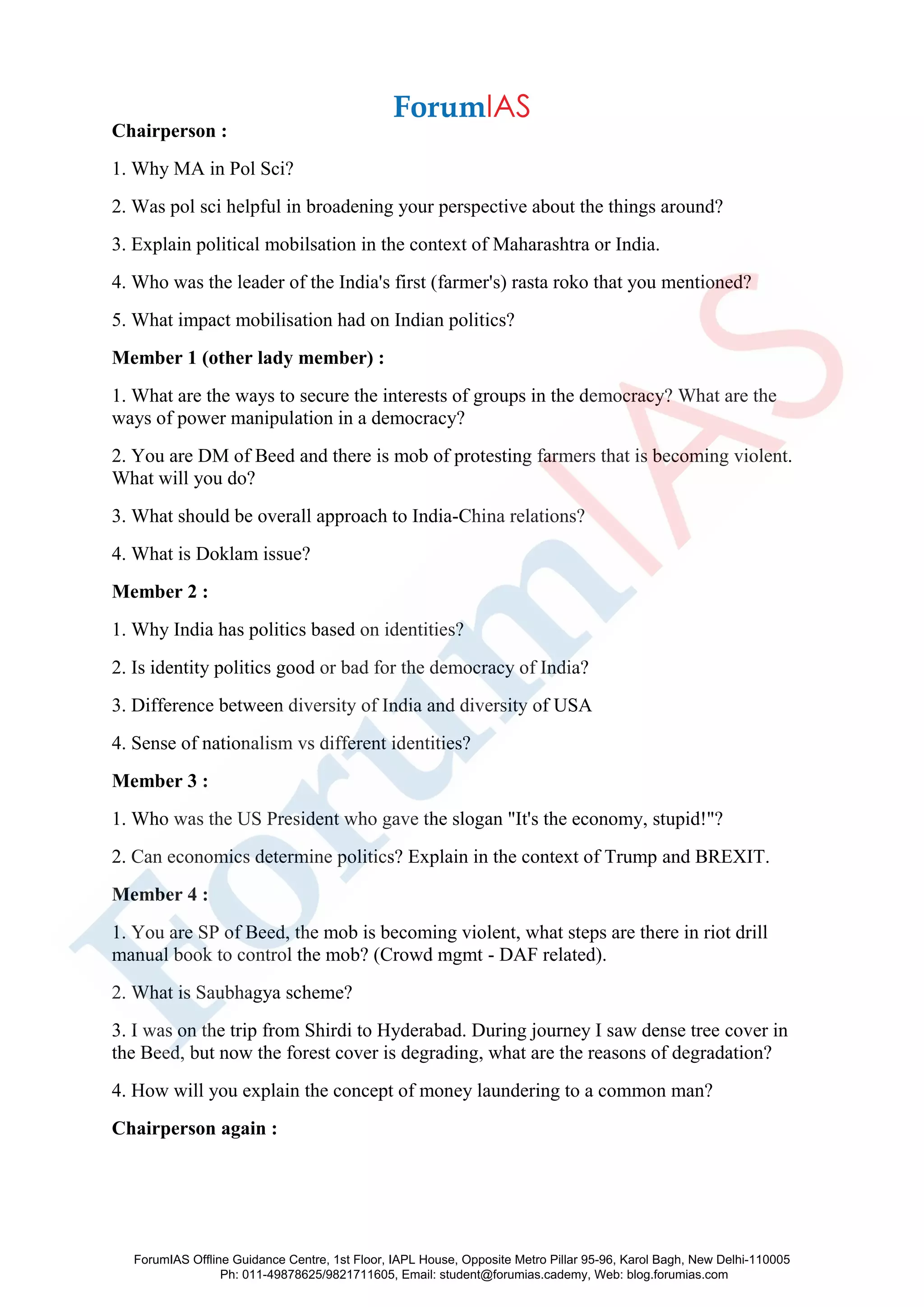 Chairperson :
1. Why MA in Pol Sci?
2. Was pol sci helpful in broadening your perspective about the things around?
3. Explain political mobilsation in the context of Maharashtra or India.
4. Who was the leader of the India's first (farmer's) rasta roko that you mentioned?
5. What impact mobilisation had on Indian politics?
Member 1 (other lady member) :
1. What are the ways to secure the interests of groups in the democracy? What are the
ways of power manipulation in a democracy?
2. You are DM of Beed and there is mob of protesting farmers that is becoming violent.
What will you do?
3. What should be overall approach to India-China relations?
4. What is Doklam issue?
Member 2 :
1. Why India has politics based on identities?
2. Is identity politics good or bad for the democracy of India?
3. Difference between diversity of India and diversity of USA
4. Sense of nationalism vs different identities?
Member 3 :
1. Who was the US President who gave the slogan "It's the economy, stupid!"?
2. Can economics determine politics? Explain in the context of Trump and BREXIT.
Member 4 :
1. You are SP of Beed, the mob is becoming violent, what steps are there in riot drill
manual book to control the mob? (Crowd mgmt - DAF related).
2. What is Saubhagya scheme?
3. I was on the trip from Shirdi to Hyderabad. During journey I saw dense tree cover in
the Beed, but now the forest cover is degrading, what are the reasons of degradation?
4. How will you explain the concept of money laundering to a common man?
Chairperson again :
ForumIAS Offline Guidance Centre, 1st Floor, IAPL House, Opposite Metro Pillar 95-96, Karol Bagh, New Delhi-110005
Ph: 011-49878625/9821711605, Email: student@forumias.cademy, Web: blog.forumias.com
 