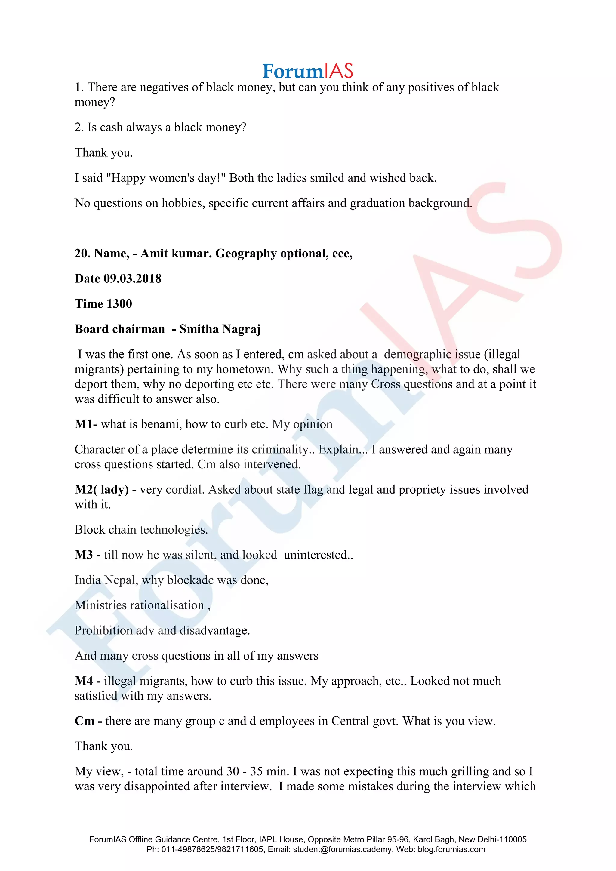 1. There are negatives of black money, but can you think of any positives of black
money?
2. Is cash always a black money?
Thank you.
I said "Happy women's day!" Both the ladies smiled and wished back.
No questions on hobbies, specific current affairs and graduation background.
20. Name, - Amit kumar. Geography optional, ece,
Date 09.03.2018
Time 1300
Board chairman - Smitha Nagraj
I was the first one. As soon as I entered, cm asked about a demographic issue (illegal
migrants) pertaining to my hometown. Why such a thing happening, what to do, shall we
deport them, why no deporting etc etc. There were many Cross questions and at a point it
was difficult to answer also.
M1- what is benami, how to curb etc. My opinion
Character of a place determine its criminality.. Explain... I answered and again many
cross questions started. Cm also intervened.
M2( lady) - very cordial. Asked about state flag and legal and propriety issues involved
with it.
Block chain technologies.
M3 - till now he was silent, and looked uninterested..
India Nepal, why blockade was done,
Ministries rationalisation ,
Prohibition adv and disadvantage.
And many cross questions in all of my answers
M4 - illegal migrants, how to curb this issue. My approach, etc.. Looked not much
satisfied with my answers.
Cm - there are many group c and d employees in Central govt. What is you view.
Thank you.
My view, - total time around 30 - 35 min. I was not expecting this much grilling and so I
was very disappointed after interview. I made some mistakes during the interview which
ForumIAS Offline Guidance Centre, 1st Floor, IAPL House, Opposite Metro Pillar 95-96, Karol Bagh, New Delhi-110005
Ph: 011-49878625/9821711605, Email: student@forumias.cademy, Web: blog.forumias.com
 