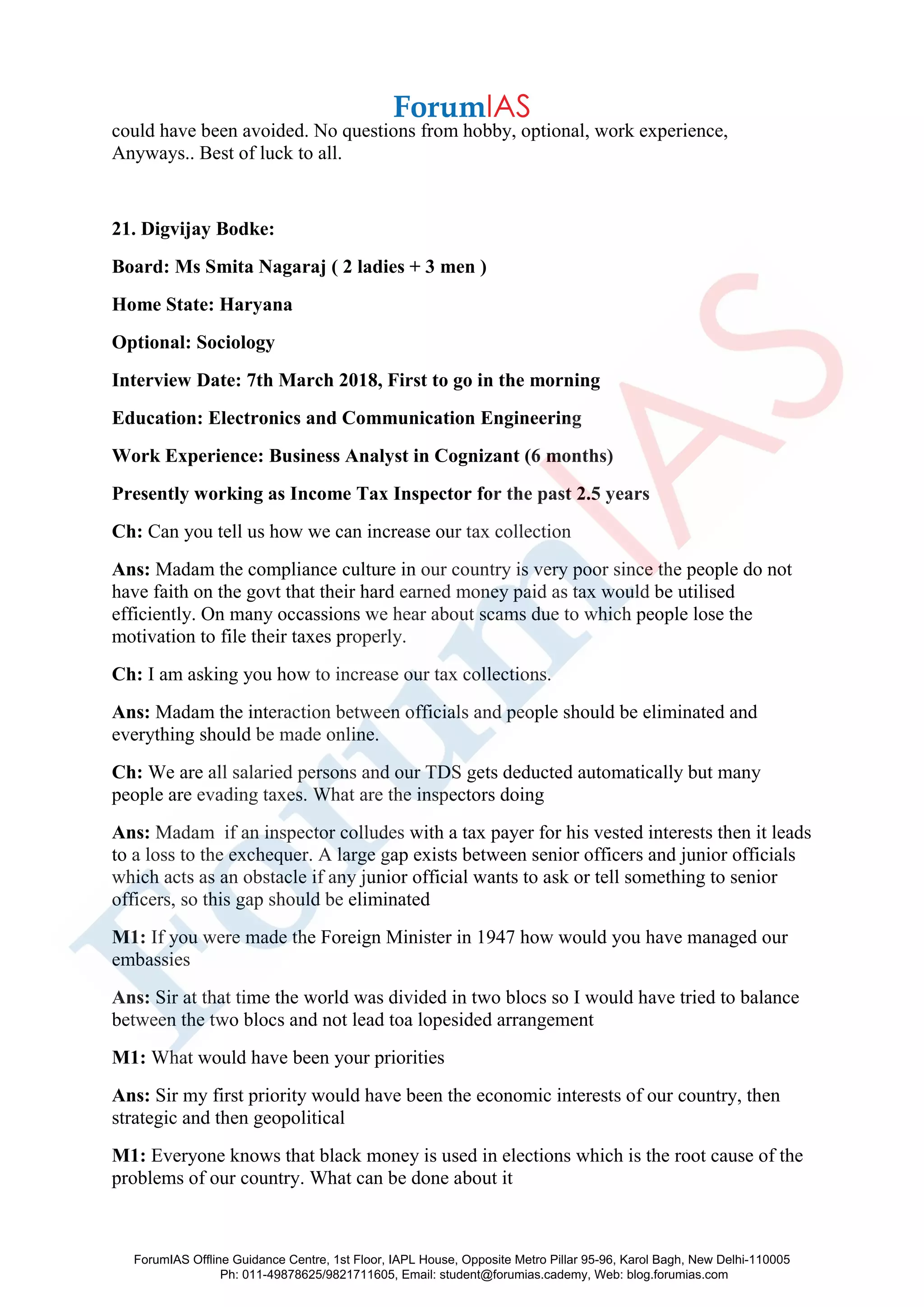 could have been avoided. No questions from hobby, optional, work experience,
Anyways.. Best of luck to all.
21. Digvijay Bodke:
Board: Ms Smita Nagaraj ( 2 ladies + 3 men )
Home State: Haryana
Optional: Sociology
Interview Date: 7th March 2018, First to go in the morning
Education: Electronics and Communication Engineering
Work Experience: Business Analyst in Cognizant (6 months)
Presently working as Income Tax Inspector for the past 2.5 years
Ch: Can you tell us how we can increase our tax collection
Ans: Madam the compliance culture in our country is very poor since the people do not
have faith on the govt that their hard earned money paid as tax would be utilised
efficiently. On many occassions we hear about scams due to which people lose the
motivation to file their taxes properly.
Ch: I am asking you how to increase our tax collections.
Ans: Madam the interaction between officials and people should be eliminated and
everything should be made online.
Ch: We are all salaried persons and our TDS gets deducted automatically but many
people are evading taxes. What are the inspectors doing
Ans: Madam if an inspector colludes with a tax payer for his vested interests then it leads
to a loss to the exchequer. A large gap exists between senior officers and junior officials
which acts as an obstacle if any junior official wants to ask or tell something to senior
officers, so this gap should be eliminated
M1: If you were made the Foreign Minister in 1947 how would you have managed our
embassies
Ans: Sir at that time the world was divided in two blocs so I would have tried to balance
between the two blocs and not lead toa lopesided arrangement
M1: What would have been your priorities
Ans: Sir my first priority would have been the economic interests of our country, then
strategic and then geopolitical
M1: Everyone knows that black money is used in elections which is the root cause of the
problems of our country. What can be done about it
ForumIAS Offline Guidance Centre, 1st Floor, IAPL House, Opposite Metro Pillar 95-96, Karol Bagh, New Delhi-110005
Ph: 011-49878625/9821711605, Email: student@forumias.cademy, Web: blog.forumias.com
 