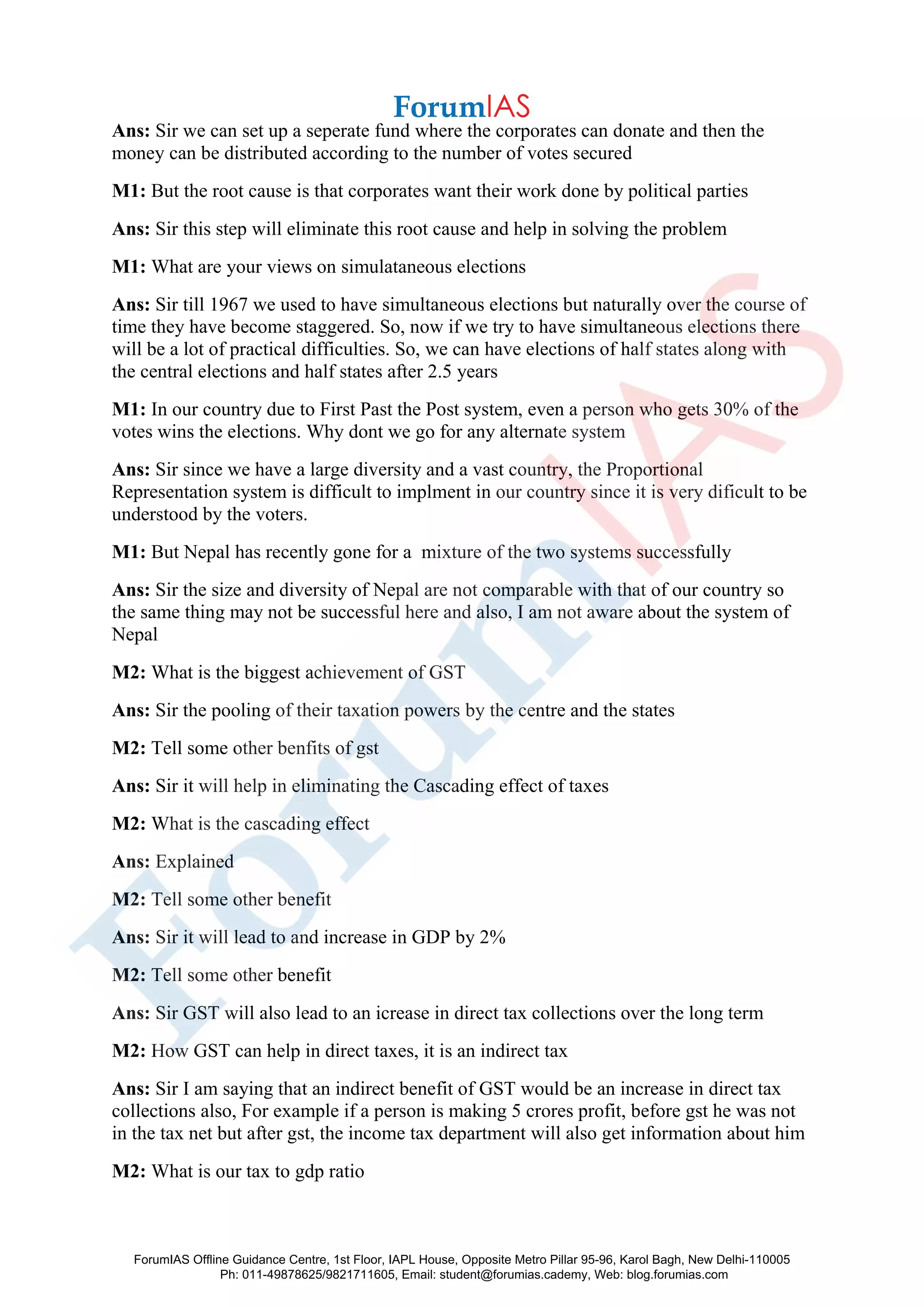 Ans: Sir we can set up a seperate fund where the corporates can donate and then the
money can be distributed according to the number of votes secured
M1: But the root cause is that corporates want their work done by political parties
Ans: Sir this step will eliminate this root cause and help in solving the problem
M1: What are your views on simulataneous elections
Ans: Sir till 1967 we used to have simultaneous elections but naturally over the course of
time they have become staggered. So, now if we try to have simultaneous elections there
will be a lot of practical difficulties. So, we can have elections of half states along with
the central elections and half states after 2.5 years
M1: In our country due to First Past the Post system, even a person who gets 30% of the
votes wins the elections. Why dont we go for any alternate system
Ans: Sir since we have a large diversity and a vast country, the Proportional
Representation system is difficult to implment in our country since it is very dificult to be
understood by the voters.
M1: But Nepal has recently gone for a mixture of the two systems successfully
Ans: Sir the size and diversity of Nepal are not comparable with that of our country so
the same thing may not be successful here and also, I am not aware about the system of
Nepal
M2: What is the biggest achievement of GST
Ans: Sir the pooling of their taxation powers by the centre and the states
M2: Tell some other benfits of gst
Ans: Sir it will help in eliminating the Cascading effect of taxes
M2: What is the cascading effect
Ans: Explained
M2: Tell some other benefit
Ans: Sir it will lead to and increase in GDP by 2%
M2: Tell some other benefit
Ans: Sir GST will also lead to an icrease in direct tax collections over the long term
M2: How GST can help in direct taxes, it is an indirect tax
Ans: Sir I am saying that an indirect benefit of GST would be an increase in direct tax
collections also, For example if a person is making 5 crores profit, before gst he was not
in the tax net but after gst, the income tax department will also get information about him
M2: What is our tax to gdp ratio
ForumIAS Offline Guidance Centre, 1st Floor, IAPL House, Opposite Metro Pillar 95-96, Karol Bagh, New Delhi-110005
Ph: 011-49878625/9821711605, Email: student@forumias.cademy, Web: blog.forumias.com
 