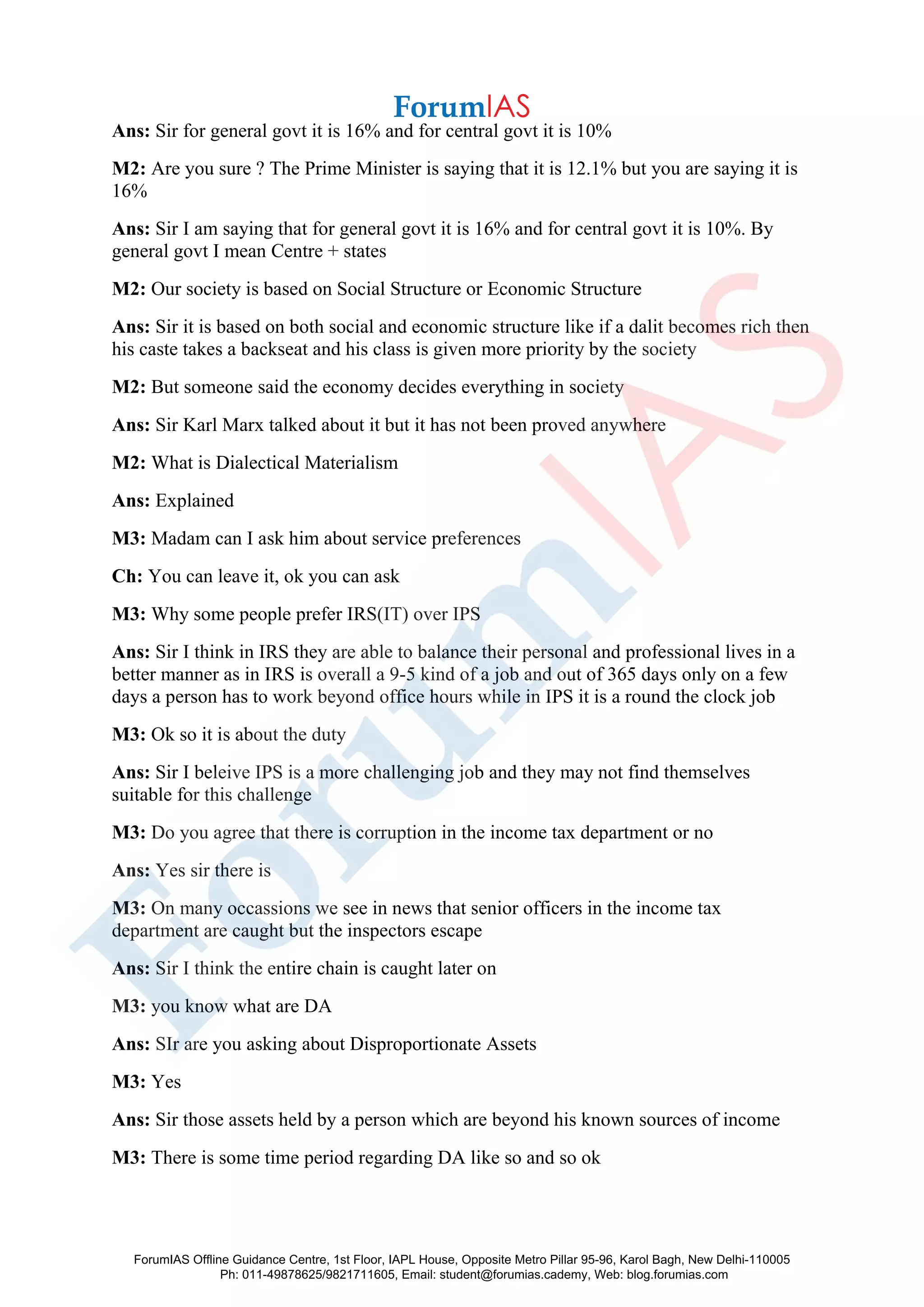 Ans: Sir for general govt it is 16% and for central govt it is 10%
M2: Are you sure ? The Prime Minister is saying that it is 12.1% but you are saying it is
16%
Ans: Sir I am saying that for general govt it is 16% and for central govt it is 10%. By
general govt I mean Centre + states
M2: Our society is based on Social Structure or Economic Structure
Ans: Sir it is based on both social and economic structure like if a dalit becomes rich then
his caste takes a backseat and his class is given more priority by the society
M2: But someone said the economy decides everything in society
Ans: Sir Karl Marx talked about it but it has not been proved anywhere
M2: What is Dialectical Materialism
Ans: Explained
M3: Madam can I ask him about service preferences
Ch: You can leave it, ok you can ask
M3: Why some people prefer IRS(IT) over IPS
Ans: Sir I think in IRS they are able to balance their personal and professional lives in a
better manner as in IRS is overall a 9-5 kind of a job and out of 365 days only on a few
days a person has to work beyond office hours while in IPS it is a round the clock job
M3: Ok so it is about the duty
Ans: Sir I beleive IPS is a more challenging job and they may not find themselves
suitable for this challenge
M3: Do you agree that there is corruption in the income tax department or no
Ans: Yes sir there is
M3: On many occassions we see in news that senior officers in the income tax
department are caught but the inspectors escape
Ans: Sir I think the entire chain is caught later on
M3: you know what are DA
Ans: SIr are you asking about Disproportionate Assets
M3: Yes
Ans: Sir those assets held by a person which are beyond his known sources of income
M3: There is some time period regarding DA like so and so ok
ForumIAS Offline Guidance Centre, 1st Floor, IAPL House, Opposite Metro Pillar 95-96, Karol Bagh, New Delhi-110005
Ph: 011-49878625/9821711605, Email: student@forumias.cademy, Web: blog.forumias.com
 