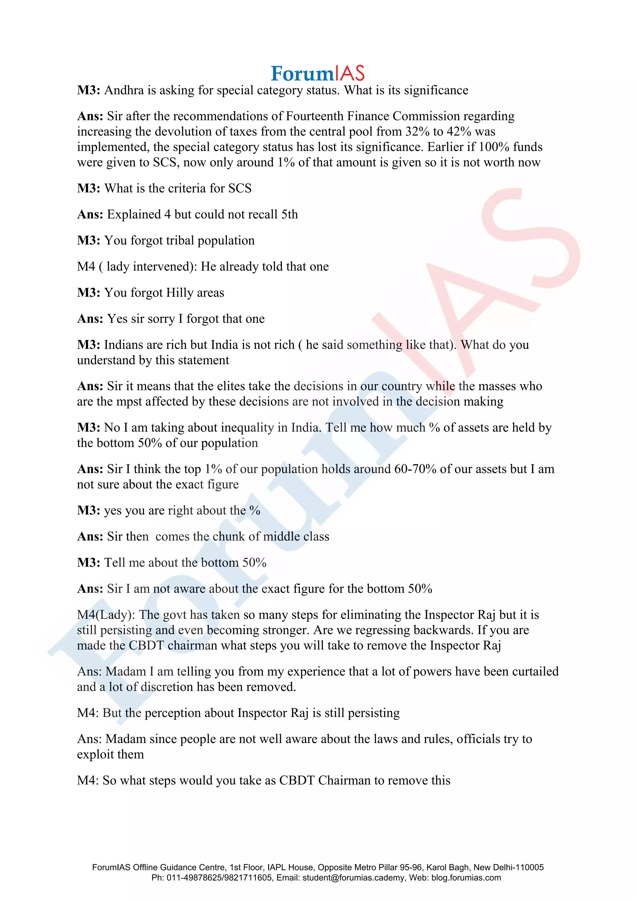 M3: Andhra is asking for special category status. What is its significance
Ans: Sir after the recommendations of Fourteenth Finance Commission regarding
increasing the devolution of taxes from the central pool from 32% to 42% was
implemented, the special category status has lost its significance. Earlier if 100% funds
were given to SCS, now only around 1% of that amount is given so it is not worth now
M3: What is the criteria for SCS
Ans: Explained 4 but could not recall 5th
M3: You forgot tribal population
M4 ( lady intervened): He already told that one
M3: You forgot Hilly areas
Ans: Yes sir sorry I forgot that one
M3: Indians are rich but India is not rich ( he said something like that). What do you
understand by this statement
Ans: Sir it means that the elites take the decisions in our country while the masses who
are the mpst affected by these decisions are not involved in the decision making
M3: No I am taking about inequality in India. Tell me how much % of assets are held by
the bottom 50% of our population
Ans: Sir I think the top 1% of our population holds around 60-70% of our assets but I am
not sure about the exact figure
M3: yes you are right about the %
Ans: Sir then comes the chunk of middle class
M3: Tell me about the bottom 50%
Ans: Sir I am not aware about the exact figure for the bottom 50%
M4(Lady): The govt has taken so many steps for eliminating the Inspector Raj but it is
still persisting and even becoming stronger. Are we regressing backwards. If you are
made the CBDT chairman what steps you will take to remove the Inspector Raj
Ans: Madam I am telling you from my experience that a lot of powers have been curtailed
and a lot of discretion has been removed.
M4: But the perception about Inspector Raj is still persisting
Ans: Madam since people are not well aware about the laws and rules, officials try to
exploit them
M4: So what steps would you take as CBDT Chairman to remove this
ForumIAS Offline Guidance Centre, 1st Floor, IAPL House, Opposite Metro Pillar 95-96, Karol Bagh, New Delhi-110005
Ph: 011-49878625/9821711605, Email: student@forumias.cademy, Web: blog.forumias.com
 