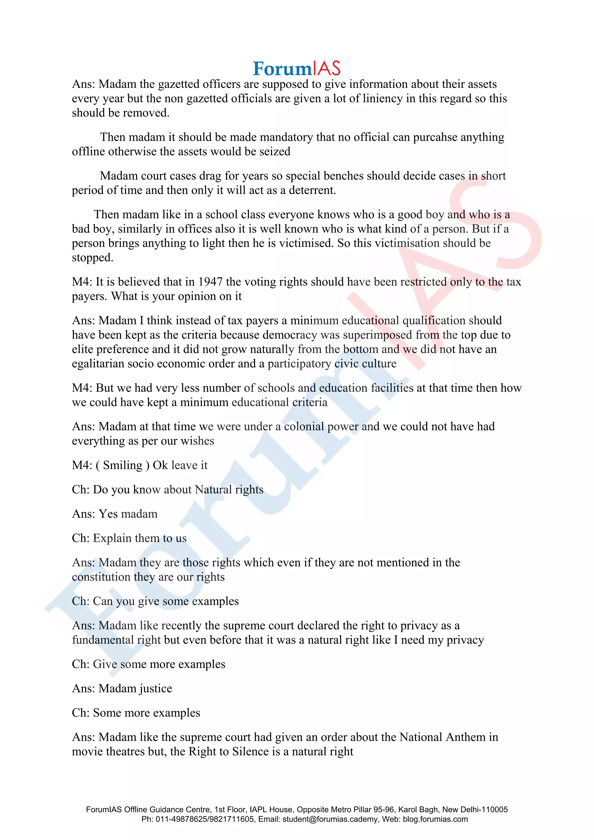 Ans: Madam the gazetted officers are supposed to give information about their assets
every year but the non gazetted officials are given a lot of liniency in this regard so this
should be removed.
Then madam it should be made mandatory that no official can purcahse anything
offline otherwise the assets would be seized
Madam court cases drag for years so special benches should decide cases in short
period of time and then only it will act as a deterrent.
Then madam like in a school class everyone knows who is a good boy and who is a
bad boy, similarly in offices also it is well known who is what kind of a person. But if a
person brings anything to light then he is victimised. So this victimisation should be
stopped.
M4: It is believed that in 1947 the voting rights should have been restricted only to the tax
payers. What is your opinion on it
Ans: Madam I think instead of tax payers a minimum educational qualification should
have been kept as the criteria because democracy was superimposed from the top due to
elite preference and it did not grow naturally from the bottom and we did not have an
egalitarian socio economic order and a participatory civic culture
M4: But we had very less number of schools and education facilities at that time then how
we could have kept a minimum educational criteria
Ans: Madam at that time we were under a colonial power and we could not have had
everything as per our wishes
M4: ( Smiling ) Ok leave it
Ch: Do you know about Natural rights
Ans: Yes madam
Ch: Explain them to us
Ans: Madam they are those rights which even if they are not mentioned in the
constitution they are our rights
Ch: Can you give some examples
Ans: Madam like recently the supreme court declared the right to privacy as a
fundamental right but even before that it was a natural right like I need my privacy
Ch: Give some more examples
Ans: Madam justice
Ch: Some more examples
Ans: Madam like the supreme court had given an order about the National Anthem in
movie theatres but, the Right to Silence is a natural right
ForumIAS Offline Guidance Centre, 1st Floor, IAPL House, Opposite Metro Pillar 95-96, Karol Bagh, New Delhi-110005
Ph: 011-49878625/9821711605, Email: student@forumias.cademy, Web: blog.forumias.com
 