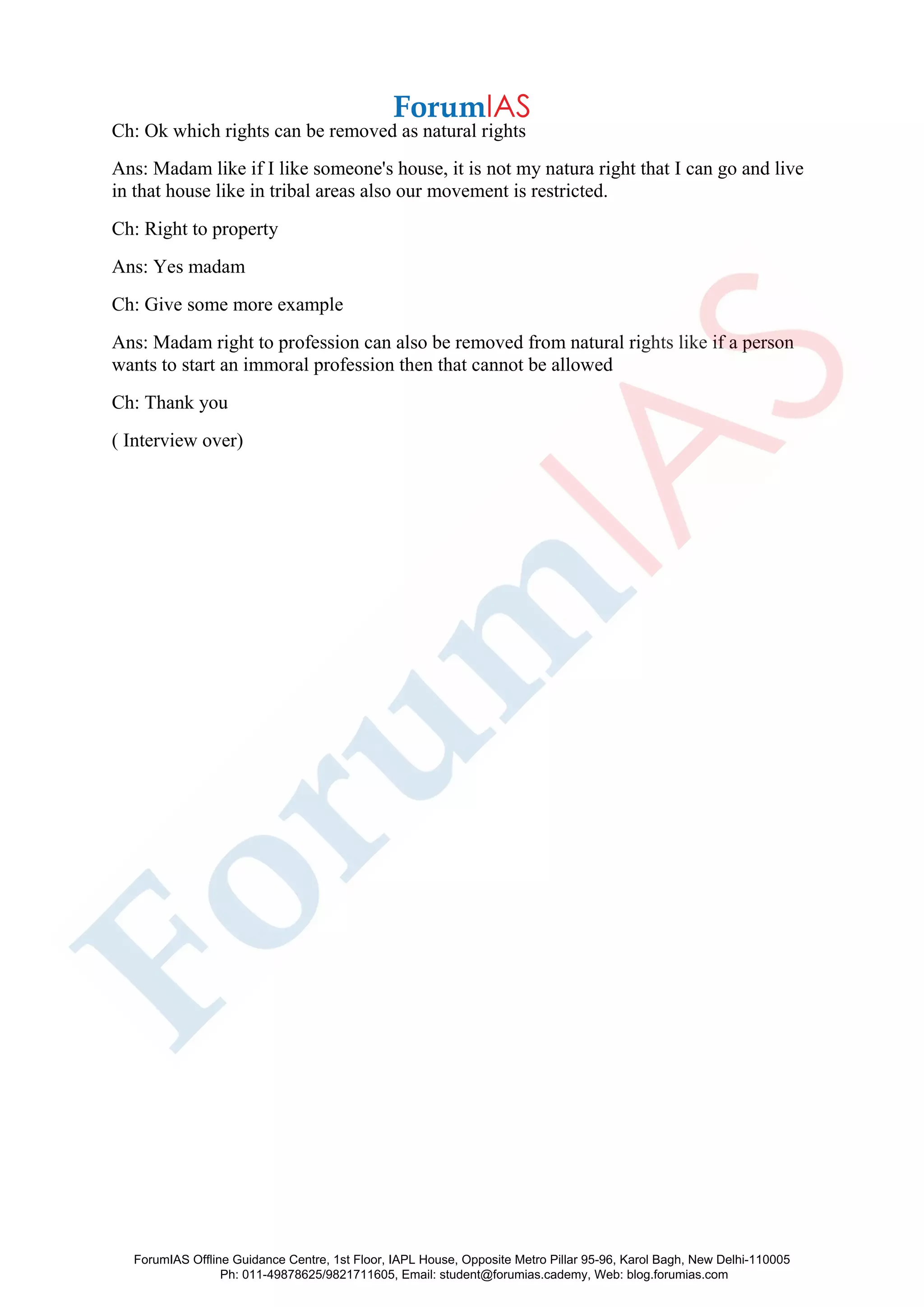 Ch: Ok which rights can be removed as natural rights
Ans: Madam like if I like someone's house, it is not my natura right that I can go and live
in that house like in tribal areas also our movement is restricted.
Ch: Right to property
Ans: Yes madam
Ch: Give some more example
Ans: Madam right to profession can also be removed from natural rights like if a person
wants to start an immoral profession then that cannot be allowed
Ch: Thank you
( Interview over)
ForumIAS Offline Guidance Centre, 1st Floor, IAPL House, Opposite Metro Pillar 95-96, Karol Bagh, New Delhi-110005
Ph: 011-49878625/9821711605, Email: student@forumias.cademy, Web: blog.forumias.com
 