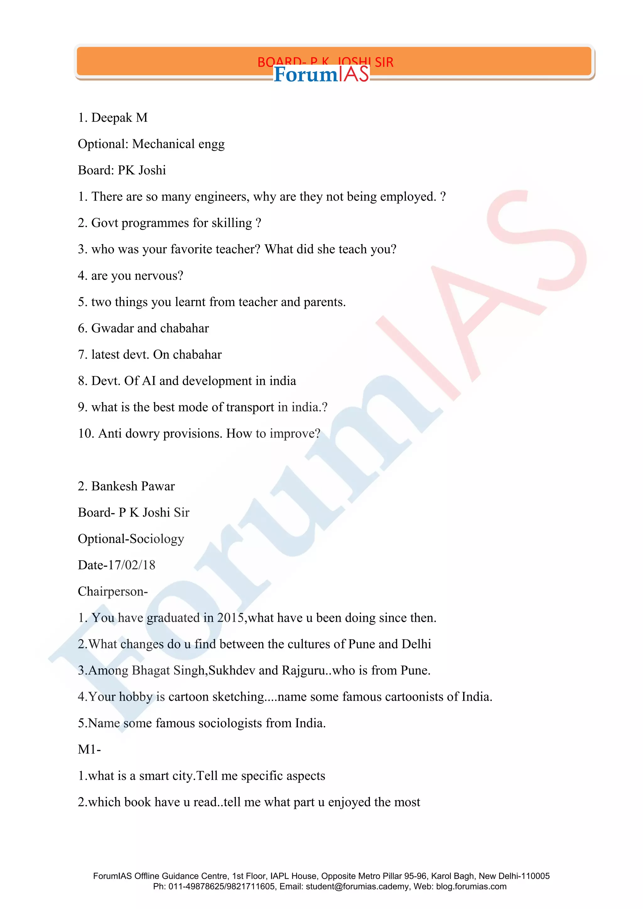 1. Deepak M
Optional: Mechanical engg
Board: PK Joshi
1. There are so many engineers, why are they not being employed. ?
2. Govt programmes for skilling ?
3. who was your favorite teacher? What did she teach you?
4. are you nervous?
5. two things you learnt from teacher and parents.
6. Gwadar and chabahar
7. latest devt. On chabahar
8. Devt. Of AI and development in india
9. what is the best mode of transport in india.?
10. Anti dowry provisions. How to improve?
2. Bankesh Pawar
Board- P K Joshi Sir
Optional-Sociology
Date-17/02/18
Chairperson-
1. You have graduated in 2015,what have u been doing since then.
2.What changes do u find between the cultures of Pune and Delhi
3.Among Bhagat Singh,Sukhdev and Rajguru..who is from Pune.
4.Your hobby is cartoon sketching....name some famous cartoonists of India.
5.Name some famous sociologists from India.
M1-
1.what is a smart city.Tell me specific aspects
2.which book have u read..tell me what part u enjoyed the most
BOARD- P.K. JOSHI SIR
ForumIAS Offline Guidance Centre, 1st Floor, IAPL House, Opposite Metro Pillar 95-96, Karol Bagh, New Delhi-110005
Ph: 011-49878625/9821711605, Email: student@forumias.cademy, Web: blog.forumias.com
 