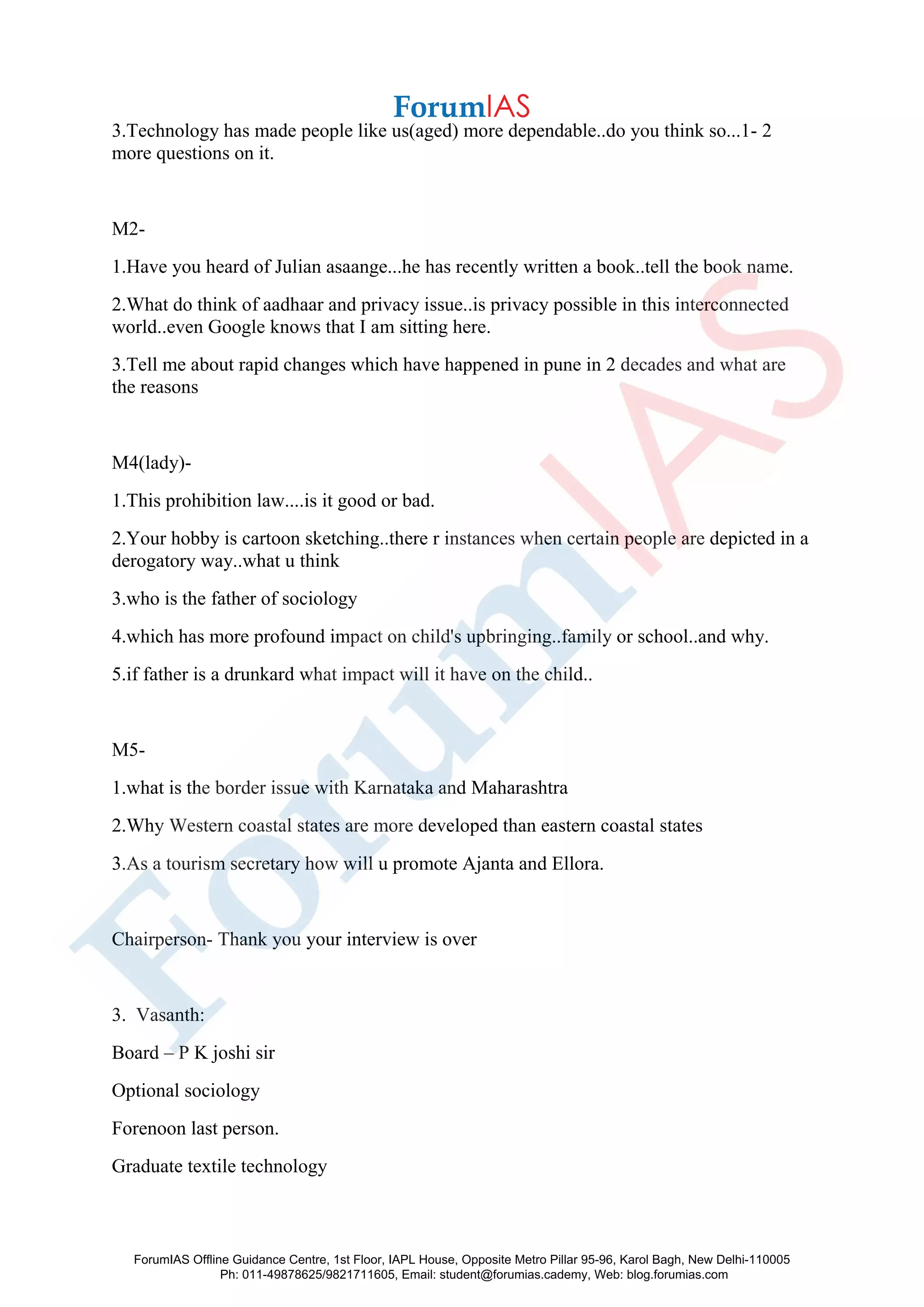 3.Technology has made people like us(aged) more dependable..do you think so...1- 2
more questions on it.
M2-
1.Have you heard of Julian asaange...he has recently written a book..tell the book name.
2.What do think of aadhaar and privacy issue..is privacy possible in this interconnected
world..even Google knows that I am sitting here.
3.Tell me about rapid changes which have happened in pune in 2 decades and what are
the reasons
M4(lady)-
1.This prohibition law....is it good or bad.
2.Your hobby is cartoon sketching..there r instances when certain people are depicted in a
derogatory way..what u think
3.who is the father of sociology
4.which has more profound impact on child's upbringing..family or school..and why.
5.if father is a drunkard what impact will it have on the child..
M5-
1.what is the border issue with Karnataka and Maharashtra
2.Why Western coastal states are more developed than eastern coastal states
3.As a tourism secretary how will u promote Ajanta and Ellora.
Chairperson- Thank you your interview is over
3. Vasanth:
Board – P K joshi sir
Optional sociology
Forenoon last person.
Graduate textile technology
ForumIAS Offline Guidance Centre, 1st Floor, IAPL House, Opposite Metro Pillar 95-96, Karol Bagh, New Delhi-110005
Ph: 011-49878625/9821711605, Email: student@forumias.cademy, Web: blog.forumias.com
 