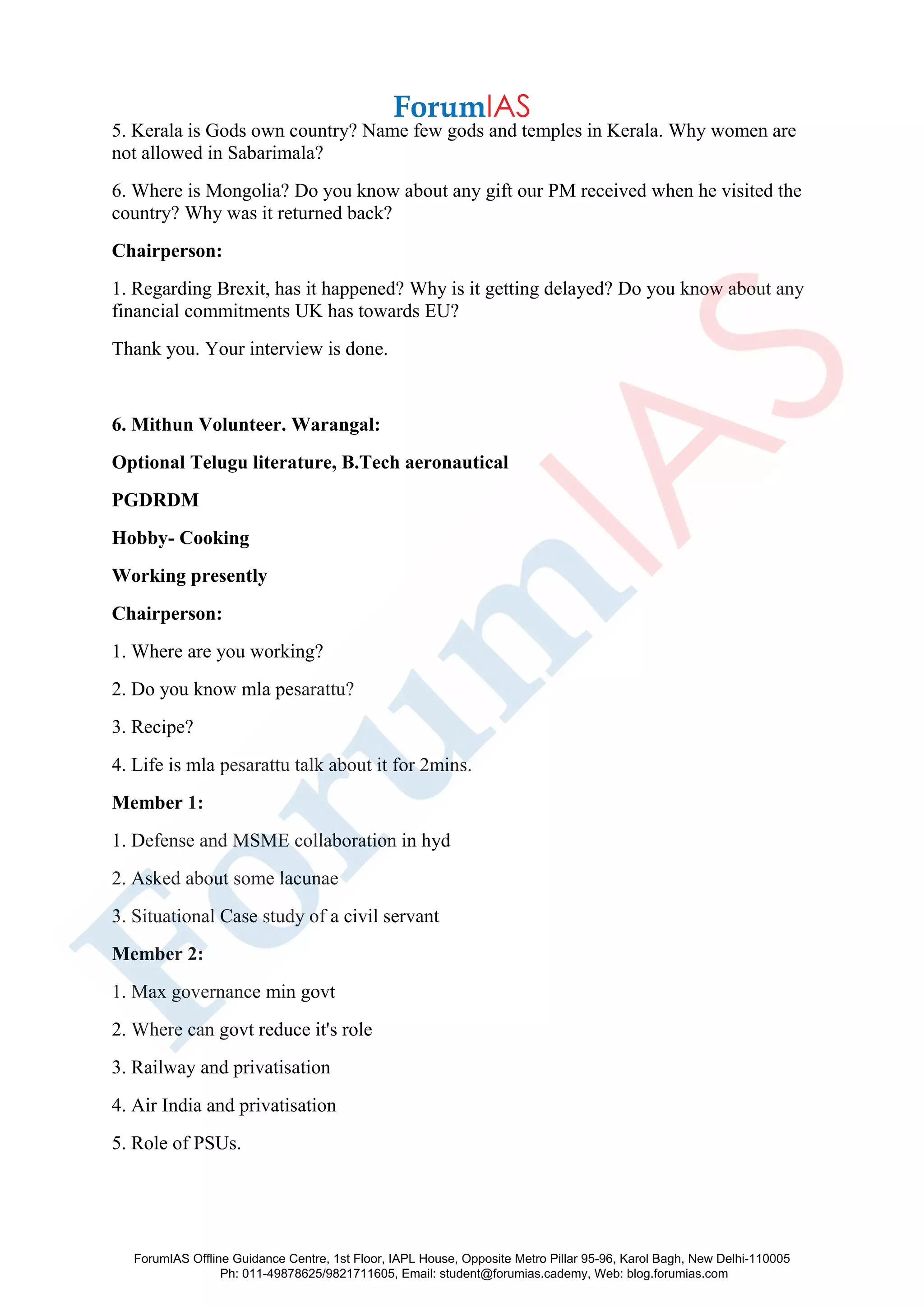 5. Kerala is Gods own country? Name few gods and temples in Kerala. Why women are
not allowed in Sabarimala?
6. Where is Mongolia? Do you know about any gift our PM received when he visited the
country? Why was it returned back?
Chairperson:
1. Regarding Brexit, has it happened? Why is it getting delayed? Do you know about any
financial commitments UK has towards EU?
Thank you. Your interview is done.
6. Mithun Volunteer. Warangal:
Optional Telugu literature, B.Tech aeronautical
PGDRDM
Hobby- Cooking
Working presently
Chairperson:
1. Where are you working?
2. Do you know mla pesarattu?
3. Recipe?
4. Life is mla pesarattu talk about it for 2mins.
Member 1:
1. Defense and MSME collaboration in hyd
2. Asked about some lacunae
3. Situational Case study of a civil servant
Member 2:
1. Max governance min govt
2. Where can govt reduce it's role
3. Railway and privatisation
4. Air India and privatisation
5. Role of PSUs.
ForumIAS Offline Guidance Centre, 1st Floor, IAPL House, Opposite Metro Pillar 95-96, Karol Bagh, New Delhi-110005
Ph: 011-49878625/9821711605, Email: student@forumias.cademy, Web: blog.forumias.com
 