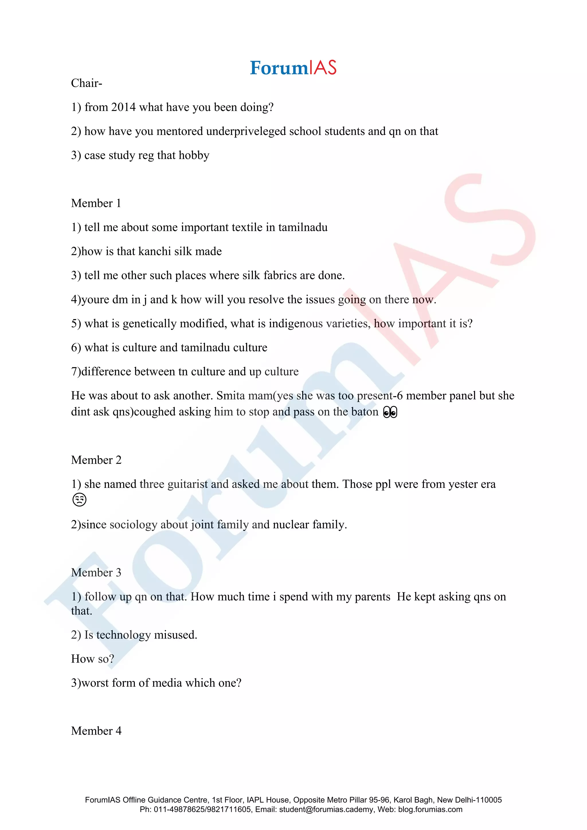 Chair-
1) from 2014 what have you been doing?
2) how have you mentored underpriveleged school students and qn on that
3) case study reg that hobby
Member 1
1) tell me about some important textile in tamilnadu
2)how is that kanchi silk made
3) tell me other such places where silk fabrics are done.
4)youre dm in j and k how will you resolve the issues going on there now.
5) what is genetically modified, what is indigenous varieties, how important it is?
6) what is culture and tamilnadu culture
7)difference between tn culture and up culture
He was about to ask another. Smita mam(yes she was too present-6 member panel but she
dint ask qns)coughed asking him to stop and pass on the baton 👀
Member 2
1) she named three guitarist and asked me about them. Those ppl were from yester era
😒
2)since sociology about joint family and nuclear family.
Member 3
1) follow up qn on that. How much time i spend with my parents He kept asking qns on
that.
2) Is technology misused.
How so?
3)worst form of media which one?
Member 4
ForumIAS Offline Guidance Centre, 1st Floor, IAPL House, Opposite Metro Pillar 95-96, Karol Bagh, New Delhi-110005
Ph: 011-49878625/9821711605, Email: student@forumias.cademy, Web: blog.forumias.com
 
