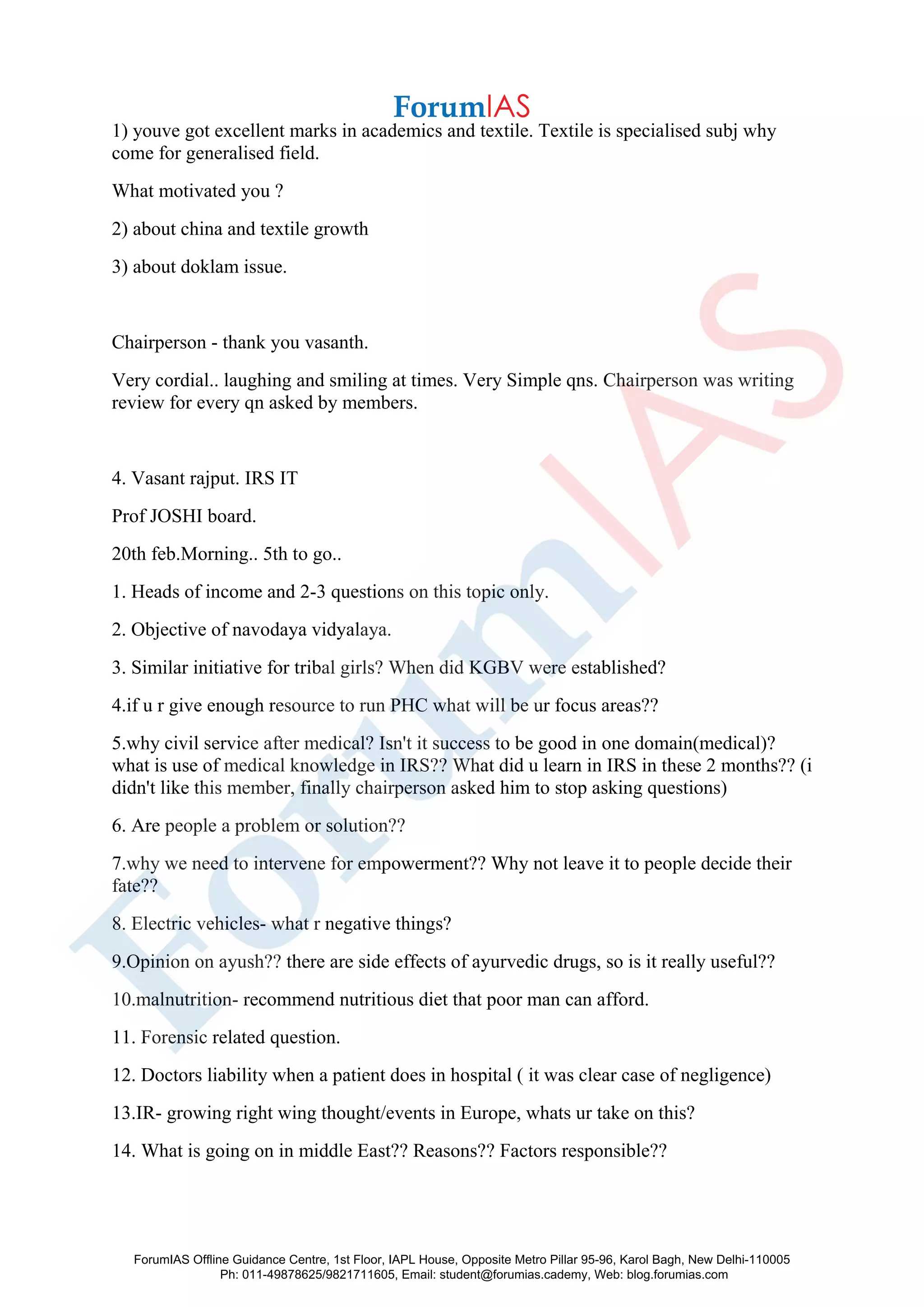 1) youve got excellent marks in academics and textile. Textile is specialised subj why
come for generalised field.
What motivated you ?
2) about china and textile growth
3) about doklam issue.
Chairperson - thank you vasanth.
Very cordial.. laughing and smiling at times. Very Simple qns. Chairperson was writing
review for every qn asked by members.
4. Vasant rajput. IRS IT
Prof JOSHI board.
20th feb.Morning.. 5th to go..
1. Heads of income and 2-3 questions on this topic only.
2. Objective of navodaya vidyalaya.
3. Similar initiative for tribal girls? When did KGBV were established?
4.if u r give enough resource to run PHC what will be ur focus areas??
5.why civil service after medical? Isn't it success to be good in one domain(medical)?
what is use of medical knowledge in IRS?? What did u learn in IRS in these 2 months?? (i
didn't like this member, finally chairperson asked him to stop asking questions)
6. Are people a problem or solution??
7.why we need to intervene for empowerment?? Why not leave it to people decide their
fate??
8. Electric vehicles- what r negative things?
9.Opinion on ayush?? there are side effects of ayurvedic drugs, so is it really useful??
10.malnutrition- recommend nutritious diet that poor man can afford.
11. Forensic related question.
12. Doctors liability when a patient does in hospital ( it was clear case of negligence)
13.IR- growing right wing thought/events in Europe, whats ur take on this?
14. What is going on in middle East?? Reasons?? Factors responsible??
ForumIAS Offline Guidance Centre, 1st Floor, IAPL House, Opposite Metro Pillar 95-96, Karol Bagh, New Delhi-110005
Ph: 011-49878625/9821711605, Email: student@forumias.cademy, Web: blog.forumias.com
 