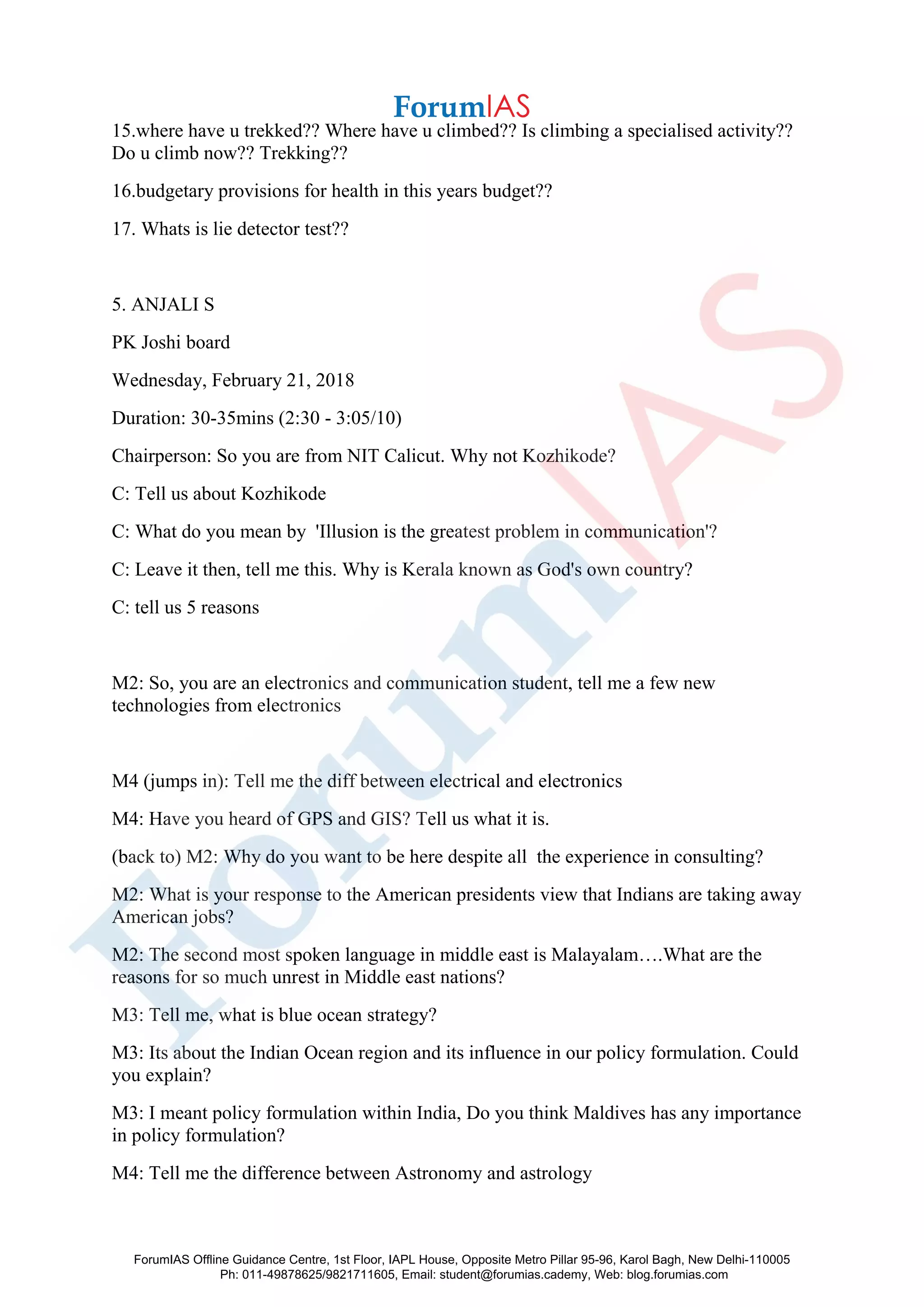 15.where have u trekked?? Where have u climbed?? Is climbing a specialised activity??
Do u climb now?? Trekking??
16.budgetary provisions for health in this years budget??
17. Whats is lie detector test??
5. ANJALI S
PK Joshi board
Wednesday, February 21, 2018
Duration: 30-35mins (2:30 - 3:05/10)
Chairperson: So you are from NIT Calicut. Why not Kozhikode?
C: Tell us about Kozhikode
C: What do you mean by 'Illusion is the greatest problem in communication'?
C: Leave it then, tell me this. Why is Kerala known as God's own country?
C: tell us 5 reasons
M2: So, you are an electronics and communication student, tell me a few new
technologies from electronics
M4 (jumps in): Tell me the diff between electrical and electronics
M4: Have you heard of GPS and GIS? Tell us what it is.
(back to) M2: Why do you want to be here despite all the experience in consulting?
M2: What is your response to the American presidents view that Indians are taking away
American jobs?
M2: The second most spoken language in middle east is Malayalam….What are the
reasons for so much unrest in Middle east nations?
M3: Tell me, what is blue ocean strategy?
M3: Its about the Indian Ocean region and its influence in our policy formulation. Could
you explain?
M3: I meant policy formulation within India, Do you think Maldives has any importance
in policy formulation?
M4: Tell me the difference between Astronomy and astrology
ForumIAS Offline Guidance Centre, 1st Floor, IAPL House, Opposite Metro Pillar 95-96, Karol Bagh, New Delhi-110005
Ph: 011-49878625/9821711605, Email: student@forumias.cademy, Web: blog.forumias.com
 
