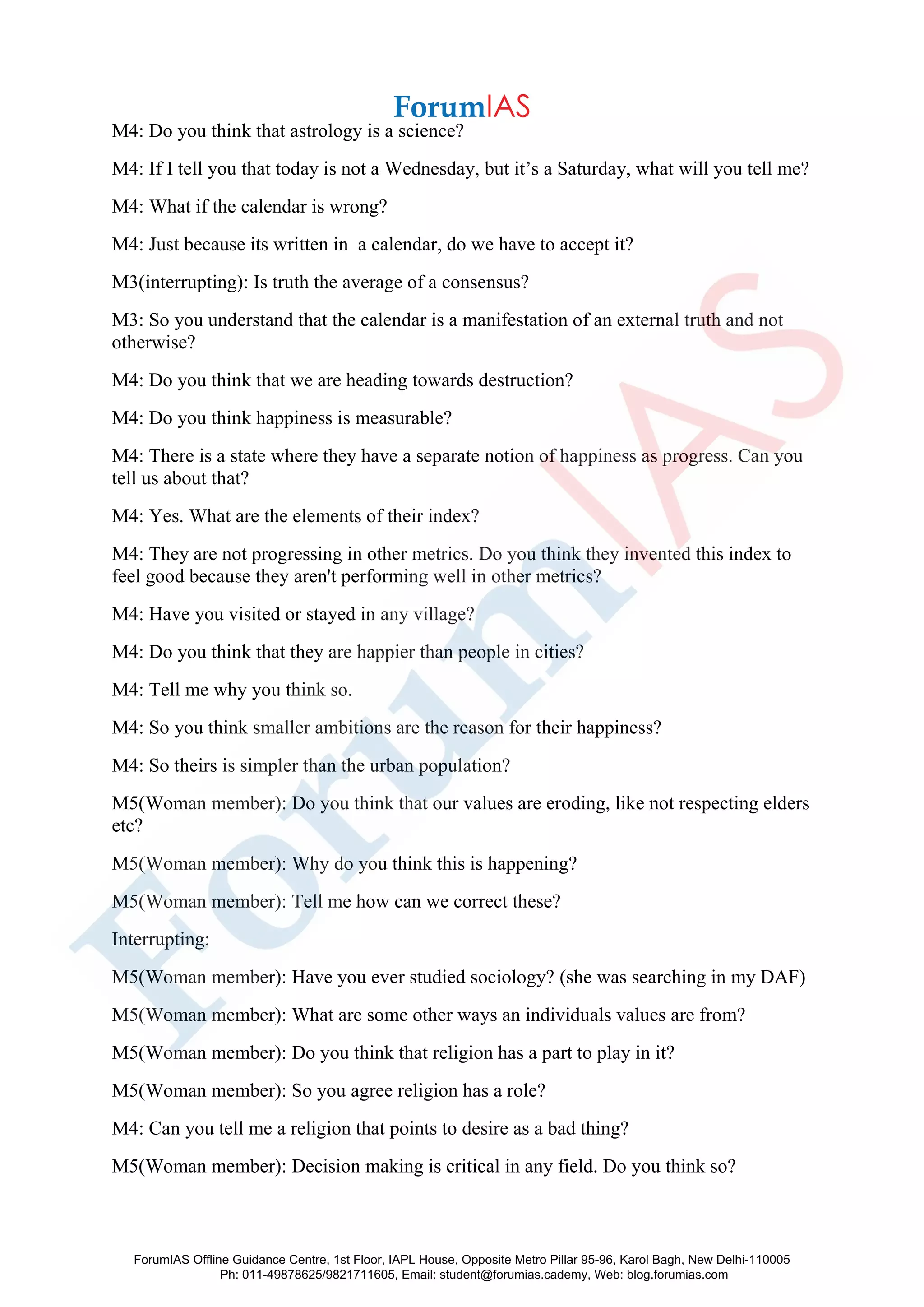 M4: Do you think that astrology is a science?
M4: If I tell you that today is not a Wednesday, but it’s a Saturday, what will you tell me?
M4: What if the calendar is wrong?
M4: Just because its written in a calendar, do we have to accept it?
M3(interrupting): Is truth the average of a consensus?
M3: So you understand that the calendar is a manifestation of an external truth and not
otherwise?
M4: Do you think that we are heading towards destruction?
M4: Do you think happiness is measurable?
M4: There is a state where they have a separate notion of happiness as progress. Can you
tell us about that?
M4: Yes. What are the elements of their index?
M4: They are not progressing in other metrics. Do you think they invented this index to
feel good because they aren't performing well in other metrics?
M4: Have you visited or stayed in any village?
M4: Do you think that they are happier than people in cities?
M4: Tell me why you think so.
M4: So you think smaller ambitions are the reason for their happiness?
M4: So theirs is simpler than the urban population?
M5(Woman member): Do you think that our values are eroding, like not respecting elders
etc?
M5(Woman member): Why do you think this is happening?
M5(Woman member): Tell me how can we correct these?
Interrupting:
M5(Woman member): Have you ever studied sociology? (she was searching in my DAF)
M5(Woman member): What are some other ways an individuals values are from?
M5(Woman member): Do you think that religion has a part to play in it?
M5(Woman member): So you agree religion has a role?
M4: Can you tell me a religion that points to desire as a bad thing?
M5(Woman member): Decision making is critical in any field. Do you think so?
ForumIAS Offline Guidance Centre, 1st Floor, IAPL House, Opposite Metro Pillar 95-96, Karol Bagh, New Delhi-110005
Ph: 011-49878625/9821711605, Email: student@forumias.cademy, Web: blog.forumias.com
 