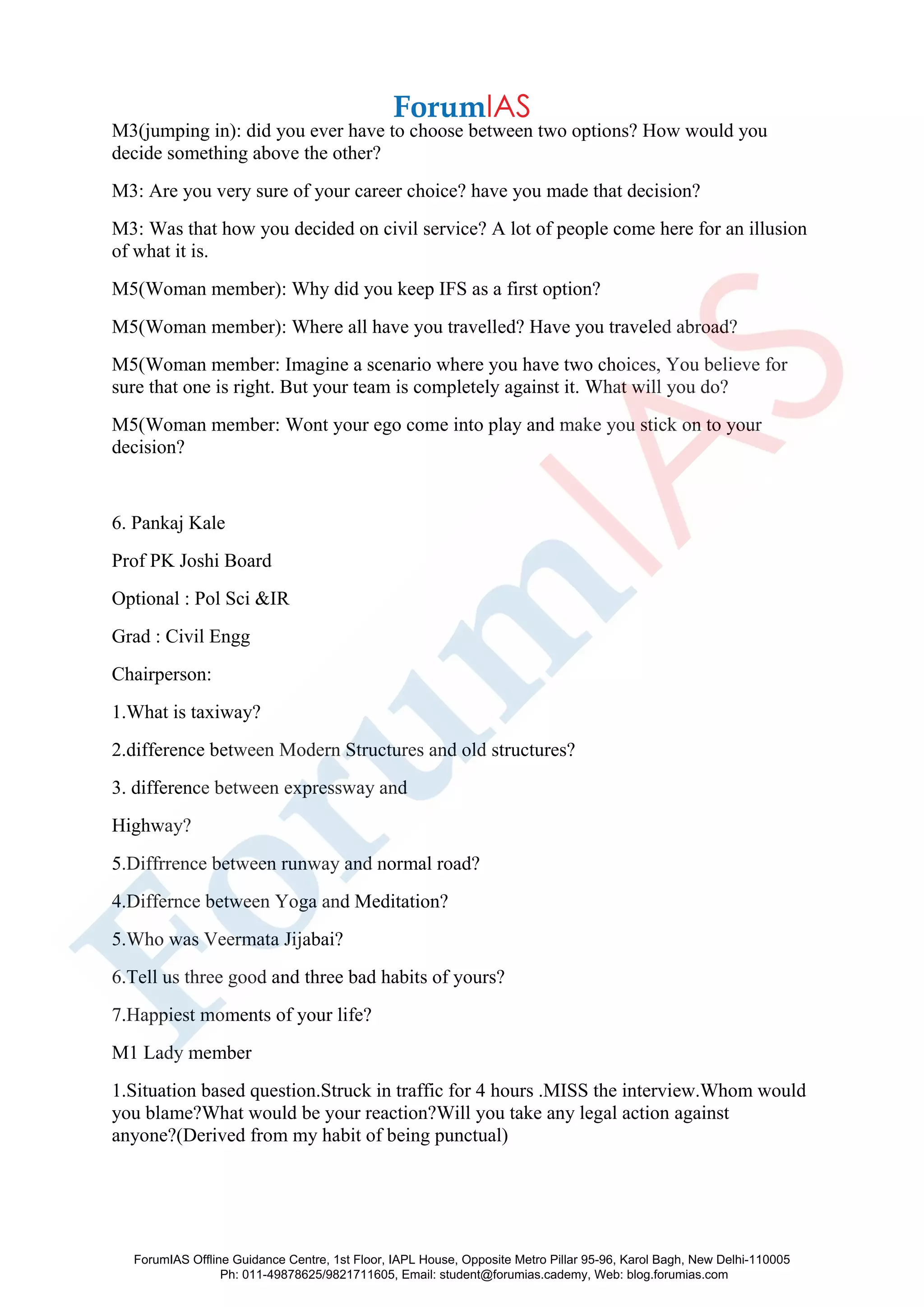 M3(jumping in): did you ever have to choose between two options? How would you
decide something above the other?
M3: Are you very sure of your career choice? have you made that decision?
M3: Was that how you decided on civil service? A lot of people come here for an illusion
of what it is.
M5(Woman member): Why did you keep IFS as a first option?
M5(Woman member): Where all have you travelled? Have you traveled abroad?
M5(Woman member: Imagine a scenario where you have two choices, You believe for
sure that one is right. But your team is completely against it. What will you do?
M5(Woman member: Wont your ego come into play and make you stick on to your
decision?
6. Pankaj Kale
Prof PK Joshi Board
Optional : Pol Sci &IR
Grad : Civil Engg
Chairperson:
1.What is taxiway?
2.difference between Modern Structures and old structures?
3. difference between expressway and
Highway?
5.Diffrrence between runway and normal road?
4.Differnce between Yoga and Meditation?
5.Who was Veermata Jijabai?
6.Tell us three good and three bad habits of yours?
7.Happiest moments of your life?
M1 Lady member
1.Situation based question.Struck in traffic for 4 hours .MISS the interview.Whom would
you blame?What would be your reaction?Will you take any legal action against
anyone?(Derived from my habit of being punctual)
ForumIAS Offline Guidance Centre, 1st Floor, IAPL House, Opposite Metro Pillar 95-96, Karol Bagh, New Delhi-110005
Ph: 011-49878625/9821711605, Email: student@forumias.cademy, Web: blog.forumias.com
 