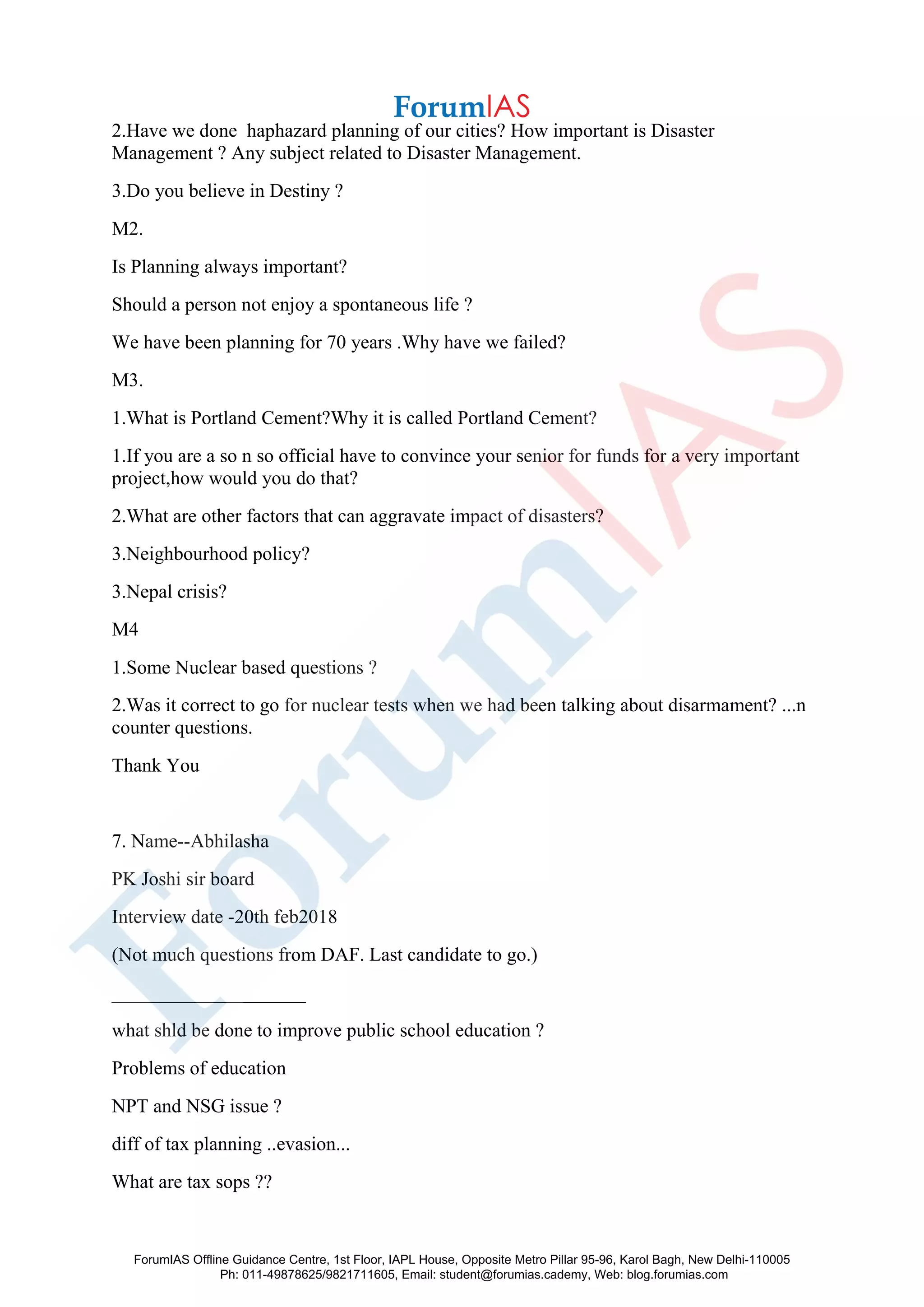 2.Have we done haphazard planning of our cities? How important is Disaster
Management ? Any subject related to Disaster Management.
3.Do you believe in Destiny ?
M2.
Is Planning always important?
Should a person not enjoy a spontaneous life ?
We have been planning for 70 years .Why have we failed?
M3.
1.What is Portland Cement?Why it is called Portland Cement?
1.If you are a so n so official have to convince your senior for funds for a very important
project,how would you do that?
2.What are other factors that can aggravate impact of disasters?
3.Neighbourhood policy?
3.Nepal crisis?
M4
1.Some Nuclear based questions ?
2.Was it correct to go for nuclear tests when we had been talking about disarmament? ...n
counter questions.
Thank You
7. Name--Abhilasha
PK Joshi sir board
Interview date -20th feb2018
(Not much questions from DAF. Last candidate to go.)
____________________
what shld be done to improve public school education ?
Problems of education
NPT and NSG issue ?
diff of tax planning ..evasion...
What are tax sops ??
ForumIAS Offline Guidance Centre, 1st Floor, IAPL House, Opposite Metro Pillar 95-96, Karol Bagh, New Delhi-110005
Ph: 011-49878625/9821711605, Email: student@forumias.cademy, Web: blog.forumias.com
 