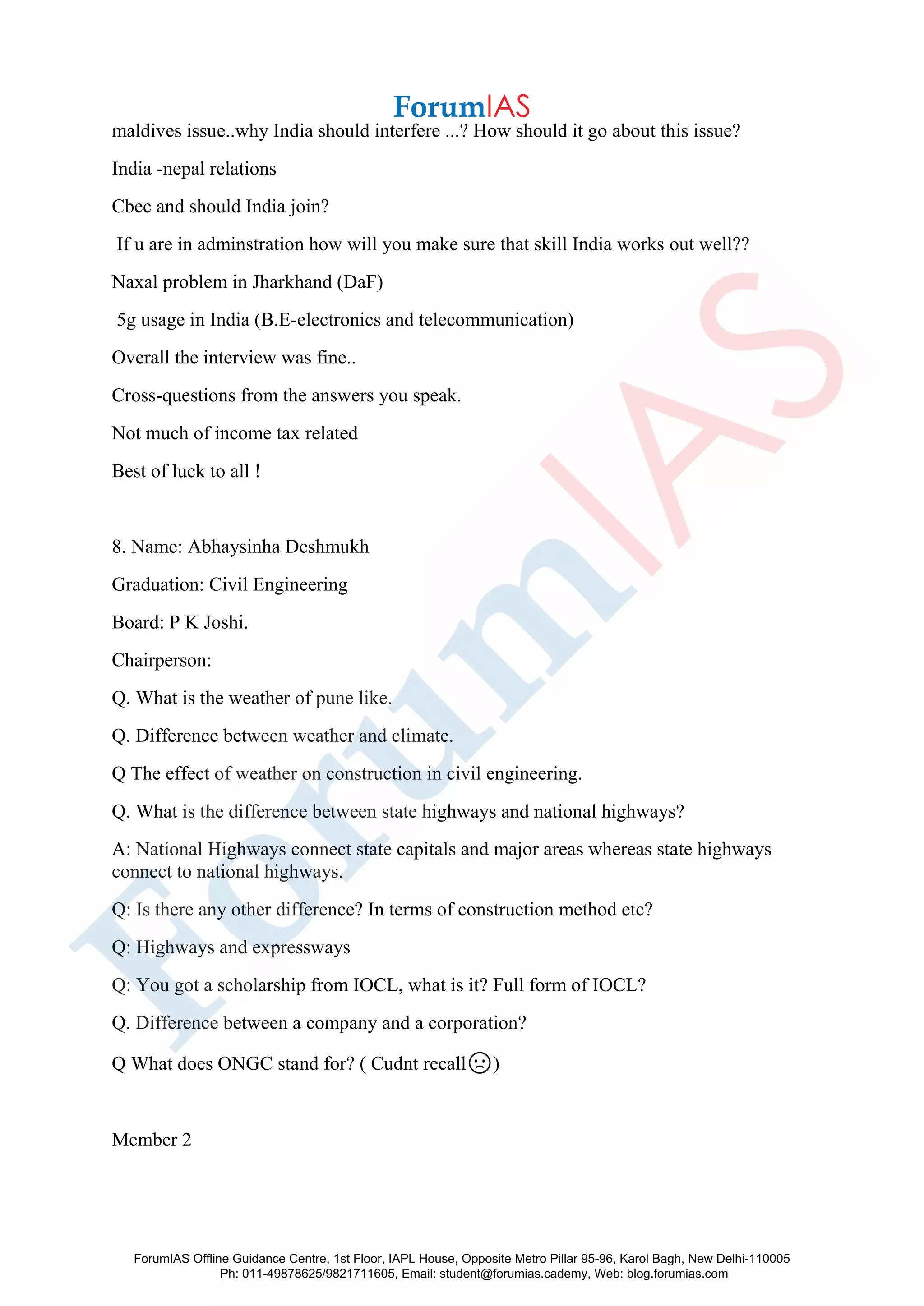 maldives issue..why India should interfere ...? How should it go about this issue?
India -nepal relations
Cbec and should India join?
If u are in adminstration how will you make sure that skill India works out well??
Naxal problem in Jharkhand (DaF)
5g usage in India (B.E-electronics and telecommunication)
Overall the interview was fine..
Cross-questions from the answers you speak.
Not much of income tax related
Best of luck to all !
8. Name: Abhaysinha Deshmukh
Graduation: Civil Engineering
Board: P K Joshi.
Chairperson:
Q. What is the weather of pune like.
Q. Difference between weather and climate.
Q The effect of weather on construction in civil engineering.
Q. What is the difference between state highways and national highways?
A: National Highways connect state capitals and major areas whereas state highways
connect to national highways.
Q: Is there any other difference? In terms of construction method etc?
Q: Highways and expressways
Q: You got a scholarship from IOCL, what is it? Full form of IOCL?
Q. Difference between a company and a corporation?
Q What does ONGC stand for? ( Cudnt recall🙁)
Member 2
ForumIAS Offline Guidance Centre, 1st Floor, IAPL House, Opposite Metro Pillar 95-96, Karol Bagh, New Delhi-110005
Ph: 011-49878625/9821711605, Email: student@forumias.cademy, Web: blog.forumias.com
 