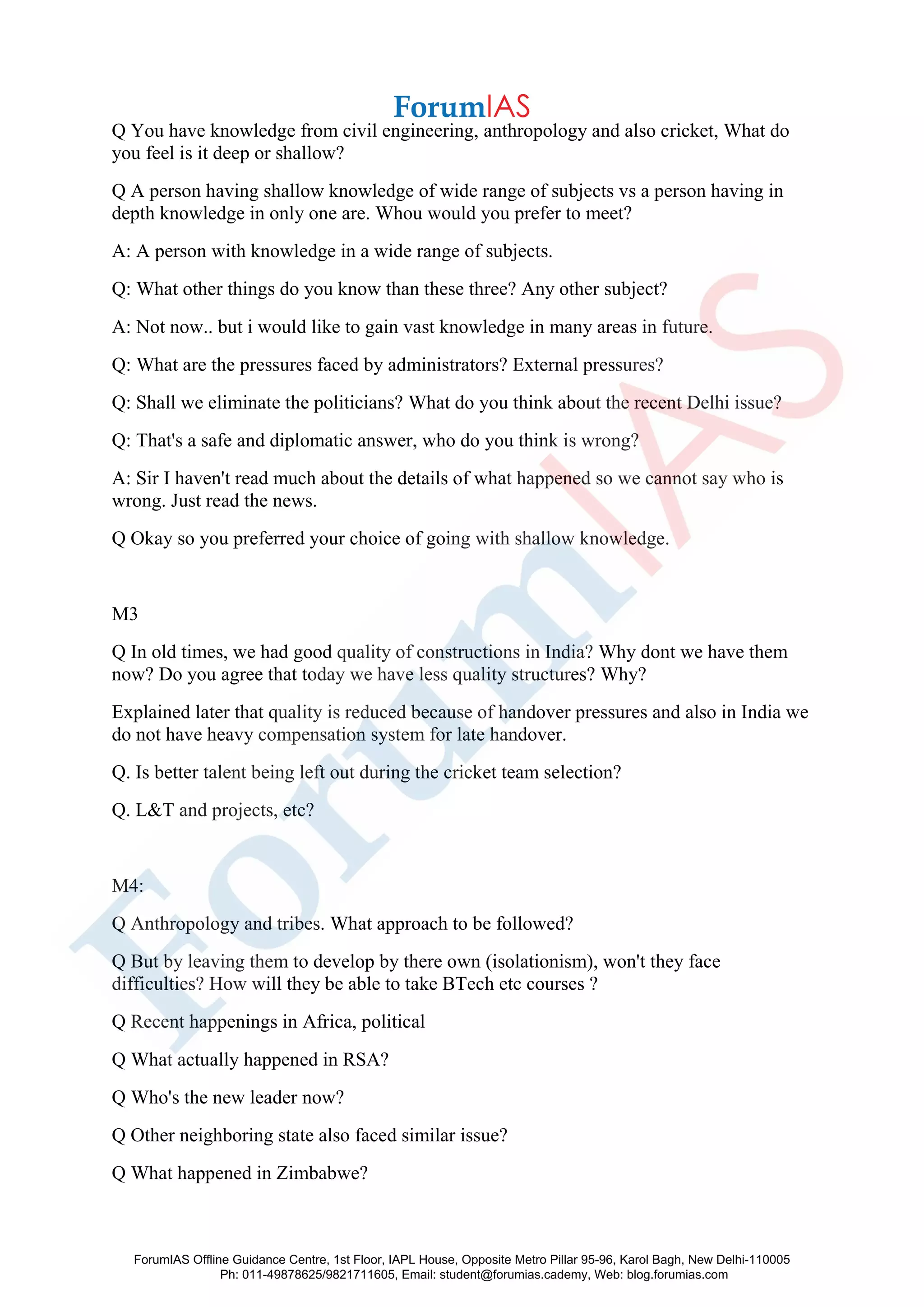 Q You have knowledge from civil engineering, anthropology and also cricket, What do
you feel is it deep or shallow?
Q A person having shallow knowledge of wide range of subjects vs a person having in
depth knowledge in only one are. Whou would you prefer to meet?
A: A person with knowledge in a wide range of subjects.
Q: What other things do you know than these three? Any other subject?
A: Not now.. but i would like to gain vast knowledge in many areas in future.
Q: What are the pressures faced by administrators? External pressures?
Q: Shall we eliminate the politicians? What do you think about the recent Delhi issue?
Q: That's a safe and diplomatic answer, who do you think is wrong?
A: Sir I haven't read much about the details of what happened so we cannot say who is
wrong. Just read the news.
Q Okay so you preferred your choice of going with shallow knowledge.
M3
Q In old times, we had good quality of constructions in India? Why dont we have them
now? Do you agree that today we have less quality structures? Why?
Explained later that quality is reduced because of handover pressures and also in India we
do not have heavy compensation system for late handover.
Q. Is better talent being left out during the cricket team selection?
Q. L&T and projects, etc?
M4:
Q Anthropology and tribes. What approach to be followed?
Q But by leaving them to develop by there own (isolationism), won't they face
difficulties? How will they be able to take BTech etc courses ?
Q Recent happenings in Africa, political
Q What actually happened in RSA?
Q Who's the new leader now?
Q Other neighboring state also faced similar issue?
Q What happened in Zimbabwe?
ForumIAS Offline Guidance Centre, 1st Floor, IAPL House, Opposite Metro Pillar 95-96, Karol Bagh, New Delhi-110005
Ph: 011-49878625/9821711605, Email: student@forumias.cademy, Web: blog.forumias.com
 