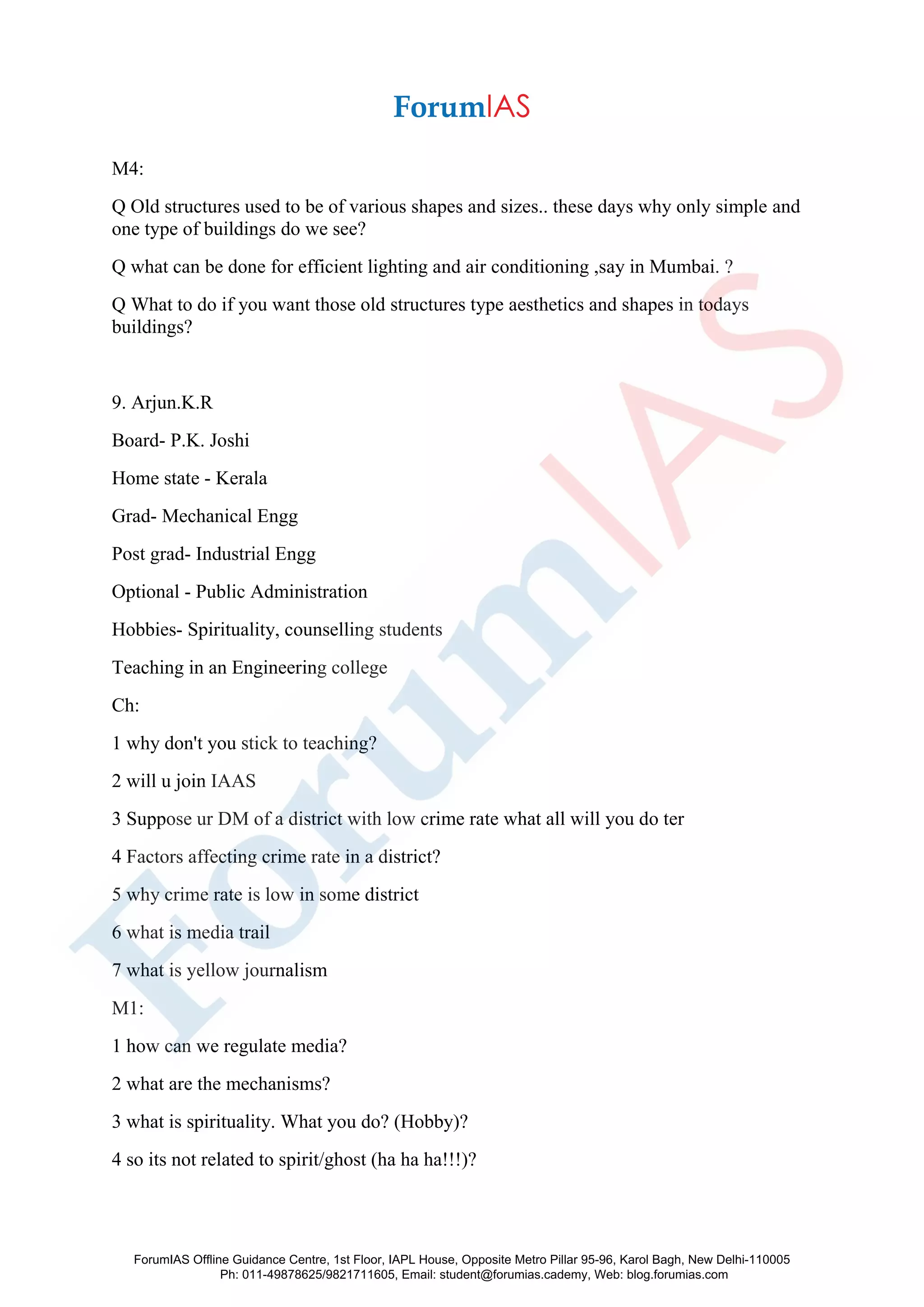 M4:
Q Old structures used to be of various shapes and sizes.. these days why only simple and
one type of buildings do we see?
Q what can be done for efficient lighting and air conditioning ,say in Mumbai. ?
Q What to do if you want those old structures type aesthetics and shapes in todays
buildings?
9. Arjun.K.R
Board- P.K. Joshi
Home state - Kerala
Grad- Mechanical Engg
Post grad- Industrial Engg
Optional - Public Administration
Hobbies- Spirituality, counselling students
Teaching in an Engineering college
Ch:
1 why don't you stick to teaching?
2 will u join IAAS
3 Suppose ur DM of a district with low crime rate what all will you do ter
4 Factors affecting crime rate in a district?
5 why crime rate is low in some district
6 what is media trail
7 what is yellow journalism
M1:
1 how can we regulate media?
2 what are the mechanisms?
3 what is spirituality. What you do? (Hobby)?
4 so its not related to spirit/ghost (ha ha ha!!!)?
ForumIAS Offline Guidance Centre, 1st Floor, IAPL House, Opposite Metro Pillar 95-96, Karol Bagh, New Delhi-110005
Ph: 011-49878625/9821711605, Email: student@forumias.cademy, Web: blog.forumias.com
 