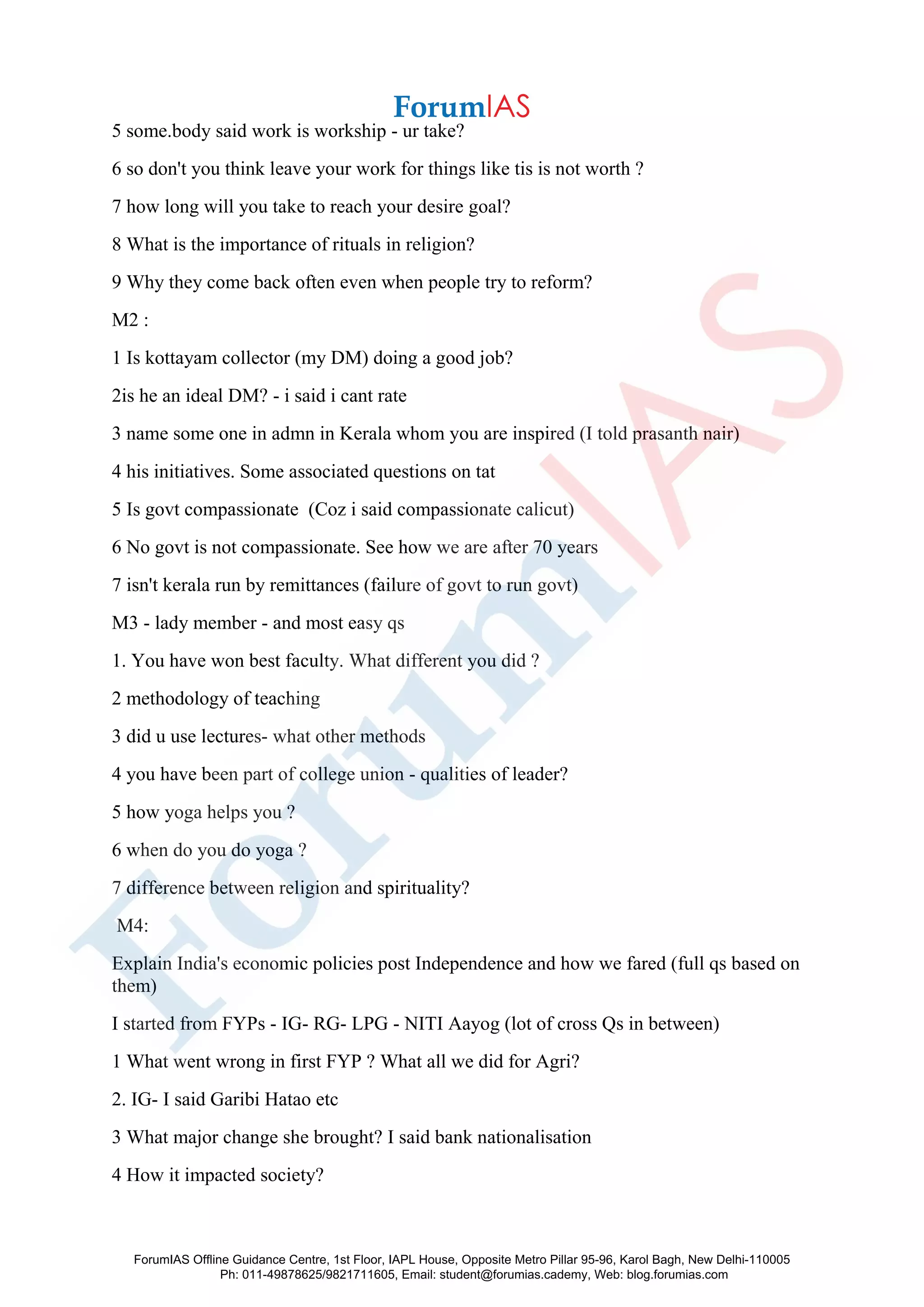 5 some.body said work is workship - ur take?
6 so don't you think leave your work for things like tis is not worth ?
7 how long will you take to reach your desire goal?
8 What is the importance of rituals in religion?
9 Why they come back often even when people try to reform?
M2 :
1 Is kottayam collector (my DM) doing a good job?
2is he an ideal DM? - i said i cant rate
3 name some one in admn in Kerala whom you are inspired (I told prasanth nair)
4 his initiatives. Some associated questions on tat
5 Is govt compassionate (Coz i said compassionate calicut)
6 No govt is not compassionate. See how we are after 70 years
7 isn't kerala run by remittances (failure of govt to run govt)
M3 - lady member - and most easy qs
1. You have won best faculty. What different you did ?
2 methodology of teaching
3 did u use lectures- what other methods
4 you have been part of college union - qualities of leader?
5 how yoga helps you ?
6 when do you do yoga ?
7 difference between religion and spirituality?
M4:
Explain India's economic policies post Independence and how we fared (full qs based on
them)
I started from FYPs - IG- RG- LPG - NITI Aayog (lot of cross Qs in between)
1 What went wrong in first FYP ? What all we did for Agri?
2. IG- I said Garibi Hatao etc
3 What major change she brought? I said bank nationalisation
4 How it impacted society?
ForumIAS Offline Guidance Centre, 1st Floor, IAPL House, Opposite Metro Pillar 95-96, Karol Bagh, New Delhi-110005
Ph: 011-49878625/9821711605, Email: student@forumias.cademy, Web: blog.forumias.com
 