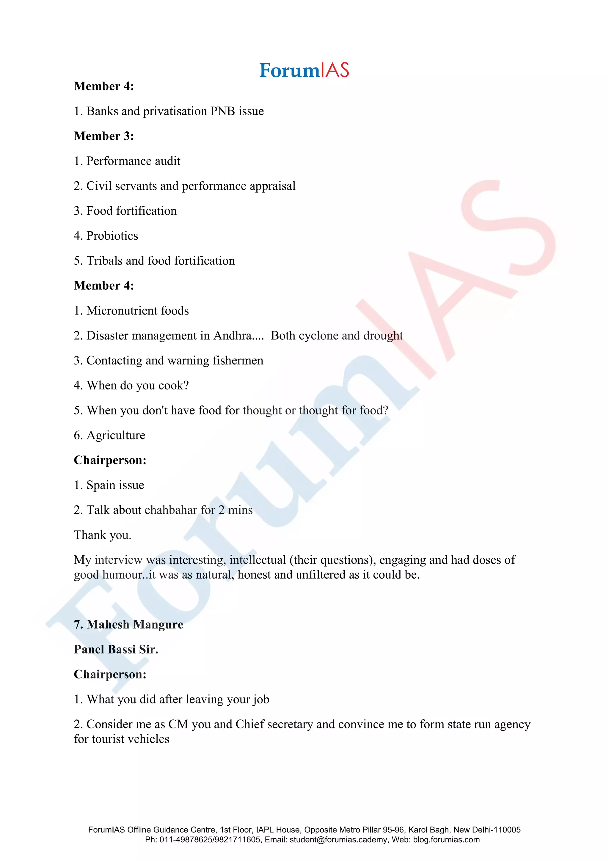 Member 4:
1. Banks and privatisation PNB issue
Member 3:
1. Performance audit
2. Civil servants and performance appraisal
3. Food fortification
4. Probiotics
5. Tribals and food fortification
Member 4:
1. Micronutrient foods
2. Disaster management in Andhra.... Both cyclone and drought
3. Contacting and warning fishermen
4. When do you cook?
5. When you don't have food for thought or thought for food?
6. Agriculture
Chairperson:
1. Spain issue
2. Talk about chahbahar for 2 mins
Thank you.
My interview was interesting, intellectual (their questions), engaging and had doses of
good humour..it was as natural, honest and unfiltered as it could be.
7. Mahesh Mangure
Panel Bassi Sir.
Chairperson:
1. What you did after leaving your job
2. Consider me as CM you and Chief secretary and convince me to form state run agency
for tourist vehicles
ForumIAS Offline Guidance Centre, 1st Floor, IAPL House, Opposite Metro Pillar 95-96, Karol Bagh, New Delhi-110005
Ph: 011-49878625/9821711605, Email: student@forumias.cademy, Web: blog.forumias.com
 
