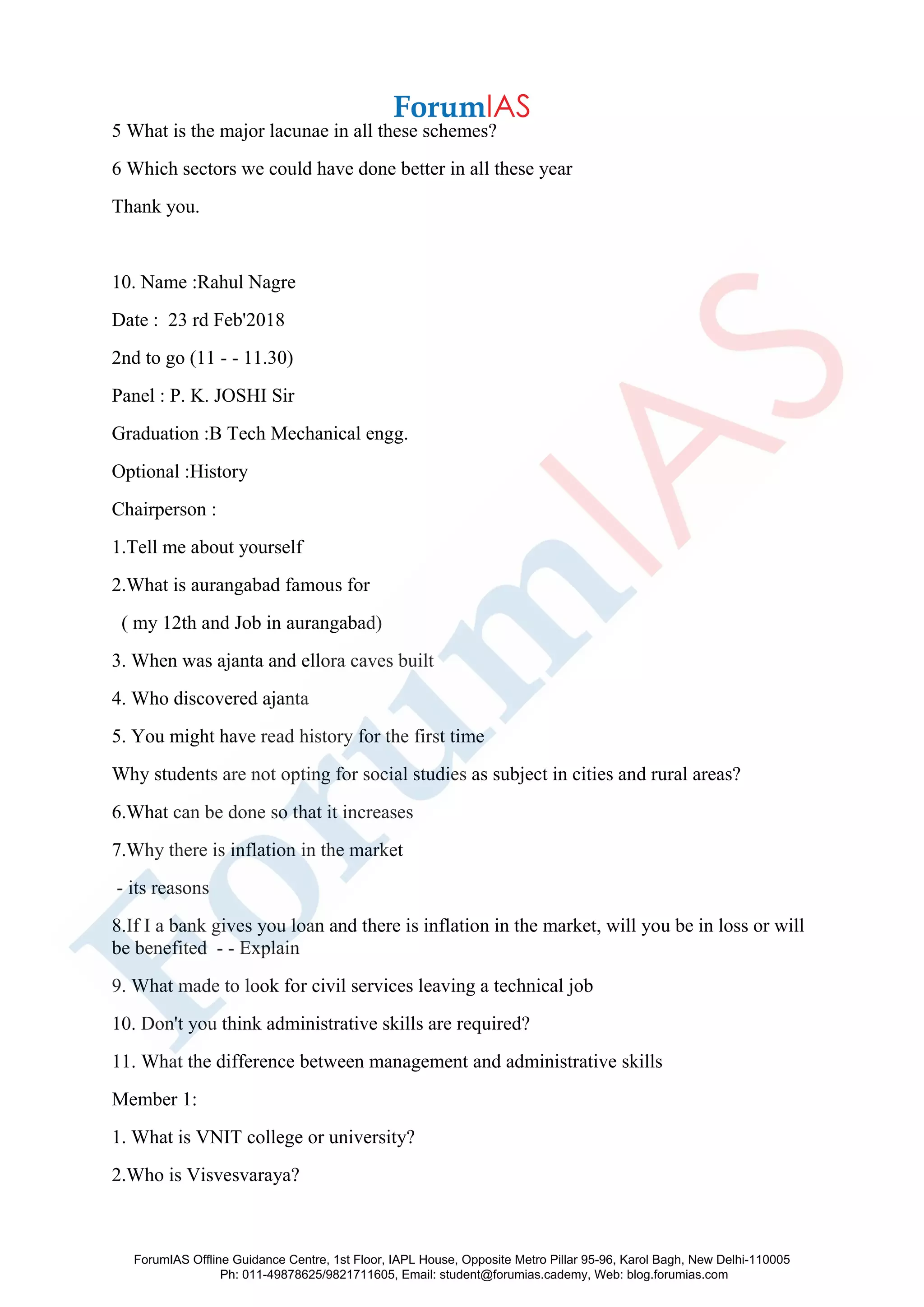 5 What is the major lacunae in all these schemes?
6 Which sectors we could have done better in all these year
Thank you.
10. Name :Rahul Nagre
Date : 23 rd Feb'2018
2nd to go (11 - - 11.30)
Panel : P. K. JOSHI Sir
Graduation :B Tech Mechanical engg.
Optional :History
Chairperson :
1.Tell me about yourself
2.What is aurangabad famous for
( my 12th and Job in aurangabad)
3. When was ajanta and ellora caves built
4. Who discovered ajanta
5. You might have read history for the first time
Why students are not opting for social studies as subject in cities and rural areas?
6.What can be done so that it increases
7.Why there is inflation in the market
- its reasons
8.If I a bank gives you loan and there is inflation in the market, will you be in loss or will
be benefited - - Explain
9. What made to look for civil services leaving a technical job
10. Don't you think administrative skills are required?
11. What the difference between management and administrative skills
Member 1:
1. What is VNIT college or university?
2.Who is Visvesvaraya?
ForumIAS Offline Guidance Centre, 1st Floor, IAPL House, Opposite Metro Pillar 95-96, Karol Bagh, New Delhi-110005
Ph: 011-49878625/9821711605, Email: student@forumias.cademy, Web: blog.forumias.com
 