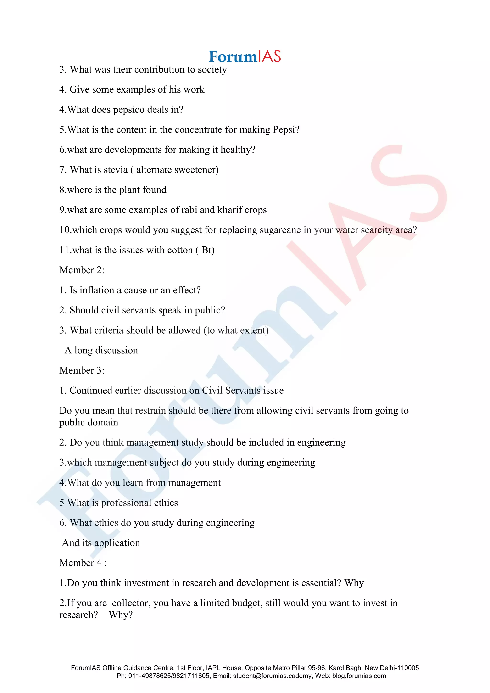 3. What was their contribution to society
4. Give some examples of his work
4.What does pepsico deals in?
5.What is the content in the concentrate for making Pepsi?
6.what are developments for making it healthy?
7. What is stevia ( alternate sweetener)
8.where is the plant found
9.what are some examples of rabi and kharif crops
10.which crops would you suggest for replacing sugarcane in your water scarcity area?
11.what is the issues with cotton ( Bt)
Member 2:
1. Is inflation a cause or an effect?
2. Should civil servants speak in public?
3. What criteria should be allowed (to what extent)
A long discussion
Member 3:
1. Continued earlier discussion on Civil Servants issue
Do you mean that restrain should be there from allowing civil servants from going to
public domain
2. Do you think management study should be included in engineering
3.which management subject do you study during engineering
4.What do you learn from management
5 What is professional ethics
6. What ethics do you study during engineering
And its application
Member 4 :
1.Do you think investment in research and development is essential? Why
2.If you are collector, you have a limited budget, still would you want to invest in
research? Why?
ForumIAS Offline Guidance Centre, 1st Floor, IAPL House, Opposite Metro Pillar 95-96, Karol Bagh, New Delhi-110005
Ph: 011-49878625/9821711605, Email: student@forumias.cademy, Web: blog.forumias.com
 