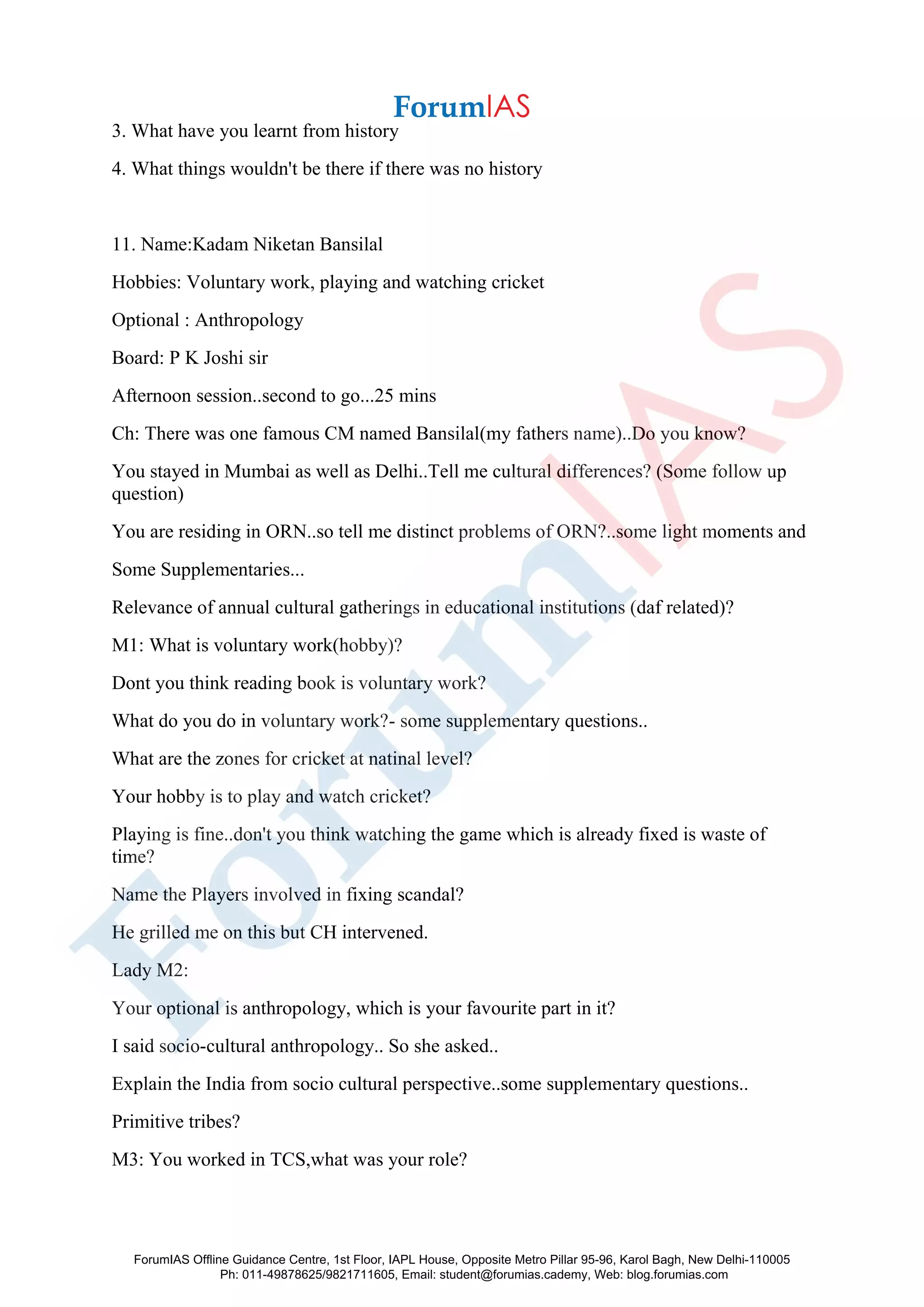 3. What have you learnt from history
4. What things wouldn't be there if there was no history
11. Name:Kadam Niketan Bansilal
Hobbies: Voluntary work, playing and watching cricket
Optional : Anthropology
Board: P K Joshi sir
Afternoon session..second to go...25 mins
Ch: There was one famous CM named Bansilal(my fathers name)..Do you know?
You stayed in Mumbai as well as Delhi..Tell me cultural differences? (Some follow up
question)
You are residing in ORN..so tell me distinct problems of ORN?..some light moments and
Some Supplementaries...
Relevance of annual cultural gatherings in educational institutions (daf related)?
M1: What is voluntary work(hobby)?
Dont you think reading book is voluntary work?
What do you do in voluntary work?- some supplementary questions..
What are the zones for cricket at natinal level?
Your hobby is to play and watch cricket?
Playing is fine..don't you think watching the game which is already fixed is waste of
time?
Name the Players involved in fixing scandal?
He grilled me on this but CH intervened.
Lady M2:
Your optional is anthropology, which is your favourite part in it?
I said socio-cultural anthropology.. So she asked..
Explain the India from socio cultural perspective..some supplementary questions..
Primitive tribes?
M3: You worked in TCS,what was your role?
ForumIAS Offline Guidance Centre, 1st Floor, IAPL House, Opposite Metro Pillar 95-96, Karol Bagh, New Delhi-110005
Ph: 011-49878625/9821711605, Email: student@forumias.cademy, Web: blog.forumias.com
 