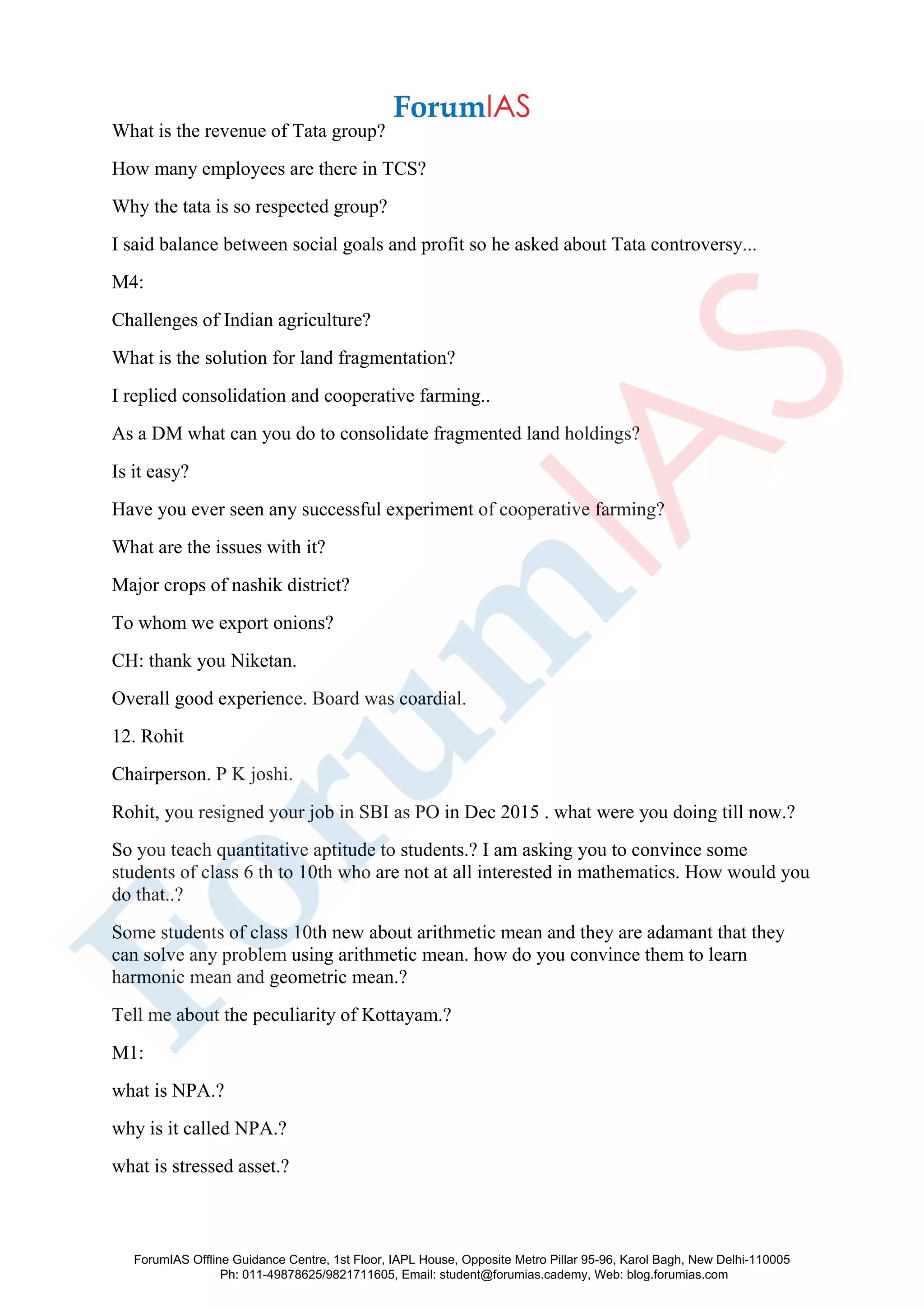 What is the revenue of Tata group?
How many employees are there in TCS?
Why the tata is so respected group?
I said balance between social goals and profit so he asked about Tata controversy...
M4:
Challenges of Indian agriculture?
What is the solution for land fragmentation?
I replied consolidation and cooperative farming..
As a DM what can you do to consolidate fragmented land holdings?
Is it easy?
Have you ever seen any successful experiment of cooperative farming?
What are the issues with it?
Major crops of nashik district?
To whom we export onions?
CH: thank you Niketan.
Overall good experience. Board was coardial.
12. Rohit
Chairperson. P K joshi.
Rohit, you resigned your job in SBI as PO in Dec 2015 . what were you doing till now.?
So you teach quantitative aptitude to students.? I am asking you to convince some
students of class 6 th to 10th who are not at all interested in mathematics. How would you
do that..?
Some students of class 10th new about arithmetic mean and they are adamant that they
can solve any problem using arithmetic mean. how do you convince them to learn
harmonic mean and geometric mean.?
Tell me about the peculiarity of Kottayam.?
M1:
what is NPA.?
why is it called NPA.?
what is stressed asset.?
ForumIAS Offline Guidance Centre, 1st Floor, IAPL House, Opposite Metro Pillar 95-96, Karol Bagh, New Delhi-110005
Ph: 011-49878625/9821711605, Email: student@forumias.cademy, Web: blog.forumias.com
 