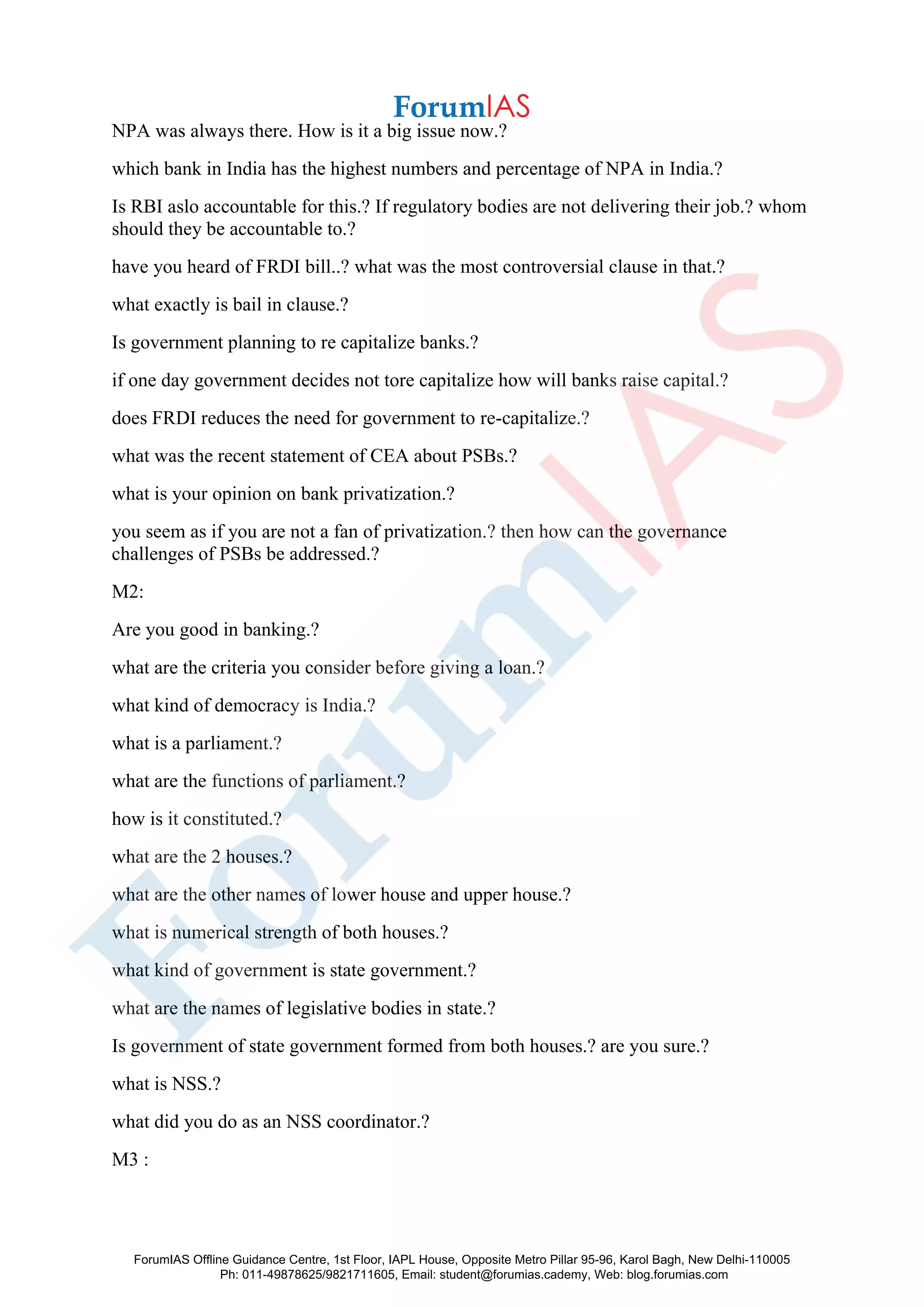 NPA was always there. How is it a big issue now.?
which bank in India has the highest numbers and percentage of NPA in India.?
Is RBI aslo accountable for this.? If regulatory bodies are not delivering their job.? whom
should they be accountable to.?
have you heard of FRDI bill..? what was the most controversial clause in that.?
what exactly is bail in clause.?
Is government planning to re capitalize banks.?
if one day government decides not tore capitalize how will banks raise capital.?
does FRDI reduces the need for government to re-capitalize.?
what was the recent statement of CEA about PSBs.?
what is your opinion on bank privatization.?
you seem as if you are not a fan of privatization.? then how can the governance
challenges of PSBs be addressed.?
M2:
Are you good in banking.?
what are the criteria you consider before giving a loan.?
what kind of democracy is India.?
what is a parliament.?
what are the functions of parliament.?
how is it constituted.?
what are the 2 houses.?
what are the other names of lower house and upper house.?
what is numerical strength of both houses.?
what kind of government is state government.?
what are the names of legislative bodies in state.?
Is government of state government formed from both houses.? are you sure.?
what is NSS.?
what did you do as an NSS coordinator.?
M3 :
ForumIAS Offline Guidance Centre, 1st Floor, IAPL House, Opposite Metro Pillar 95-96, Karol Bagh, New Delhi-110005
Ph: 011-49878625/9821711605, Email: student@forumias.cademy, Web: blog.forumias.com
 
