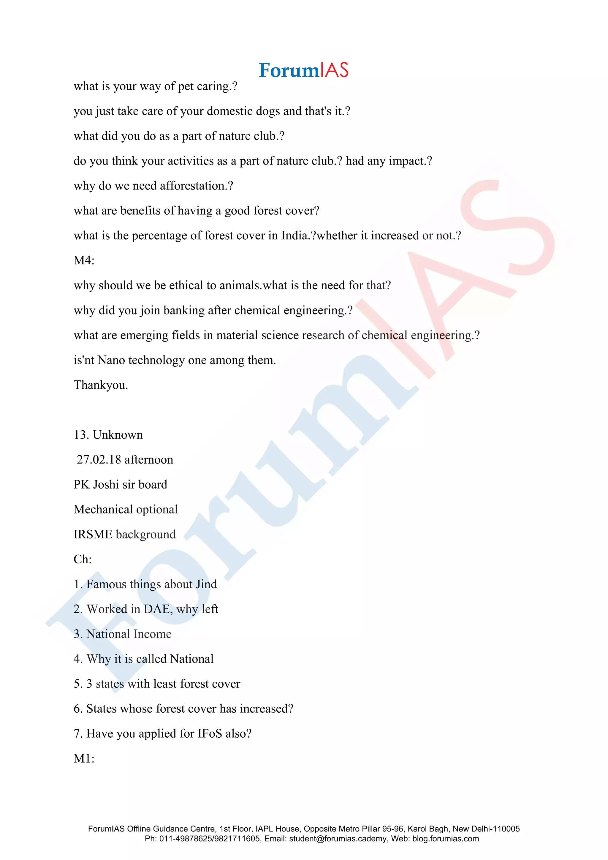 what is your way of pet caring.?
you just take care of your domestic dogs and that's it.?
what did you do as a part of nature club.?
do you think your activities as a part of nature club.? had any impact.?
why do we need afforestation.?
what are benefits of having a good forest cover?
what is the percentage of forest cover in India.?whether it increased or not.?
M4:
why should we be ethical to animals.what is the need for that?
why did you join banking after chemical engineering.?
what are emerging fields in material science research of chemical engineering.?
is'nt Nano technology one among them.
Thankyou.
13. Unknown
27.02.18 afternoon
PK Joshi sir board
Mechanical optional
IRSME background
Ch:
1. Famous things about Jind
2. Worked in DAE, why left
3. National Income
4. Why it is called National
5. 3 states with least forest cover
6. States whose forest cover has increased?
7. Have you applied for IFoS also?
M1:
ForumIAS Offline Guidance Centre, 1st Floor, IAPL House, Opposite Metro Pillar 95-96, Karol Bagh, New Delhi-110005
Ph: 011-49878625/9821711605, Email: student@forumias.cademy, Web: blog.forumias.com
 
