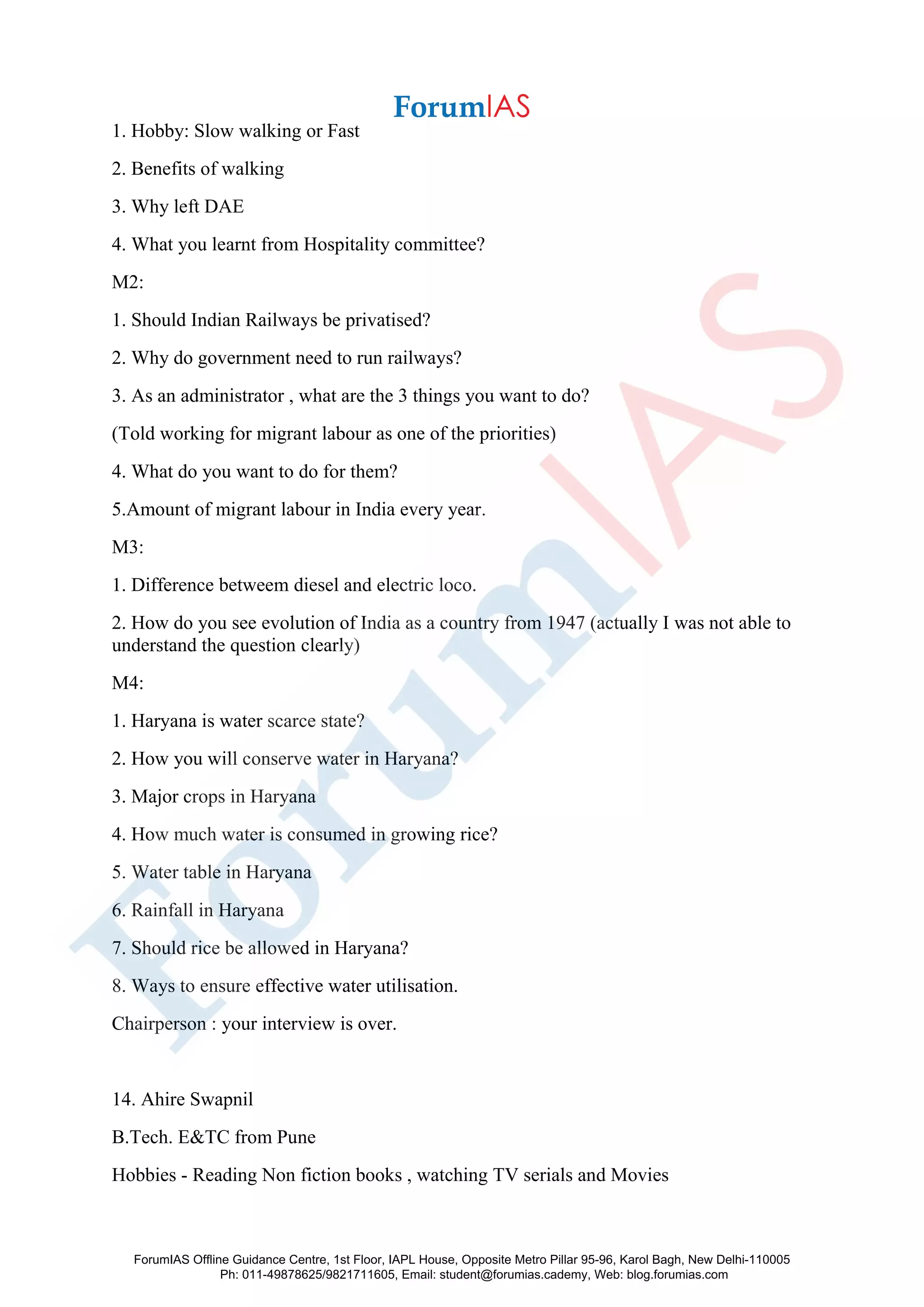 1. Hobby: Slow walking or Fast
2. Benefits of walking
3. Why left DAE
4. What you learnt from Hospitality committee?
M2:
1. Should Indian Railways be privatised?
2. Why do government need to run railways?
3. As an administrator , what are the 3 things you want to do?
(Told working for migrant labour as one of the priorities)
4. What do you want to do for them?
5.Amount of migrant labour in India every year.
M3:
1. Difference betweem diesel and electric loco.
2. How do you see evolution of India as a country from 1947 (actually I was not able to
understand the question clearly)
M4:
1. Haryana is water scarce state?
2. How you will conserve water in Haryana?
3. Major crops in Haryana
4. How much water is consumed in growing rice?
5. Water table in Haryana
6. Rainfall in Haryana
7. Should rice be allowed in Haryana?
8. Ways to ensure effective water utilisation.
Chairperson : your interview is over.
14. Ahire Swapnil
B.Tech. E&TC from Pune
Hobbies - Reading Non fiction books , watching TV serials and Movies
ForumIAS Offline Guidance Centre, 1st Floor, IAPL House, Opposite Metro Pillar 95-96, Karol Bagh, New Delhi-110005
Ph: 011-49878625/9821711605, Email: student@forumias.cademy, Web: blog.forumias.com
 