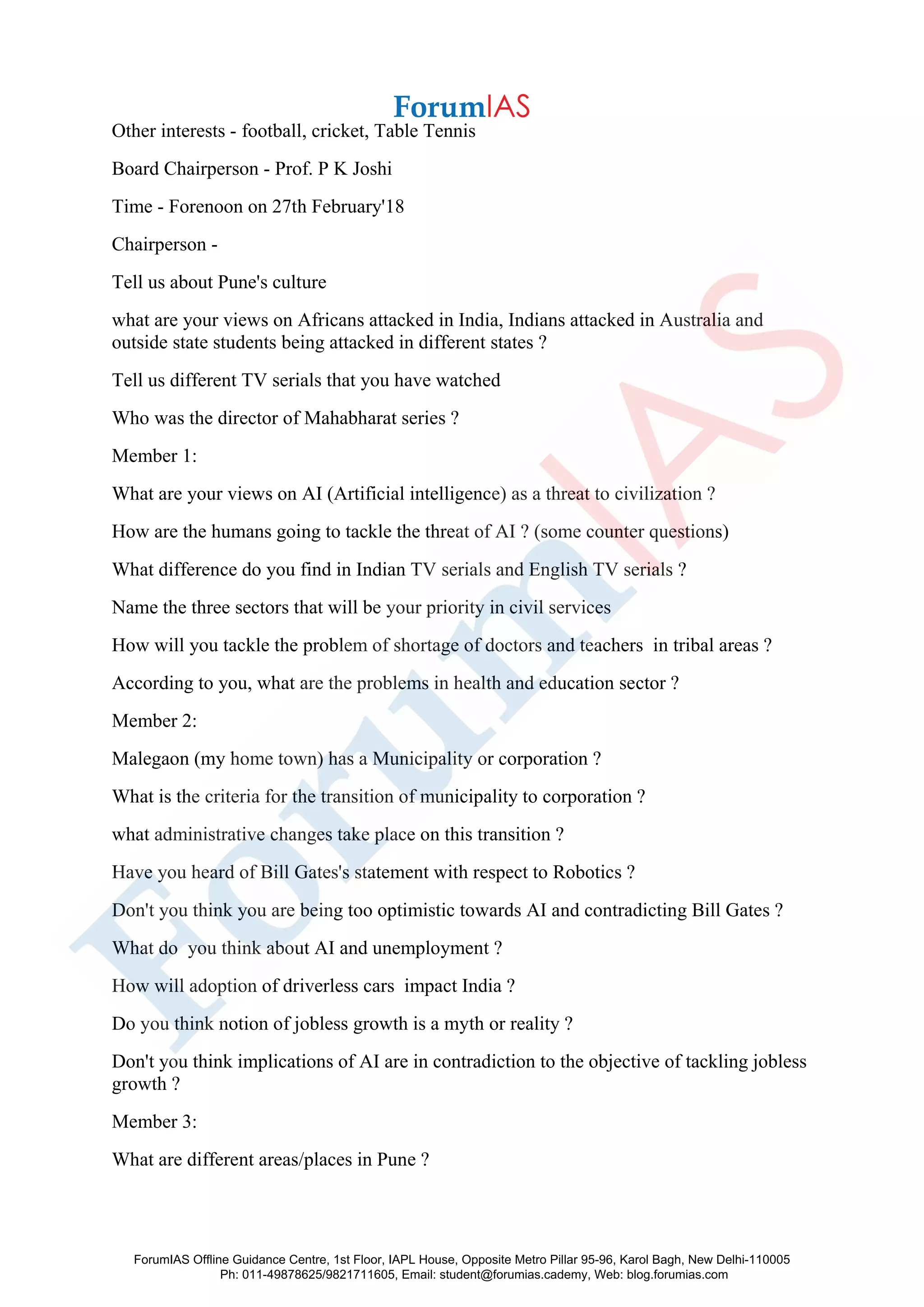Other interests - football, cricket, Table Tennis
Board Chairperson - Prof. P K Joshi
Time - Forenoon on 27th February'18
Chairperson -
Tell us about Pune's culture
what are your views on Africans attacked in India, Indians attacked in Australia and
outside state students being attacked in different states ?
Tell us different TV serials that you have watched
Who was the director of Mahabharat series ?
Member 1:
What are your views on AI (Artificial intelligence) as a threat to civilization ?
How are the humans going to tackle the threat of AI ? (some counter questions)
What difference do you find in Indian TV serials and English TV serials ?
Name the three sectors that will be your priority in civil services
How will you tackle the problem of shortage of doctors and teachers in tribal areas ?
According to you, what are the problems in health and education sector ?
Member 2:
Malegaon (my home town) has a Municipality or corporation ?
What is the criteria for the transition of municipality to corporation ?
what administrative changes take place on this transition ?
Have you heard of Bill Gates's statement with respect to Robotics ?
Don't you think you are being too optimistic towards AI and contradicting Bill Gates ?
What do you think about AI and unemployment ?
How will adoption of driverless cars impact India ?
Do you think notion of jobless growth is a myth or reality ?
Don't you think implications of AI are in contradiction to the objective of tackling jobless
growth ?
Member 3:
What are different areas/places in Pune ?
ForumIAS Offline Guidance Centre, 1st Floor, IAPL House, Opposite Metro Pillar 95-96, Karol Bagh, New Delhi-110005
Ph: 011-49878625/9821711605, Email: student@forumias.cademy, Web: blog.forumias.com
 