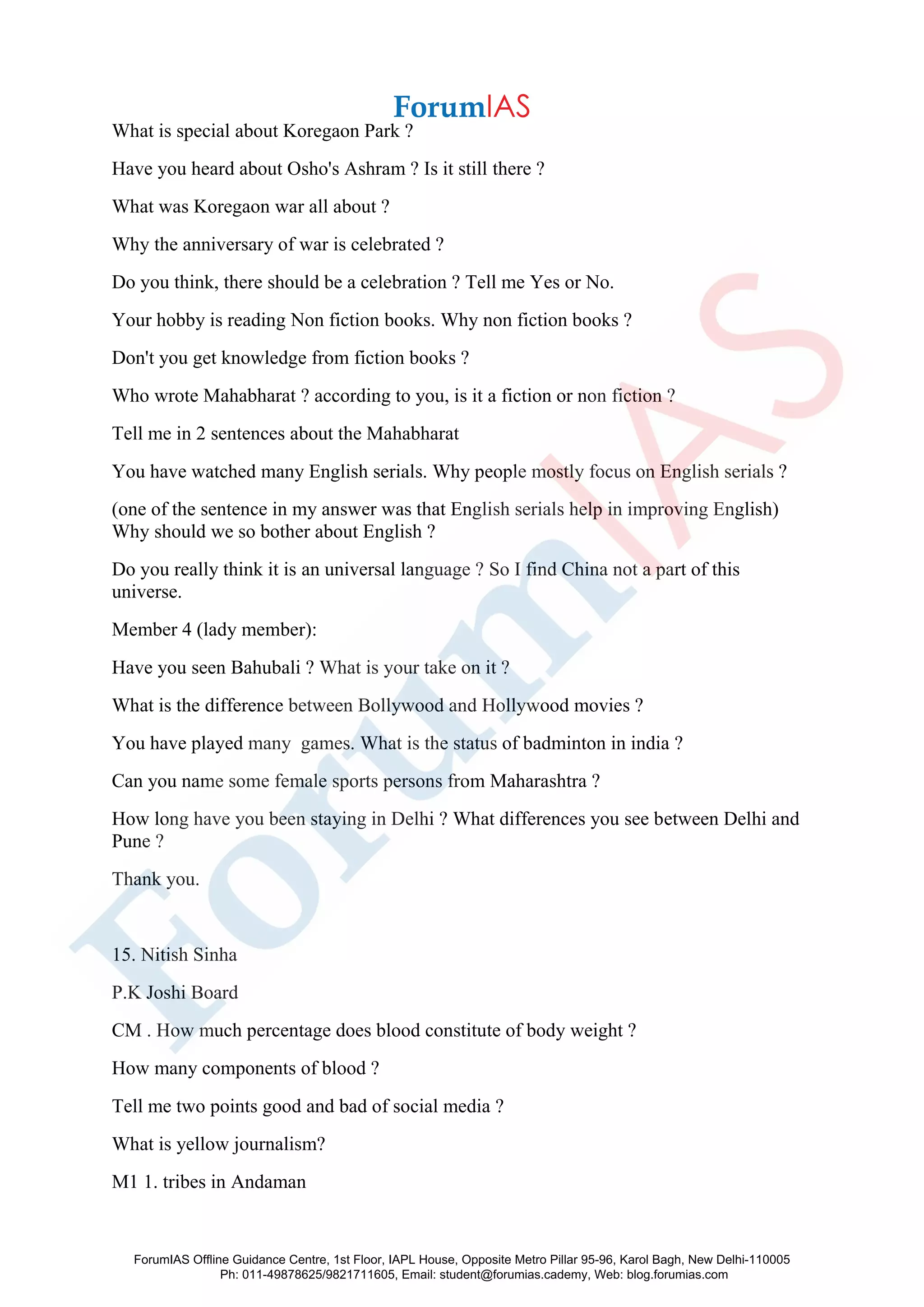 What is special about Koregaon Park ?
Have you heard about Osho's Ashram ? Is it still there ?
What was Koregaon war all about ?
Why the anniversary of war is celebrated ?
Do you think, there should be a celebration ? Tell me Yes or No.
Your hobby is reading Non fiction books. Why non fiction books ?
Don't you get knowledge from fiction books ?
Who wrote Mahabharat ? according to you, is it a fiction or non fiction ?
Tell me in 2 sentences about the Mahabharat
You have watched many English serials. Why people mostly focus on English serials ?
(one of the sentence in my answer was that English serials help in improving English)
Why should we so bother about English ?
Do you really think it is an universal language ? So I find China not a part of this
universe.
Member 4 (lady member):
Have you seen Bahubali ? What is your take on it ?
What is the difference between Bollywood and Hollywood movies ?
You have played many games. What is the status of badminton in india ?
Can you name some female sports persons from Maharashtra ?
How long have you been staying in Delhi ? What differences you see between Delhi and
Pune ?
Thank you.
15. Nitish Sinha
P.K Joshi Board
CM . How much percentage does blood constitute of body weight ?
How many components of blood ?
Tell me two points good and bad of social media ?
What is yellow journalism?
M1 1. tribes in Andaman
ForumIAS Offline Guidance Centre, 1st Floor, IAPL House, Opposite Metro Pillar 95-96, Karol Bagh, New Delhi-110005
Ph: 011-49878625/9821711605, Email: student@forumias.cademy, Web: blog.forumias.com
 