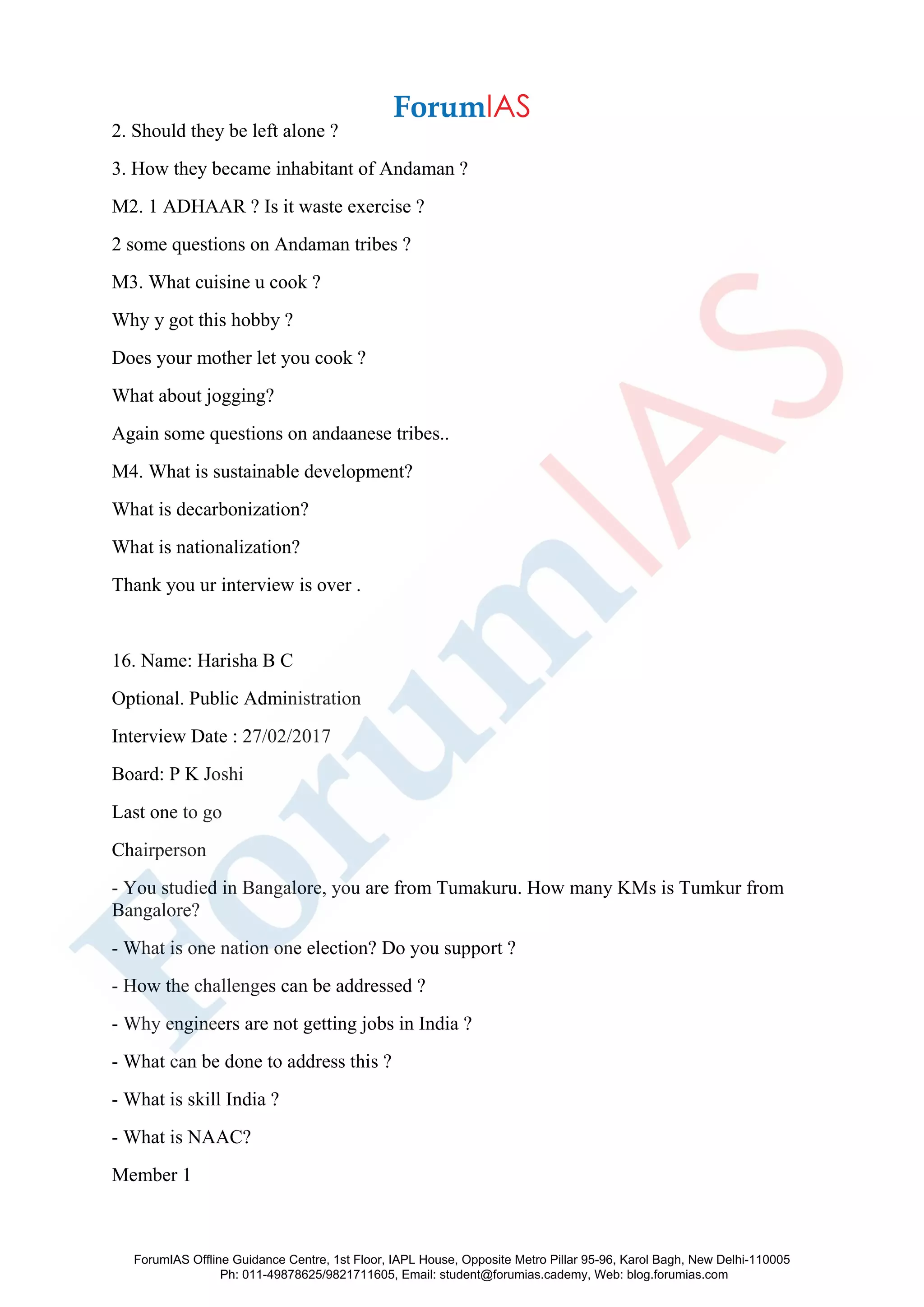 2. Should they be left alone ?
3. How they became inhabitant of Andaman ?
M2. 1 ADHAAR ? Is it waste exercise ?
2 some questions on Andaman tribes ?
M3. What cuisine u cook ?
Why y got this hobby ?
Does your mother let you cook ?
What about jogging?
Again some questions on andaanese tribes..
M4. What is sustainable development?
What is decarbonization?
What is nationalization?
Thank you ur interview is over .
16. Name: Harisha B C
Optional. Public Administration
Interview Date : 27/02/2017
Board: P K Joshi
Last one to go
Chairperson
- You studied in Bangalore, you are from Tumakuru. How many KMs is Tumkur from
Bangalore?
- What is one nation one election? Do you support ?
- How the challenges can be addressed ?
- Why engineers are not getting jobs in India ?
- What can be done to address this ?
- What is skill India ?
- What is NAAC?
Member 1
ForumIAS Offline Guidance Centre, 1st Floor, IAPL House, Opposite Metro Pillar 95-96, Karol Bagh, New Delhi-110005
Ph: 011-49878625/9821711605, Email: student@forumias.cademy, Web: blog.forumias.com
 