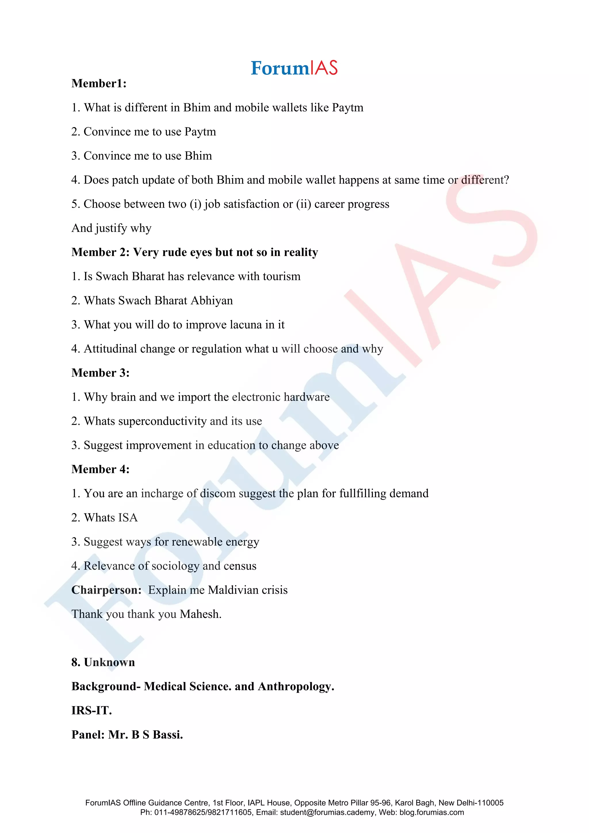 Member1:
1. What is different in Bhim and mobile wallets like Paytm
2. Convince me to use Paytm
3. Convince me to use Bhim
4. Does patch update of both Bhim and mobile wallet happens at same time or different?
5. Choose between two (i) job satisfaction or (ii) career progress
And justify why
Member 2: Very rude eyes but not so in reality
1. Is Swach Bharat has relevance with tourism
2. Whats Swach Bharat Abhiyan
3. What you will do to improve lacuna in it
4. Attitudinal change or regulation what u will choose and why
Member 3:
1. Why brain and we import the electronic hardware
2. Whats superconductivity and its use
3. Suggest improvement in education to change above
Member 4:
1. You are an incharge of discom suggest the plan for fullfilling demand
2. Whats ISA
3. Suggest ways for renewable energy
4. Relevance of sociology and census
Chairperson: Explain me Maldivian crisis
Thank you thank you Mahesh.
8. Unknown
Background- Medical Science. and Anthropology.
IRS-IT.
Panel: Mr. B S Bassi.
ForumIAS Offline Guidance Centre, 1st Floor, IAPL House, Opposite Metro Pillar 95-96, Karol Bagh, New Delhi-110005
Ph: 011-49878625/9821711605, Email: student@forumias.cademy, Web: blog.forumias.com
 