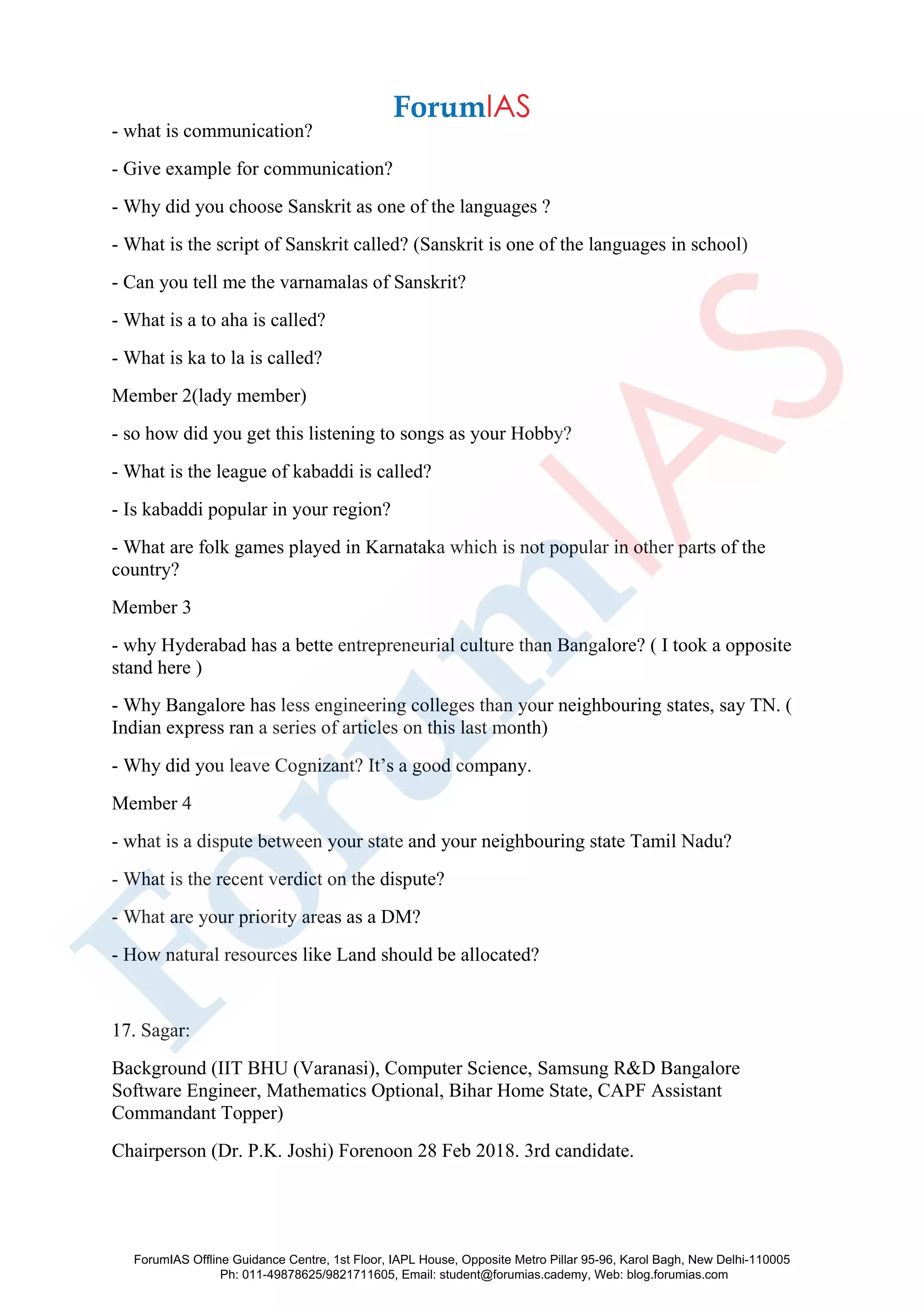 - what is communication?
- Give example for communication?
- Why did you choose Sanskrit as one of the languages ?
- What is the script of Sanskrit called? (Sanskrit is one of the languages in school)
- Can you tell me the varnamalas of Sanskrit?
- What is a to aha is called?
- What is ka to la is called?
Member 2(lady member)
- so how did you get this listening to songs as your Hobby?
- What is the league of kabaddi is called?
- Is kabaddi popular in your region?
- What are folk games played in Karnataka which is not popular in other parts of the
country?
Member 3
- why Hyderabad has a bette entrepreneurial culture than Bangalore? ( I took a opposite
stand here )
- Why Bangalore has less engineering colleges than your neighbouring states, say TN. (
Indian express ran a series of articles on this last month)
- Why did you leave Cognizant? It’s a good company.
Member 4
- what is a dispute between your state and your neighbouring state Tamil Nadu?
- What is the recent verdict on the dispute?
- What are your priority areas as a DM?
- How natural resources like Land should be allocated?
17. Sagar:
Background (IIT BHU (Varanasi), Computer Science, Samsung R&D Bangalore
Software Engineer, Mathematics Optional, Bihar Home State, CAPF Assistant
Commandant Topper)
Chairperson (Dr. P.K. Joshi) Forenoon 28 Feb 2018. 3rd candidate.
ForumIAS Offline Guidance Centre, 1st Floor, IAPL House, Opposite Metro Pillar 95-96, Karol Bagh, New Delhi-110005
Ph: 011-49878625/9821711605, Email: student@forumias.cademy, Web: blog.forumias.com
 