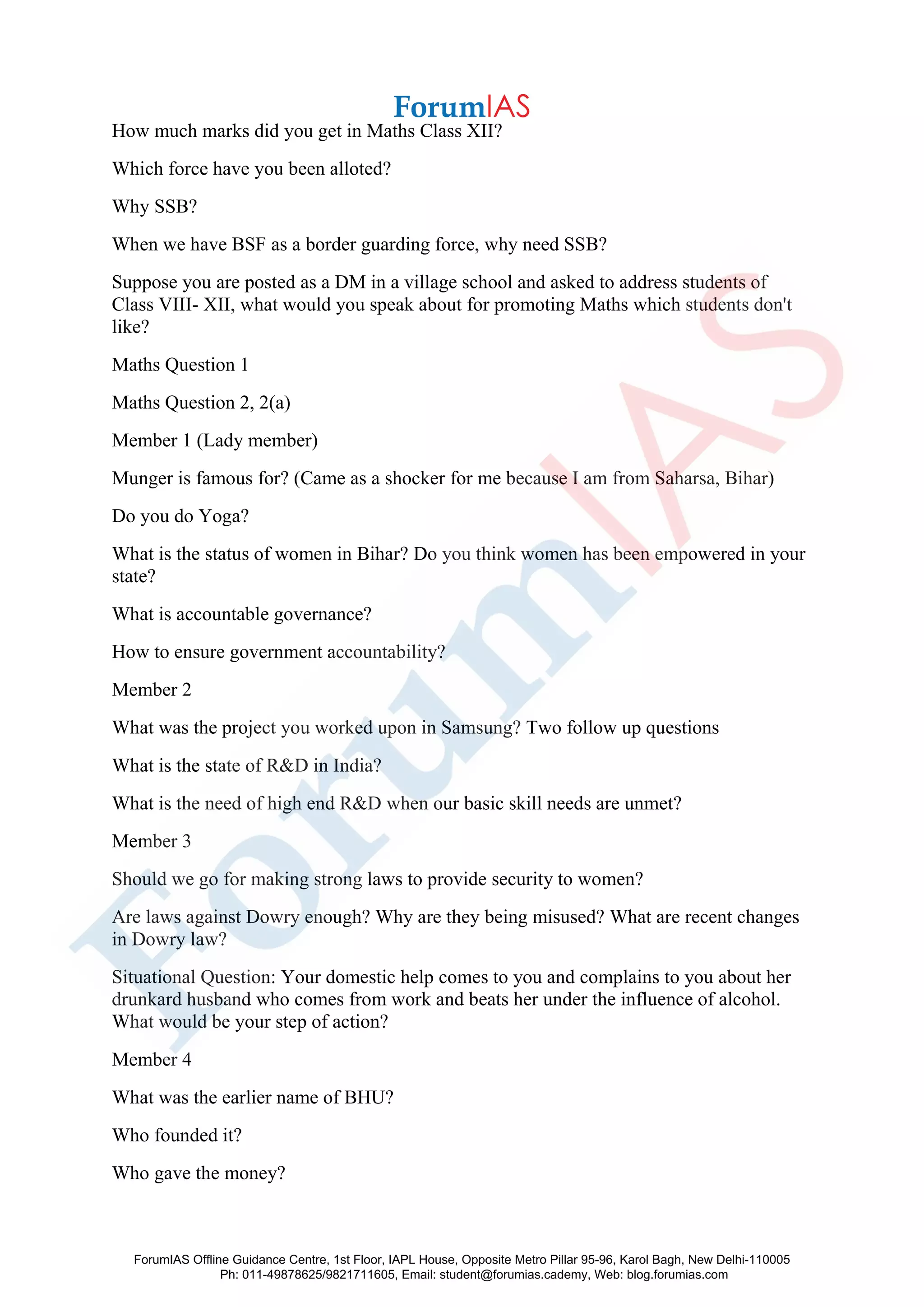 How much marks did you get in Maths Class XII?
Which force have you been alloted?
Why SSB?
When we have BSF as a border guarding force, why need SSB?
Suppose you are posted as a DM in a village school and asked to address students of
Class VIII- XII, what would you speak about for promoting Maths which students don't
like?
Maths Question 1
Maths Question 2, 2(a)
Member 1 (Lady member)
Munger is famous for? (Came as a shocker for me because I am from Saharsa, Bihar)
Do you do Yoga?
What is the status of women in Bihar? Do you think women has been empowered in your
state?
What is accountable governance?
How to ensure government accountability?
Member 2
What was the project you worked upon in Samsung? Two follow up questions
What is the state of R&D in India?
What is the need of high end R&D when our basic skill needs are unmet?
Member 3
Should we go for making strong laws to provide security to women?
Are laws against Dowry enough? Why are they being misused? What are recent changes
in Dowry law?
Situational Question: Your domestic help comes to you and complains to you about her
drunkard husband who comes from work and beats her under the influence of alcohol.
What would be your step of action?
Member 4
What was the earlier name of BHU?
Who founded it?
Who gave the money?
ForumIAS Offline Guidance Centre, 1st Floor, IAPL House, Opposite Metro Pillar 95-96, Karol Bagh, New Delhi-110005
Ph: 011-49878625/9821711605, Email: student@forumias.cademy, Web: blog.forumias.com
 
